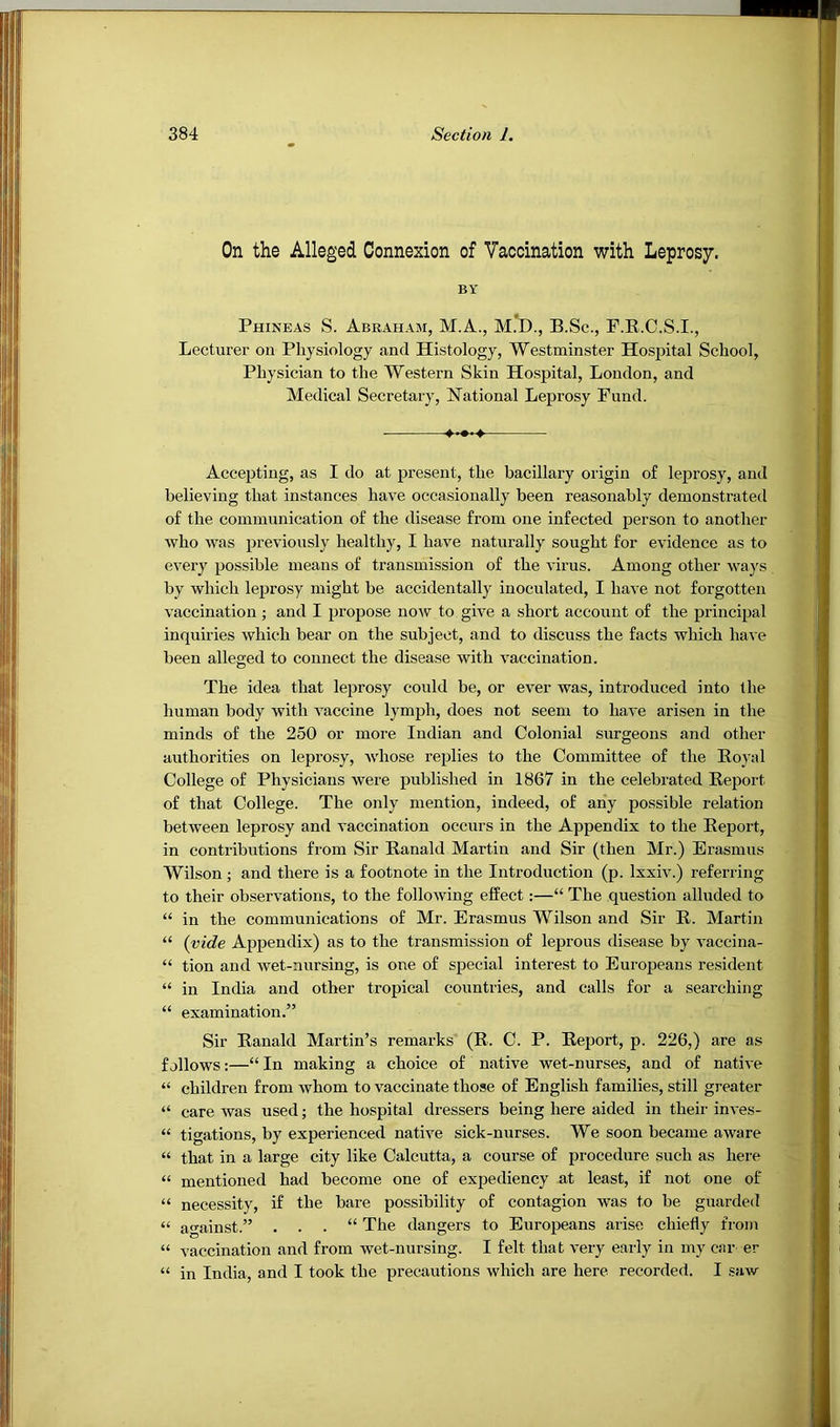 On the Alleged Connexion of Vaocination with Leprosy. BY Phineas S. Abraham, M.A., M.D., B.Sc., F.R.C.S.I., Lecturer on Physiology and Histology, Westminster Hospital School, Physician to the Western Skin Hospital, London, and Medical Secretary, National Leprosy Fund. Accepting, as I do at present, the bacillary origin of leprosy, and believing that instances have occasionally been reasonably demonstrated of the communication of the disease from one infected person to another who was previously healthy, I have naturally sought for evidence as to every possible means of transmission of the virus. Among other ways by which leprosy might be accidentally inoculated, I have not forgotten vaccination ; and I propose now to give a short account of the principal inquiries which bear on the subject, and to discuss the facts which have been alleged to connect the disease with vaccination. The idea that lepi’osy could be, or ever Avas, introduced into the human body with A’^accine lymph, does not seem to liaA'e arisen in the minds of the 250 or more Indian and Colonial surgeons and other authorities on leprosy, Avhose replies to the Committee of the Rojal College of Physicians were published in 1867 in the celebrated Report of that College. The only mention, indeed, of any possible relation betAveen leprosy and vaccination occurs in the Appendix to the Report, in contributions from Sir Ranald Martin and Sir (then Mr.) Erasmus Wilson ; and there is a footnote in the Introduction (p. IxxR.) referring to their observations, to the folloAving effect:—“ The question alluded to “ in the communications of Mr. Erasmus Wilson and Sir R. Martin “ {vide Appendix) as to the transmission of leprous disease by Anccina- “ tion and Avet-nursing, is one of special interest to Europeans resident “ in India and other tropical countries, and calls for a searching “ examination.” Sir Ranald Martin’s remarks (R. C. P. Report, p. 226,) are as follows:—“ In making a choice of native wet-nurses, and of native “ children from Avhom to A’^accinate those of English families, still greater “ care was used; the hospital dressers being here aided in their in\-es- “ tigations, by experienced native sick-nurses. We soon became aware “ that in a large city like Calcutta, a course of procedure such as here “ mentioned had become one of expediency at least, if not one of “ necessity, if the bare possibility of contagion was to be guarded “ against.” . . . “ The dangers to Europeans arise chiefly from “ vaccination and from wet-nursing. I felt that A-ery early in my car er “ in India, and I took the precautions which are here recorded. I saw