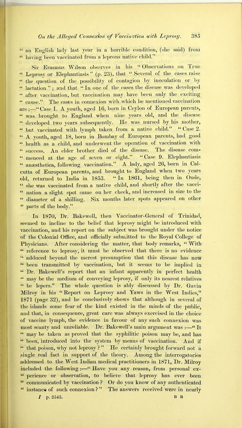 an English lady last year in a horrible condition, (she said) from “ having been vaccinated from a leprous native child.'’ Sir Erasmus Wilson observes in his “ Observations on True “ Leprosy or Elephantiasis ” (p. 23), that “ Several of the cases raise “ the question of the possibility of contagion by inoculation or by “ lactation ” ; and that “ In one of the cases the disease was developed after vaccination, but vaccination may have been only the exciting “ cause.” The casfes in connexion with which he mentioned vaccination are ;—“ Case I. A youth, aged 16, born in Ceylon of European p>arents, “ was brought to England when nine years old, and the disease “ developed two years subsequently. He was nursed by his mother, “ but vaccinated with lymph taken from a native child.” “ Case 2. “ A youth, aged 18, born in Bombay of European parents, had good “ health as a child, and underwent the operation of vaccination with “ success. An elder brother died of the disease. The disease com- “ menced at the age of seven or eight.” “ Case 9. Elephantiasis “ amesthetica, following vaccination.” A lady, aged 26, born in Cal- cutto of European parents, and brought to England when two years old, returned to India in 1853. “ In 1861, being then in Oude, “ .she was vaccinated from a native child, and shortly after the vacci- “ nation a slight spot came on her cheek, and increased in size to the “ diameter of a shilling. Six months later spots appeared on other “ parts of the body.” In 1870, Dr. Bakewell, then Vaccinator-General of Trinidad, seemed to incline to the belief that leprosy might be introduced with vaccination, and his report on the subject was brought under the notice of the Colonial Office, and officially submitted to the Royal College of Physicians. After considering the matter, that body remarks, “With “ reference to leprosy, it must be observed that there is no evidence “ adduced beyond the merest presumption that this disease has no'W “ been transmitted by vaccination, but it seems to be implied in “ Dr. Bakewell’s report that an infant apparently in perfect health “ may be the medium of conveying leprosy, if only its nearest relatives “ be lepers.” The whole question is ably discussed by Dr. Gavin Alilroy in his “Report on Leprosy and Yaws in the West Indies,” 1871 (page 32), and he conclusively shows that although in several of the islands some fear of the kind existed in the minds of the public, and that, in consequence, great care was always exercised in the choice of vaccine lymph, the evidence in favour of any such connexion was most scanty and unreliable. Dr. Bakewell’s main argument was :—“ It “ may be taken as proved that the syphilitic poison may be, and has “ been, introduced into the system by means of vaccination. And if “ that poison, why not leprosy ? ” He certainly brought forward not a single real fact in support of the theory. Among the interrogatories addressed to the West Indian medical practitioners in 1871, Dr. Milroy included the following :—“ Have you any reason, from personal ex- “ perience or observation, to believe that leprosy has ever been “ communicated by vaccination ? Or do you know of any authenticated “ instance of such connexion ? ” The answers received were in nearly / p. 2545. B B