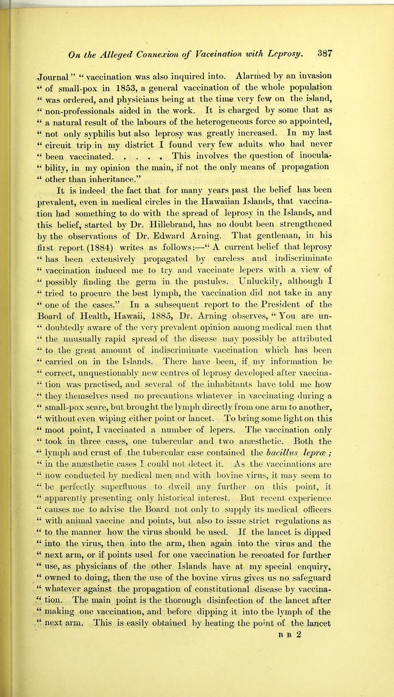 Journal ” “ vaccination was also inquired into. Alarmed by an invasion “ of small-pox in 1853, a general vaccination of the whole population “ was ordered, and physicians being at the time very few on the island, “ non-professionals aided in the work. It is charged by some that as “ a natural result of the labours of the heterogeneous force so appointed, “ not only syphilis but also leprosy was greatly increased. In my last “ circuit trip in my district I found very few adults who had never “ been vaccinated This involves the question of inocula- “ bility, in my opinion the main, if not the only means of propagation “ other than inheritance.” It is indeed the fact that for many years past the belief has been prevalent, even in medical circles in the Hawaiian Islands, that vaccina- tion had something to <lo with the spread of leprosy in the I.slands, and this belief, started by Dr. Hillebrand, has no doubt been strengthened by the observations of Dr. Edward Arning. That gentleman, in his first report (1884) writes as follows:—“A current belief that leprosy “ has been extensively propagated by careless and indiscriminate “ vaccination induced me to try and vaccinate lepers with a view of “ possibly finding the germ in the pustules. Unluckily, although I “ tried to procure the best lymph, the vaccination did not take in any “ one of the cases.” In a subsequent report to the President of the Hoard of Health, Hawaii, 1885, Dr. Arning observes, “ You are un- doubtedly aware of the very prevalent opinion among medical men that the unusirally rapid spread of the disease may possiljly be attributed to the great amount of indiscriminate vaccination which has been carried on in the Islands. There have been, if my information be correct, unquestionably new centres of leprosy developed after vaccina- “ lion was practised, and several of the inhabitants have told me how “ they themselves used no precautions whatever in vaccinating during a “ small-pox scare, but brought the lyiiqfir directly from one arm to another, “ without even wiping eitlier point or lancet. To bring some light on this “ moot point, I vaccinated a number of lepers. The vaccination only “ took in three cases, one tubercular and two anaisthetic. Both the lymph and crust of the tubercular case contained the bacillus leprce ; “ in the anaesthetic cases I could not detect it. As the vaccinations are “ now conducted by medical men and with bovine virus, it may seem to be perfectly superfluous to dwell any further on this point, it apparently presenting only historical interest. But recent experience “ causes me to advise the Board not only to supply its medical officers “ with animal vaccine and points, but also to issue strict regulations as “ to the manner how the virus should be used. If the lancet is dipped “ into the virus, then into the arm, then again into the virus and the “ next arm, or if points used for one vaccination be recoated for further “ use, as physicians of the other Islands have at my special enquiry, “ owned to doing, then the use of the bovine virus gives us no safeguard “ whatever against the propagation of constitutional disease by vaccina- “ tion. The main point is the thorough disinfection of the lancet after “ making one vaccination, and before dipping it into the lymph of the “ next arm. This is easily obtained by heating the point of the lancet B B 2