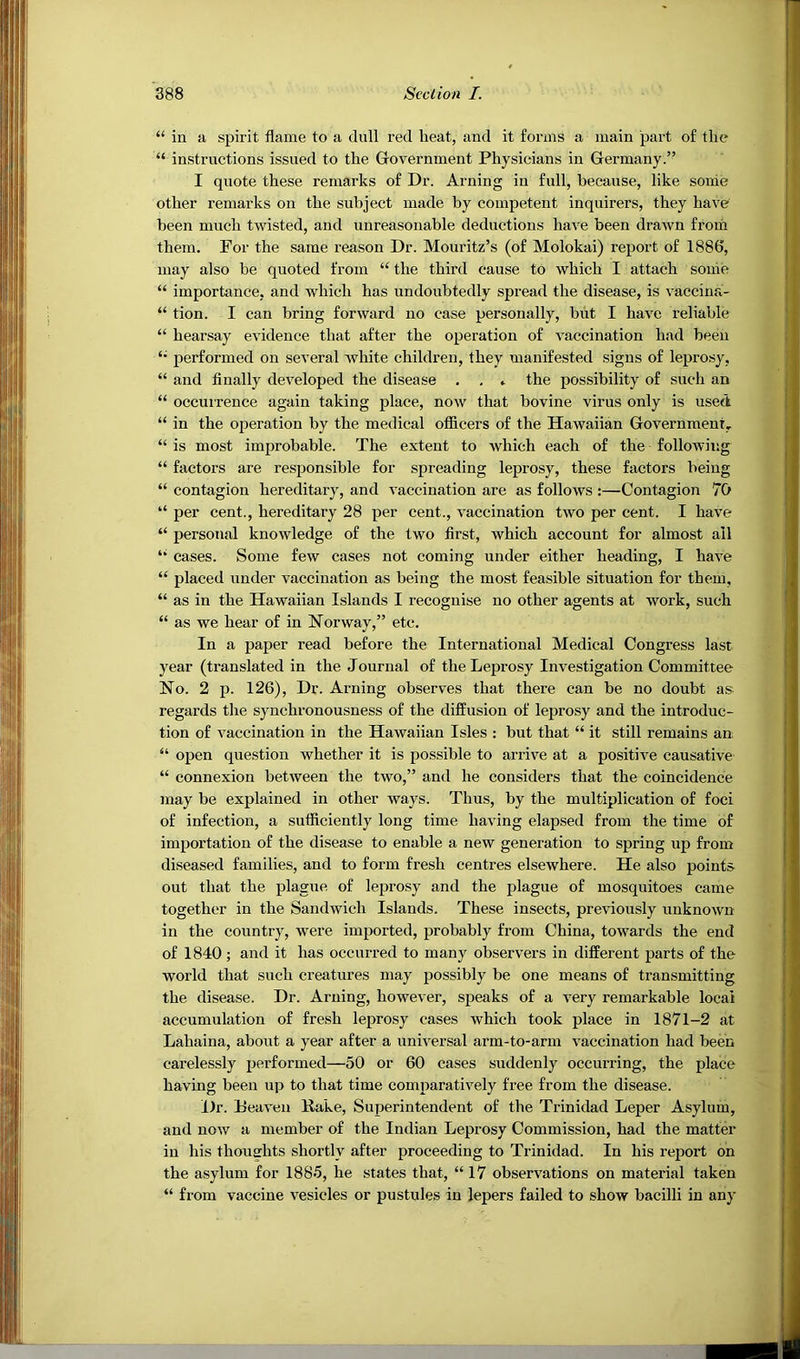 “ in a, spirit flame to a dull red heat, and it forms a main part of the “ instructions issued to the Government Physicians in Germany.” I quote these remarks of Dr. Aiming in full, because, like sonie other remarks on the subject made by competent inquirers, they have been much twisted, and unreasonable deductions have been drawn from them. For the same reason Dr. Mouritz’s (of Molokai) report of 1886, may also be quoted from “ the third cause to which I attach some “ importance, and which has undoubtedly spread the disease, is vaccina- “ tion. I can bring forward no case personally, but I have reliable “ hearsay evidence that after the operation of vaccination had been performed on several white children, they manifested signs of leprosy, “ and finally developed the disease . , * the possibility of such an “ occuirence again taking place, now that bovine virus only is used “ in the operation by the medical officers of the Hawaiian Government, “ is most improbable. The extent to which each of the following “ factors are responsible for spreading leprosy, these factors being “ contagion hereditary, and vaccination are as follows :—Contagion 70 “ per cent., hereditary 28 per cent., vaccination two per cent. I have “ personal knowledge of the two first, which account for almost ail *• cases. Some few cases not coming under either heading, I have “ placed under vaccination as being the most feasible situation for them, “ as in the Hawaiian Islands I recognise no other agents at work, such “ as we hear of in Norway,” etc. In a paper read before the International Medical Congress last year (translated in the Journal of the Leprosy Investigation Committee No. 2 p. 126), Dr. Arning observes that there can be no doubt as- regards tlie synchronousness of the diffusion of leprosy and the introduc- tion of vaccination in the Hawaiian Isles : but that “ it still remains an “ open question whether it is possible to arrive at a positive causative “ connexion between the two,” and he considers that the coincidence may be explained in other ways. Thus, by the multiplication of foci of infection, a sufficiently long time having elapsed from the time of importation of the disease to enable a new generation to spring up from diseased families, and to form fresh centres elsewhere. He also points out that the plague of leprosy and the plague of mosquitoes came together in the Sandwich Islands. These insects, previously unknown in the country, were imported, probably from China, towards the end of 1840; and it has occurred to many observers in different parts of the world that such creatures may possibly be one means of transmitting the disease. Dr. Arning, however, speaks of a very remarkable local accumulation of fresh leprosy cases which took place in 1871-2 at Lahaina, about a year after a universal arm-to-arm vaccination had been carelessly performed—50 or 60 cases suddenly occurring, the place having been up to that time comparatively free from the disease. Dr. Heaven Kake, Superintendent of the Trinidad Leper Asylum, and now a member of the Indian Leprosy Commission, had the matter in his thoughts shortly after proceeding to Trinidad. In his report on the asylum for 1885, he states that, “ 17 observations on material taken “ from vaccine vesicles or pustules in lepers failed to show bacilli in any