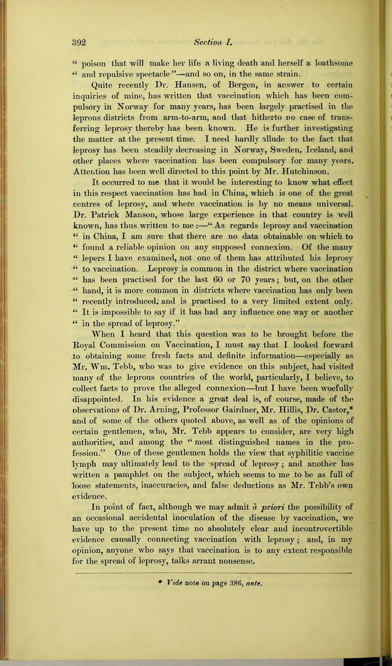 “ poison that will make her life a living death and herself a loathsome “ and repnlsive spectacle”—and so on, in the same strain. Quite recently Dr. Hansen, of Bergen, in answer to certain inquiries of mine, has written that vaccination which has been com- pulsory in Norway for many years, has been largely practised in the leprous districts from arm-to-arm, and that hitherto no case of trans- ferring leprosy thereby has been known. He is further investigating the matter at the present time. I need hardly allude to the fact that leprosy has been steadily decreasing in Norway, Sweden, Iceland, and other places where vaccination has been compulsory for many years. Attention has been well directed to this point by Mr. Hutchinson. It occurred to me that it would be interesting to know what effect in this respect vaccination has had in China, which is one of the great centres of leprosy, and where vaccination is by no means universal. Dr. Patrick Manson, whose large experience in that country is well known, has thus written to me :—“ As regards leprosy and vaccination “ in China, I am sure that there are no data obtainable on which to “ found a reliable opinion on any supposed connexion. Of the many “ lepers I have examined, not one of them has attributed his leprosy “ to vaccination. Leprosy is common in the district where vaccination has been practised for the last 60 or 70 years; but, on the other “ hand, it is more common in districts where vaccination has only been “ recently introduced; and is practised to a very limited extent only. “ It is impossible to say if it has had any influence one way or another “ in the spread of leprosy.” When I heard that this question was to be brought before the Boyal Commission on Vaccination, I must say that I looked forward lo obtaining some fresh facts and definite information—especially as Mr. Wm. Tebb, who was to give evidence on this subject, had visited many of the leprous countries of the world, particularly, I believe, to collect facts to prove the alleged connexion—but I have been woefully disappointed. In his evidence a great deal is, of course, made of the observations of Dr. Arning, Professor Gairdner, Mr. Hillis, Dr. Castor,* and of some of the others quoted above, as well as of the opinions of certain gentlemen, who, Mr. Tebb appears to consider, are very high authorities, and among the “ most distinguished names in the pro- fession.” One of these gentlemen holds the view that syphilitic vaccine lymph may ultimately lead to the spread of leprosy; and another has w^ritten a pamphlet on the subject, which seems to me to be as full of loose statements, inaccuracies, and false deductions as Mr. Tebb’s own evidence. In point of fact, although we may admit a priori the possibility of an occasional accidental inoculation of the disease by vaccination, we have up to the present time no absolutely clear and incontrovertible evidence causally connecting vaccination with leprosy; and, in my opinion, anyone who says that vaccination is to any extent responsible for the spread of leprosy, talks arrant nonsense. • Vide note on page 386, nnte.