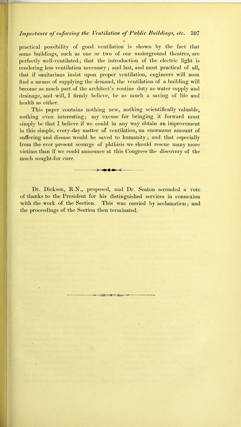 practical possibility of good ventilation is shown by the fact tliat some buildings, such as one or two of our underground theatres, are perfectly well-ventilated; that the introduction of the electric light is rendering less ventilation necessary; and last, and most practical of all, that if sanitarians insist upon proper ventilation, engineers will soon find a means of supplying the demand, the ventilation of a building will become as much part of the architect’s routine duty as water supply and drainage, and will, I firmly believe, be as ranch a saving of life and health as either. This paper contains nothing new, nothing scientifically valuable, nothing even interesting; my excuse for bringing it forward must simply be that I believe if we could in any way obtain an imj^rovement in this simple, every-day matter of ventilation, an enormous amount of sufPering and disease would be saved to humanity ; and that especially from the ever present scourge of phthisis we should rescue many more victims than if we could announce at this Congress the discovery of the much sought-for cure. Dr. Dickson, R.N., proposed, and Dr. Seaton seconded a vote of thanks to the President for his distinguished services in connexion with the work of the Section. This was carried by acclamation; and the proceedings of the Section then terminated.