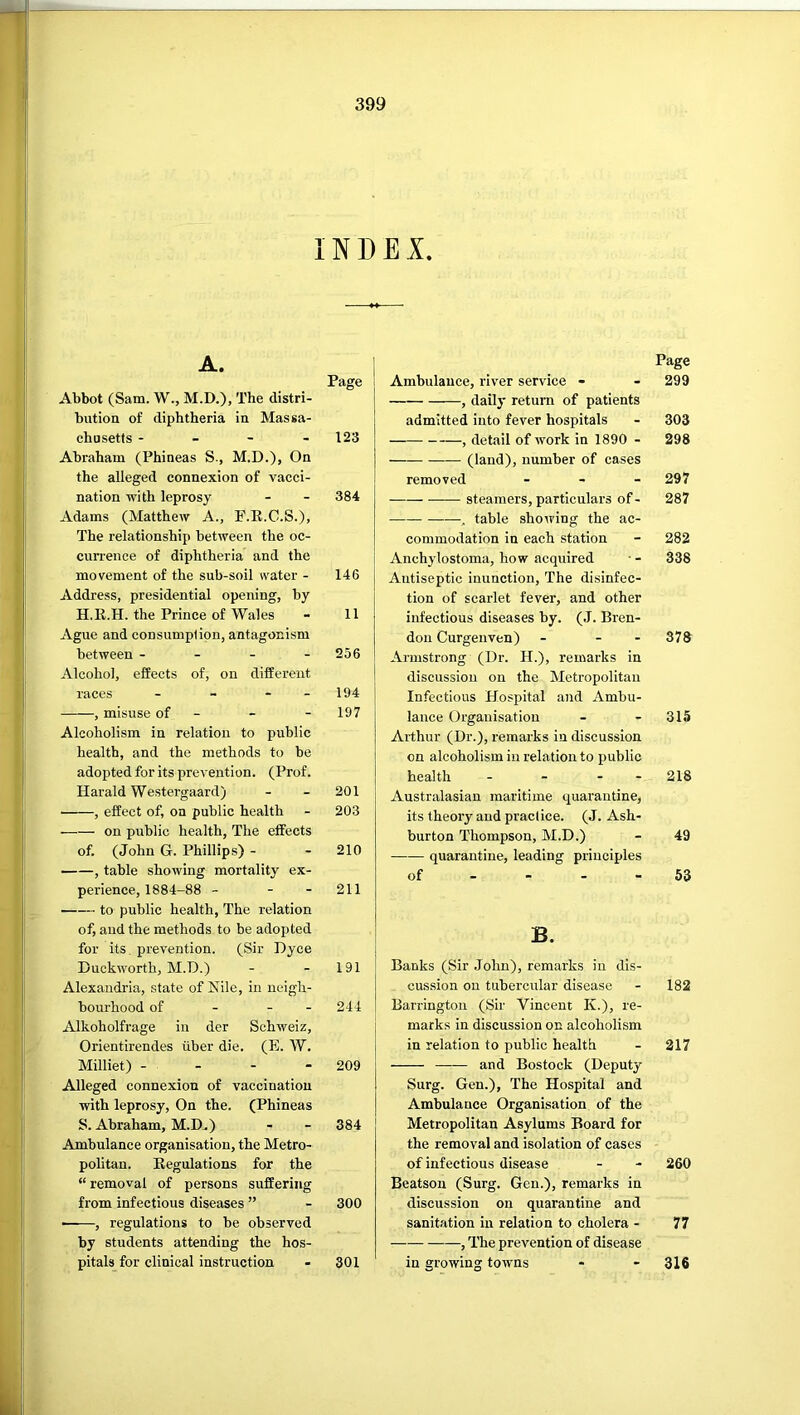 INDEX. A. Page Abbot (Sam. W., M.D.), The distri- bution of diphtheria in Massa- chusetts - - - - 123 Abraham (Phineas S., M.D.), On the alleged connexion of vacci- nation with leprosy - - 384 Adams (Matthew A., F.E.C.S.), The relationship between the oc- currence of diphtheria and the movement of the sub-soil water - 146 Address, presidential opening, by H.K.H. the Prince of Wales - 11 Ague and consumption, antagonism between - - - - 256 Alcohol, effects of, on different races - - - - 194 , misuse of - - - 197 Alcoholism in relation to public health, and the methods to be adopted for its prevention. (Prof. Harald Westergaard) - - 201 , effect of, on public health - 203 on public health. The effects of. (John G. Phillips) - - 210 , table showing mortality ex- perience, 1884-88 - - - 211 to public health. The relation of, and the methods to be adopted for its prevention. (Sir Dyce Duckworth, M.D.) - - 191 Alexandria, state of Nile, in neigh- bourhood of - - - 244 Alkoholfrage in der Schweiz, Orientirendes liber die, (E. W. Milliet) - - - - 209 Alleged connexion of vaccination with leprosy. On the. (Phineas S. Abraham, M.D.) - - 384 Ambulance organisation, the Metro- politan. Regulations for the “ removal of persons suffering from infectious diseases ” - 300 • , regulations to be observed by students attending the hos- pitals for clinical instruction - 301 Page Ambulance, river service - - 299 , dailj' return of patients admitted into fever hospitals - 303 , detail of work in 1890 - 298 (land), number of cases removed - - - 297 steamers, particulars of - 287 , table showing the ac- commodation in each station - 282 Anchylostoma, how acquired • - 338 Antiseptic inunction. The disinfec- tion of scarlet fever, and other infectious diseases by. (J. Bren- doii Curgenven) - - - 378 Armstrong (Dr. H.), remarks in discussion on the Metropolitan Infectious Hospital and Ambu- lance Organisation - - 315 Arthur (Dr.), remarks in discussion on alcoholism in relation to public health - - - - 218 Australasian maritime quarantine, its theory and practice. (J. Ash- burton Thompson, M.D.) - 49 quarantine, leading principles of - - - - 53 B. Banks (Sir John), remarks in dis- cussion on tubercular disease - 182 Barrington (Sir Vincent K.), re- marks in discussion on alcoholism in relation to public health - 217 and Bostock (Deputy Surg. Gen.), The Hospital and Ambulance Organisation of the Metropolitan Asylums Board for the removal and isolation of cases of infectious disease - - 260 Beatson (Surg. Gen.), remarks in discussion on quarantine and sanitation in relation to cholera - 77 , The prevention of disease in growing towns - - 316