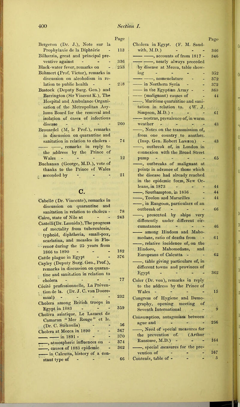 Page Bergeron (Dr. J.), Note sur la Prophylaxie de la Diphterie - 113 Bilharzia, great and principal pre- ventive against - - - 336 Black-water fever, remarks on - 253 Bohmert (Prof. Victor), remarks in discussion on alcoholism in re- lation to public health - - 218 Bostock (Deputy Surg. Gen.) and Barrington (Sir Vincent K.), The Hospital and Ambulance Organi- sation of the Metropolitan Asy- lums Board for the removal and isolation of cases of infectious disease - - - - 260 Brouardel (M. le Prof.), remarks in discussion on quarantine and sanitation in relation to cholera - 74 , remarks in reply to the address by the Prince of Wales - - - - 12 Buchanan (George, M.D.), vote of thanks to the Prince of Wales / seconded by - - - 21 c. Cabello (Dr. Vincente), remarks in discussion on quarantine and sanitation in relation to cholera - 78 Caii-o, state of Nile at - - 243 Castelli(Dr. Leonida), The progress of mortality from tuberculosis, typhoid, diphtheria, small-pox, scarlatina, and measles in Flo- ^ - rence during the 25 years from 1866 to 1890 - - - 182 Cattle plague in Egypt - - 376 Cayley (Deputy Surg. Gen., Prof.), remarks in discussion on quaran- tine and sanitation in relation to cholera - - - - 7 7 Cecite professionnelle. La Preven- . tiondela. (Dr. J. C. vanDoore- maal) - - ■  ^32 Cholera among British troops in Egypt in 1883 - . - 359 Cholera asiatique, Le Lazaret de Camaran “Mer Rouge” et le. (Dr. C. Stekoulis) - - 56 Cholera at Mecca in 1890 - - 367 in 1891 - - - 370 , atmospheric influences on - 374 ——, causes of 1883 epidemic - 362 in Calcutta, history of a con- stant type of - - - 66 Page Cholera in Egypt. (F. M. Sand- with, M.D.) - - - 346 , accounts of from 1817 - 346 , nearly always preceded by disease at Mecca, table show- ing - - - - 352 , nomenclature - - 372 in Northern Syria - - 372 in the Egyptian Army - - 360 (malignant) causes of - 44 , Maritime quarantine and sani- tation in relation to. (W. J. Simpson, M.D.) - - - 61 nostras, prevalence of, in warm weather - - - - 43 , Notes on the transmission of, from one country to another. (Insp. Gen. Robert Lawson) - 43 , outbreak of, in London in connexion with the Broad Street pump - - - - 65 , outbreaks of malignant at points in advance of those which the disease had already reached in the epidemic form, New Or- leans, in 1873 - - - 44 , Southampton, in 1836 . - 44 , Toulon and Marseilles - 44 , in Rangoon, particulars of an outbreak of - - - 66 , presented by ships very differently under different cir- cumstances - - - 46 among Hindoos and Maho- medans, ratio of deaths from - 61 , relative incidence of, on the Hindoos, Mahomedans, and Europeans of Calcutta - - 62 , table giving particulars of, in different towns and provinces of Egypt - - - - 362 Coler (Dr. von), remarks in reply to the address by the Prince of Wales - - - - 15 Congress of Hygiene and Demo- graphy, opening meeting of Seventh International - - 9 Consumption-, antagonism between ague and - - - 256 , Need of special measures for the prevention of. (Arthur Ransome, M.D.) - - - 164 , special measures for the pre- vention of - - - 167 Contents, table of - - - 3