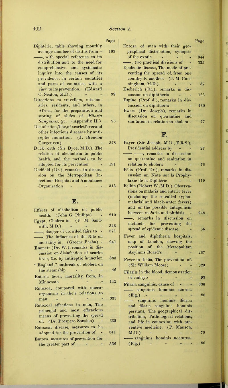 Page Diphtei-ie, table showing monthly average number of deaths from - 183 , with special reference to its distribution and to the need for comprehensive and systematic inquiry into the causes of its prevalence, in certain countries and parts of countries, with a view to its prevention. (Edward C. Seaton, M.D.) - - 98 Directions to travellers, mission- aries, residents, and others, in Africa, for the preparation and storing of slides of Filaria Sanguinis, §'c. (Appendix II.) 96 Disinfection, The,of scarlet fever and other infectious diseases by anti- septic inunction. (.1. Brendon Curgenven) . - . 378 Duckworth (Sir Dyce, M.D.), The relation of alcoholism to public health, and the methods to be adopted for its prevention - 191 Dudfield (Dr.), remarks in discus- sion on the Metropolitan In- fectious Hospital and Ambulance Organisation - - - 315 E. Effects of alcoholism on public health. (John G. Phillips) - 210 Egypt, Cholera in. (F. M. Sand- with, M.D.) - - - 346 , danger of crowded fairs to - 371 , The influence of the Nile on mortality in. (Greene Pasha) - 241 Emmett (Dr. W.), remarks in dis- cussion on disinfection of scarlet fever, &c. by antiseptic inunction 383 “England,” outbreak of cholera on the steamship - - - 46 Enteric fever, mortality from, in Minnesota - - - 112 Entozoa, compared with micro- organisms in their relations to man - - - - 333 Entozoal affections in man, The principal and most efficacious means of preventing the spread of. (Dr. Prospero Sonsino) - 332 Entozoal disease, measures to be adopted for the prevention of - 341 Entoza, measures of prevention for the greater part of - - 336 Page Entoza of man with their geo- graphical distribution, synopsis of the exotic ... 344 , two practical divisions of - 335 Epidemic disease. The mode of pre- venting the spread of, from one country to another. (J. M. Cun- ningham, M.D.) - - 37 Escherich (Dr.), remarks in dis- cussion on diphtheria - - 163 Espine (Prof, d’), remarks in dis- cussion on diphtheria - - 160 Ewart (Dr. Joseph), remarks in discussion on quarantine and sanitation in relation to cholera - 77 P. Payer (Sir Joseph, M.D., F.E.S.), Presidential address by - - 27 , remarks in discussion on quarantine and sanitation in relation to cholera - - 76 Felix (Prof. Dr.), remarks in dis- cussion on Note sur la I’rophy- laxie de la Diphterie - - 119 Felkin (Robert W.,M.D.), Observa- tions on mala.ria and enteric fever (including the so-called typho- malarial and black-w.ater fevers) and on the possible antagonism between ma'aria and phthisis - 248 , remarks in discussion on methods for preventing the spread of epidemic disease - 56 Fever and diphtheria hospitals, map of London, showing the position of the Metropolitan Asylums Board’s - - 267 Fever in India, The prev'cntiou of. (Sir William Moore) - - 323 Filarise in the blood, demonstration of embryo - - - 93 Filaria sanguinis, cause of - - 336 sanguinis hominis diurna. (Fig.) - - - - 80 sanguinis hominis diurna and filaria sanguinis hominis perstans. The geographical dis- tribution, Pathological relations, and life in connexion with pre- ventive medicine. (P. Manson, M.D.) - - - - 79 — sanguinis hominis nocturna. (Fig.) - - - - 80