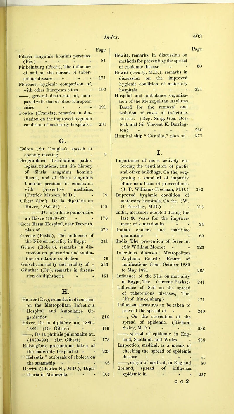 Filaiia sanguinis hominis perstaus. (Fig.) ■ ■ ; ■ Fiukelnbiu’g (Prof.), The influence of soil on the spread of tuber- culous disease - - - Florence, hygienic comparison of, ^^■ith other European cities , general death-rate of, com- pared with that of other European cities - - - - Fowke (Francis), remarks in dis- cussion on the improved hygienic condition of maternity hospitals - G. Gallon (Sir Douglas), speech at opening meeting Geographical distribution, patho- logical relations, and life history of filaria sanguinis hominis diurna, and of filaria sanguinis hominis perstans in connexion with preventive medicine. (Patrick Manson, M.D.) Gibert (Dr.), De la dipht^rie an Havre, 1880-89) - - - ,De la phthisie pulmonaire an Havre (1880-89) Gore Farm Hospital, near Darenth, plan of - - - - Greene (Pasha), The influence of the Eile on morality in Egypt Grieve (Robert), remarks in dis- cussion on quarantine and sanita- tion in relation to cholera Guiseh, mortality and natality of - Gunther (Dr.), remarks in discus- sion on diphtheria H. Hauser (Dr.), remarks in discussion on the Metropolitan Infectious Hospital and Ambulance Or- ganisation - - - Havre, De la diphterie au, 1880- 1889. (Dr. Gibert) , De la phthisie pulmonaire au, (1880-89). (Dr. Gibert) Helsingfors, precautions taken at the maternity hospital at - “ Helvetia,” outbreak of cholera on the steamship - - - Hewitt (Charles N., M.D.), Diph- theria in Minnesota Page Hewitt, remarks in discussion on methods for preventing the spread of epidemic disease - - 60 Hewitt (Graily, M.D.), remarks in discussion on the improved hygienic condition of maternity hospitals - - - 231 Hospital and ambulance organisa- tion of the Metropolitan Asylums Board for the removal and isolation of cases of infectious disease. (Dep. Surg.-Gen. Bos- tock and Sir Vincent K. Barring- ton) - - - - 260 Hospital ship “ Castalia,” plan of - 277 I. Importance of more actively en- forcing the ventilation of public and other buildings. On the, sug- gesting a standard of impurity of air as a basis of prosecutions. (J. P. Williams-Erecman, M.D.) 393 Improved hygienic condition of maternity hospitals. On the. (W. O. Priestley, M.D.) - - 218 India, measures adopted during the last 30 years for the improve- ment of sanitation in - - 34 Indian cholera and maritime quarantine - - - 69 India, The prevention of fever in. (Sir William Moore) - - 323 Infectious diseases; Metropolitan Asylums Board: Return of notifications from October 1889 to May 1891 - . - 265 Influence of the Nile on mortality in Egypt, The. (Greene Pasha)- 241 Influence of Soil on the spread of tuberculous diseases, The. (Prof. Finkelnburg) - - 171 Influenza, measures to be taken to prevent the spread of - - 240 , On the prevention of the spread of epidemic. (Richard Sisley, M.D.) - - - 236 , spread of epidemic in Eng- land, Scotland, and Wales - 238- Inspection, medical, as a means of checking the spread of epidemic disease - - - - 41 , origin of medical, in England 50 Ireland, spread of influenza epidemic in - - - 237 Page 81 171 190 191 231 9 79 119 178 279 241 76 243 161 316 119 178 223 46 107 c c 2