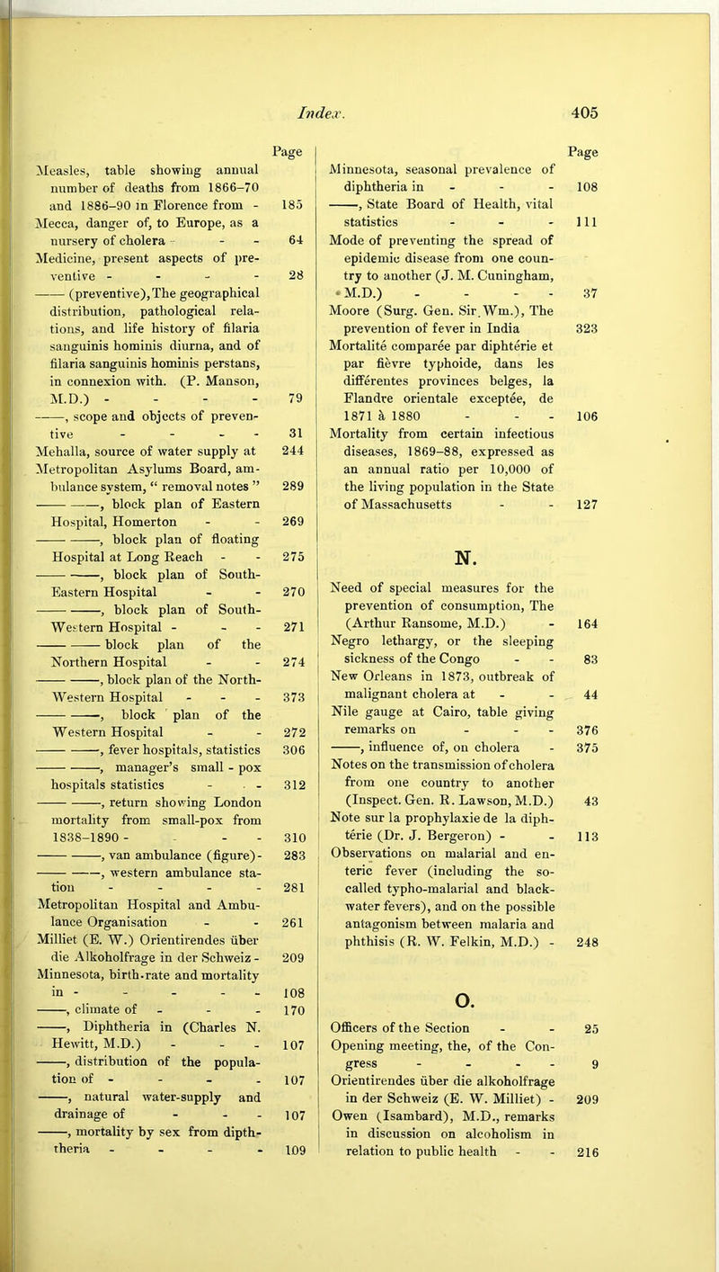 Measles, table showing annual number of deaths ft'om 1866-70 and 1886-90 in Florence from - Mecca, danger of, to Europe, as a nursery of cholera - - Medicine, present aspects of pre- venlire - - - - (preventive),The geographical distribution, pathological rela- tions, and life history of lilaria sanguinis horainis diurna, and of filaria sanguinis homiuis perstans, in connexion with. (P. Mansou, M.D.) - - - - --—, scope and objects of preven- tive - - - - Mehalla, source of water supply at Metropolitan Asylums Board, am- bulance system, “ removal notes ” , block plan of Eastern Hospital, Homerton , block plan of floating Hospital at Long Reach , block plan of South- Eastern Hospital , block plan of South- Western Hospital - - - block plan of the Northern Hospital , block plan of the North- Western Hospital - - - block plan of the Western Hospital , fever hospitals, statistics , manager’s small - pox hospitals statistics - • - , return showing London mortality from small-pox from 1838-1890 - - - - , van ambulance (figure) - , western ambulance sta- tion - - - - Metropolitan Hospital and Ambu- lance Organisation Milliet (E. W.) Orientirendes fiber die Alkoholfrage in der Schweiz - Minnesota, birth-rate and mortality in - - - - - , climate of - , Diphtheria in (Charles N. Hewitt, M.D.) - - - , distribution of the popula- tion of - , natural water-supply and drainage of - - - , mortality by sex from dipth- theria - - - . Page Minnesota, seasonal prevalence of diphtheria in - - - 108 , State Board of Health, vital statistics - - - 111 Mode of preventing the spread of epidemic disease from one coun- try to another (J. M. Cuningham, • M.D.) - - . - 37 Moore (Surg. Gen. Sir.Wm.), The prevention of fever in India 323 [ Mortalite comparee par diphterie et par fievre typhoide, dans les diflferentes provinces beiges, la Flandre orientale exceptee, de 1871 k 1880 - - - 106 Mortality from certain infectious diseases, 1869-88, expressed as an annual ratio per 10,000 of the living population in the State of Massachusetts - - 127 Need of special measures for the prevention of consumption. The (Arthur Ransome, M.D.) - 164 Negro lethargy, or the sleeping sickness of the Congo - - 83 New Orleans in 1873, outbreak of malignant cholera at - - 44 Nile gauge at Cairo, table giving remarks on . . . 376 , influence of, on cholera - 375 Notes on the transmission of cholera from one country to another (Inspect. Gen. R. Lawson, M.D.) 43 Note sur la prophylaxie de la diph- terie (Dr. J. Bergeron) - - 113 Observations on malarial and en- teric fever (including the so- called typho-malarial and black- water fevers), and on the possible antagonism between malaria and phthisis (R. W. Felkin, M.D.) - 248 o. OflScers of the Section - - 25 Opening meeting, the, of the Con- gress - - - - 9 Orientirendes fiber die alkoholfrage in der Schweiz (E. W. Milliet) - 209 Owen (Isambard), M.D., remarks in discussion on alcoholism in relation to public health - - 216 Page 185 64 28 79 31 244 289 269 275 270 271 274 373 272 306 312 310 283 281 261 209 108 170 107 107 107 109