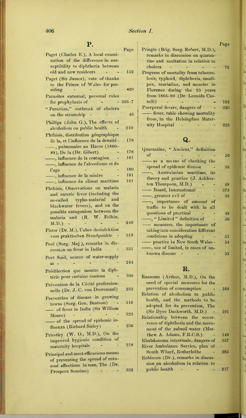 P. Paget (Charles E.), A local exami- nation of the difference in sus- ceptibility to diphtheria between old and new residents Paget (Sir James), vote of thanks to the Prince of Wales for pre- siding - - - Parasites entozoal, personal rules for prophylaxis of - - “ Peruvian,” outbreak of cholera on the steamship - Phillips (John G.), The effects of alcoholism on public health Phthisic, distribution geographique de la, et I’influence de la densite- , pulmonaire an Havre (1880- 89), De la (Dr. Gibert) , influence de la contagion , influence de I’alcoolisme et de Page - - - - , influence de la misere , influence du climat maritime Phthisis, Observations on malaria and enteric fever (including the so-called typho-malarial and blackwater fevers), and on the possible antagonism between the malaria and (R. W. Felkin, M.D.) - - - - Pistor (Dr. M.),Ueber desinfektion vom praktiscben Standpunkte - Pool (Surg. Maj ), remarks in dis- cussion on fever in India Port Said, source of water-supply at - - - ■ ■ Predilection que montre la diph- terie pour certains cantons Prevention de la Cecite profession- nelle (Dr. J. C. van Dooremaal) Preventiou of disease in growing towns (Surg. Gen. Beatson) of fever in India (Sir William Moore) - - of the spread of epidemic in- fluenza (Richard Sisley) Priestley (W. O., M.D.), On the improved hygienic condition of maternity hospitals Principal and most efi&cacious means of preventing the spread of ento- zoal affections in man. The (Dr. Prospero Sonsino) Page Pringle (Brig. Surg. Robert, M.D.), remarks in discussion on quaran- tine and sanitation in relation to cholera - - - - 76 I Progress of mortality from tubercu- j losis, typhoid, diphtheria, small- pox, scarlatina, and measles in 1 Florence during the 25 years ' from 1866-90 (Dr. Leonida Cas- i telli) - - - - 182 Puerperal fevers, dangers of - 220 fever, table showing mortality from, in the Helsingfors Mater- nity Hospital - - - 223 Q. tiuarantine, “ Ancient,” definition of - - - - 50 as a means of checking the spread of epidemic disease - 38 , Australasian maritime, its theory and practice (J, Ashbur- ton Thompson, M.D.) - - 49 Board, International - 373 , greatest evil of - - 42 , importance of amount of traffic to be dealt with in all questions of practical - - 49 , “ Limited ” definition of - 50 measures, the importance of taking into consideration different conditions in adopting - - 51 practice in New South Wales - 54 , use of limited, in cases of un- known disease - - - 53 R. Ransome (Arthur, M.D.), On the need of special measures for the prevention of consumption - 164 Relation of alcoholism to public health, and the methods to be adopted for its prevention. The (Sir Dyce Duckworth, M.D.) - 191 Relationship between the occur- rence of diphtheria and the move- ment of the subsoil water (Mat- thew A. Adams, F.R.C.S.) - 146 Rhabdouema intestinale, dangers of 337 River Ambulance Service, plan of South Wharf, Rotherhithe - 285 Robinson (Dr.), remarks in discus- sion on alcoholism in relation to public health - - - 217 Page 152 •20 336-7 46 210 178 178 181 180 181 181 248 319 331 244 100 232 316 323 236 218 332