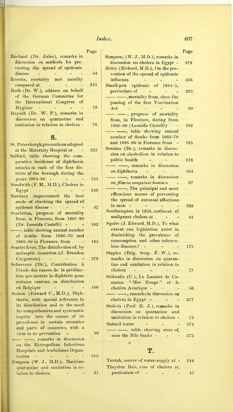 Page RocharJ (Dr. Jules), remarks in discussion on methods for pre- venting the spread of epidemic disease - - - - 54 Rosetta, mortality and natality compared at - - - 245 Roth (Dr. W.), address on behalf of the German Committee for the International Congress of Hygiene - - - - 19 Ruysch (Dr. W. P.), remarks in discussion on quarantine and sanitation in relation to cholera - 76 s. St. Petersburgh,precautions adopted at the Maternity Hospital at - 225 Salford, table showing the com- parative incidence of diphtheria attacks in each of the four dis- tricts of the borough during the years 18S3-90 - - - 154 Sandwith (F. M., M.D.), Cholera in Egypt - - - - 346 Sanitary improvement the best mode of checking the spread of epidemic disease - - - 42 Scarlatina, progress of mortality from, in Florence, from 186f-90 (Dr. Leonida Castelli) - - 182 • , table showing annual number of deaths from 1866-70 and 1886-90 in Florence, from ^ 185 Scarlet fever. The disinfection of, b}'^ antiseptic inunction (J. Brendon Curgenven) . - - 378 Schrevens (Dr.), Contribution a I’etude des causes de la predilec- tion que montre la diphterie pour certains cantons, sa distribution en Belgique - - - 100 Seaton (Edward C., M.D.), Diph- theria, with special reference to its distribution and to the need for comprehensive and systematic inquiry into the causes of its prevalence in certain countries and parts of countries, with a view to its prevention - - 98 , remarks in discussion on the Metropolitan Infectious Hospitals and Ambulance Organ- isation - - - - 315 Simpson (VV. J., M.D.), Maritime quarantine and sanitation in re- lation to cholera - - 61 Page Simpson, (W. J., M.D.), remarks in discussion on cholera in Egypt - 378 Sisley (Richard, M.D.), On the pre- vention of the spread of epidemic influenza ... 236 Sniall-pox epidemic of 1884-5, particulars of - - - 293 , mortality from, since the passing of the first Vaccination Act - - - - 30 , progress of mortality from, in Florence, during from 1866-90 (Leonida Castelli) - 182 , table showing annual number of deaths from 1866-70 and 1886-90 in Florence from - 185 Sonsino (Dr.), remarks in discus- sion on alcoholism in relation to public health - - 218 , remarks in discussion on diphtheria - - 164 , remarks in discussion on filaria saiiguinis hominis - 97 , The principal and most j efficacious means of preventing i the spread of entozoal affections in man - - . - 332 ! Southampton in 1856, outbreak of ! malignant cholera at - - 44 Squire (J. Edward, M.D.), To what j extent can legislation assist in diminishing the prevalence of consumption and other tubercu- i Ions diseases ? - - - 173 i Staples (Brig. Surg. F. W.), re- I marks in discussion on quaran- tine and sanitation in relation to cholera - - - - 77 Stekoulis (C.), Le Lazaret de Ca- maran “ Mer Rouge ” et le cholera Asiatique - - - 56 , remarks in discussion on cholera in Egypt - - - 377 Stokvis (Prof. B. J.), remarks in discussion on quarantine and sanitation in relation to cholera - 75 Subsoil water - . . 37.4 , table showing state of, near the Nile banks - - - 375 m T. Tantah, source of water-supplj’ at - 244 Theydon Bois, case of cholera at, particulars of - - - 45