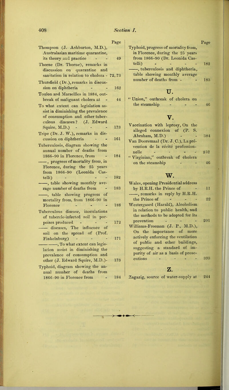 Page Thompson (J. Ashburton, M.D.), Australasian maritime quarantine, its theory and practice - - 49 Thorne (Dr. Thorne), remarks in discussion on quarantine and sanitation in relation to cholera - 72, 73 Thursfield (Dr.),remarks in discus- sion on diphtheria - - 162 Toulon and Marseilles in 1884, out- break of malignant cholera at - 44 To what extent can legislation as- sist in diminishing the prevalence of consumption and other tuber- culous diseases ? (J. Edward Squire, M.D.) - - - 173 Tripe (Dr. J. W.), remarks in dis- cussion on diphtheria - - 161 Tuberculosis, diagram showing the annual number of deaths from 1866-90 in Elorence, from - 184 , progress of mortality from, in Florence, during the 25 years from 1866-90 (Leonida Cas- telli) - - - 182 , table showing monthly ave- rage number of deaths from - 183 , table showing progress of mortality from, from 1866-90 in Florence - - - 188 Tuberculous disease, inoculations of tubercle-infected soil in por- poises produced - - - 172 diseases. The influence of soil on the spread of (Prof. Finkelnburg) - - - 171 , To what extent can legis- lation assist in diminishing the prevalence of consumption and other (J. Edward Squire, M.D.)- 173 Typhoid, diagram showing the an- nual number of deaths from 1866-90 in Florence from - 184 Page Typhoid, progress of mortality from, in Florence, during the 25 years from 1866-90 (Dr. Leonida Cas- telli) - - - - 182 , tuberculosis and diphtheria, table showing monthly average number of deaths from - - 183 u. “ Union,” outbreak of cholera on the steamship - - - 46 V. Vaccination with leprosy. On the alleged connexion of (P. S. Abraham, M.D.) - - 384 Van Dooremaal (Dr. J._C.), La pre- vention de la cecite profession- nelle - - - - 2-52 “ Virginian,” outbreak of cholera on the steamship - - 46 w. Wales, opening Presidential address by H.E.H. the Prince of - 11 , remarks in reply by H.R.H. the Prince of - - - 22 Westergaard (Harald), Alcoholism in relation to public health, and the methods to be adopted for its prevention - - - 201 Williams-Freeman (J. P., M.D.), On the importance of more actively enforcing the ventilation of public and other buildings, suggesting a standard of im- purity of air as a basis of prose- cutions - - - - 393 z. Zagazig, source of water-supply at 244