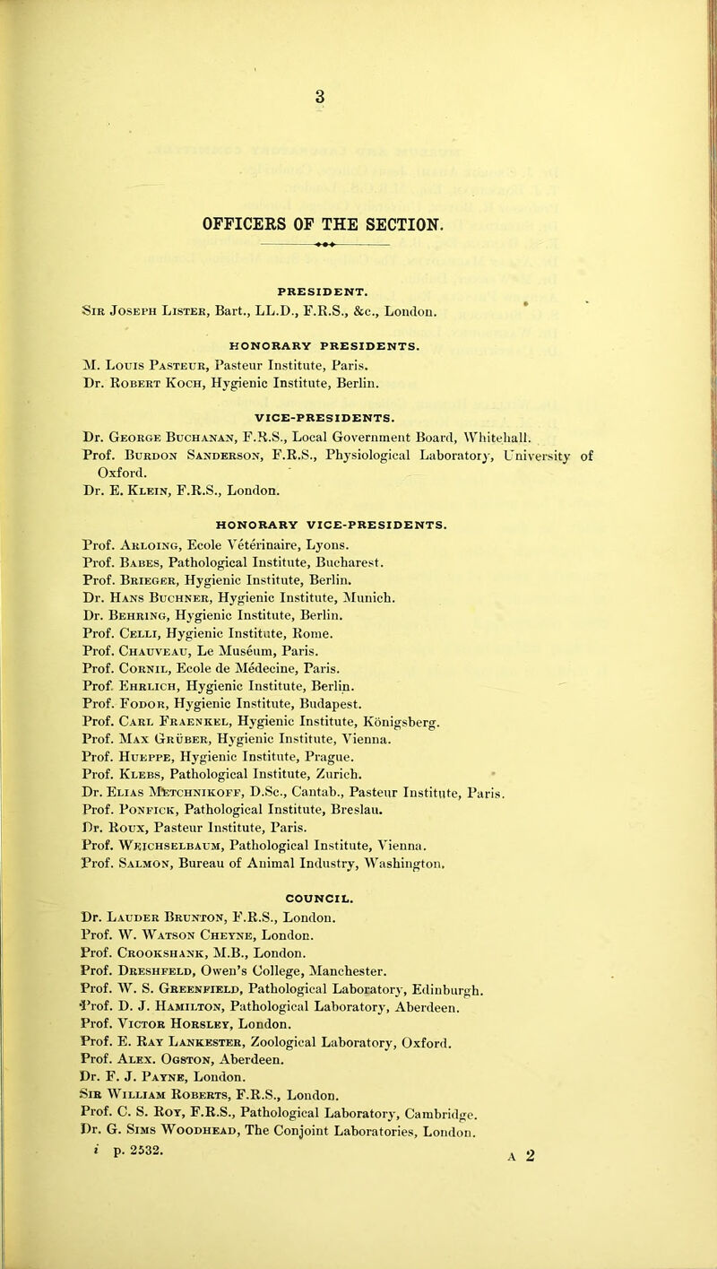 OFFICERS OF THE SECTION. PRESIDENT. Sir Joseph Lister, Bart., LL.D., F.R.S., &c., London. HONORARY PRESIDENTS. M. Louis Pasteur, Pasteur Institute, Paris. Dr. Robert Koch, Hygienic Institute, Berlin. VICE-PRESIDENTS. Dr. George Buchanan, F.R.S., Local Government Board, Whitehall. Prof. Burdon Sanderson, F.R.S., Physiological Laboratory, L^niversity of Oxford. Dr. E. Klein, F.R.S., London. HONORARY VICE-PRESIDENTS. Ij Prof. Arloing, Ecole Veterinaire, Lyons. | Prof. Babes, Pathological Institute, Bucharest. jj Prof. Brieger, Hygienic Institute, Berlin. > Dr. Hans Buchner, Hygienic Institute, Munich. | Dr. Behring, Hygienic Institute, Berlin. Prof. Celli, Hygienic Institute, Rome. I Prof. Chauveau, Le Museum, Paris. Prof. CoRNiL, Ecole de Medecine, Paris. Prof. Ehrlich, Hygienic Institute, Berlin. Prof. Fodor, Hygienic Institute, Budapest. ■ Prof. Carl Fraenkel, Hygienic Institute, Kbnigsberg. ! Prof. Max Gruber, Hygienic Institute, Vienna. j Prof. Hueppe, Hygienic Institute, Prague. , Prof. Klbbs, Pathological Institute, Zurich. | Dr. Elias MtocHNiKOFF, D.Sc., Cantab., Pasteur Institute, Paris. I Prof. PoNFiCK, Pathological Institute, Breslau. 1 Dr. Roux, Pasteur Institute, Paris. | Prof. Weichselbaum, Pathological Institute, Vienna. ; Prof. Salmon, Bureau of Animal Industry, Washington. ] COUNCIL. Dr. Lauder Brunton, F.R.S., London. Prof. W. Watson Chetne, London. Prof. Crookshank, M.B., London. Prof. Dreshfeld, Owen’s College, Manchester. Prof. W. S. Greenfield, Pathological Laboratory, Edinburgh. •I’rof. D. J. Hamilton, Pathological Laboratory, Aberdeen. Prof. Victor Horsley, London. Prof. E. Rat Lankester, Zoological Laboratory, Oxford. Prof. Alex. Ogston, Aberdeen. Dr. F. J. Payne, London. Sir William Roberts, F.R.S., London. Prof. C. S. Rot, F.R.S., Pathological Laboratory, Cambridge. Dr. G. Sims Woodhead, The Conjoint Laboratories, London. i p. 2532.