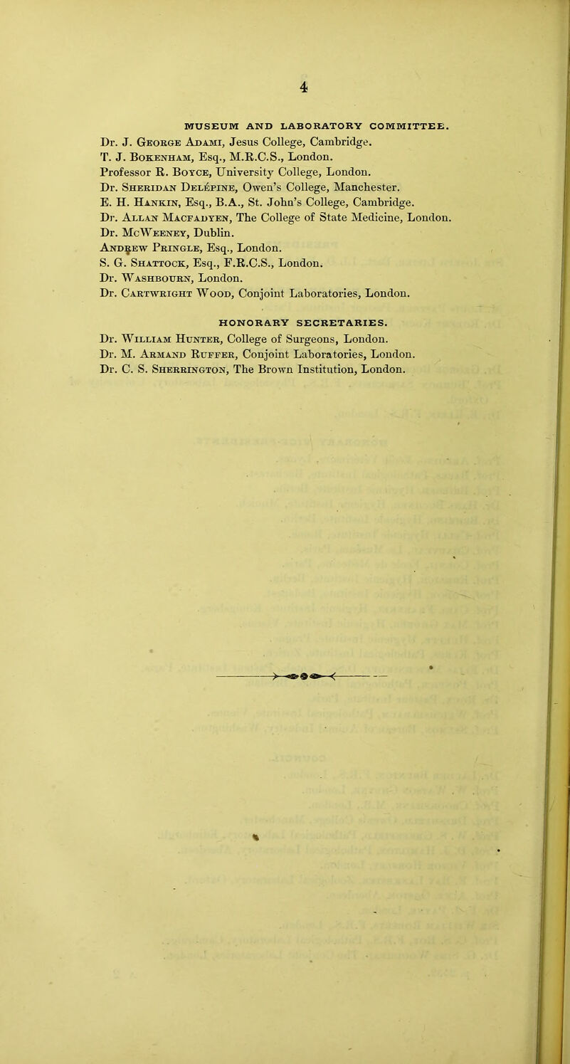 MUSEUM AND LABORATORY COMMITTEE. Dr. J. George Adami, Jesus College, Cambridge. T. J. Bokenham, Esq., M.E.C.S., London. Professor R. Boyce, University College, London. Dr. Sheridan Del^pine, Owen’s College, Manchester. E. H. Hankin, Esq., B.A., St. John’s College, Cambridge. Dr. Allan Macfadyen, The College of State Medicine, London. Dr. McWeeney, Dublin. And:^ew Pringle, Esq., London. S. G. Shattock, Esq., F.R.C.S., London. Dr. Washbourn, London. Dr. Cartwright Wood, Conjoint Laboratories, London. HONORARY SECRETARIES. Dr. William Hunter, College of Surgeons, London. Dr. M. Armand Ruffer, Conjoint Laboratories, London. Dr. C. S. Sherrington, The Brown Institution, London.