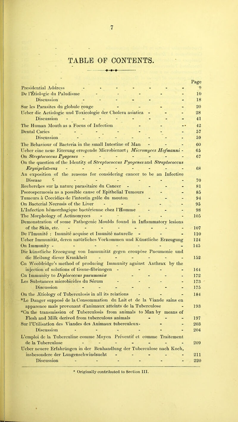 TABLE OF CONTENTS. Page Presidential Address .......n De I’Etiolngie dii Paludisme - - - - - 10 Discussion -18 Sur les Parasites du globule rouge - - - - 20 Ueber die Aetiologie und Toxicologie der Cholera asiatica - - - 28 Discussion - - - - - - - - 41 The Human Mouth as a Focus of Infection - - -• 42 Dental Caries -57 Discussion - - -- -- -59 The Behaviour of Bacteria in the small Intestine of Man - - 60 Ueber eine ueue Eiterung erregende Microbienart; Micromyces Hofnianni - 65 On Streptococcus Pyogenes - - - - - - - 67 On the question of the Identity ot Streptococcus Prjogenes&xxdi Streptococcus Krysipelatosus - -- -- -- -68 An exposition of the reasons for considering cancer to be an Infective Disease - - - - - - - 70 Eechercbes sur la nature parasitaire du Cancer - - - - 81 Psorospermosis as a possible cause of Epithelial Tumours - - 85 Tumeurs a Coccidies de Tintestiu grele du mouton - - - 94 On Bacterial Necrosis of the Liver . . - . - 95 L’Infection hemorrhagique bacterienne chez I’Homme - - - 98 The Morphology of Actinomj'ces - - - - - 105 Demonstration of some Pathogenic Moulds found in Inflammatory lesions of the Skin, etc. - io7 De ITmunite : Imunite acquise et Imunite naturelle - - - 110 Ueber Immunitat, deren nattirliches Vorkommen und Kiinstliche Erzeugung 124 On Immunity - - - - - - -145 Die kiinstliche Erzeagung von Immunitat gegen croupose Pneumonie und die Heilung dieser Krankheit - - - - - -152 Cu Wooldridge’s method of producing Immunity against Anthrax by the injection of solutions of tissue-fibrinogen - - - - 164 Gn Immximij to Diplococcus pneumonicB . . _ . 172 Les Substances microbicides du Serum - - - - 173 Discussion - - - - - - -175 On the ^Etiology of Tuberculosis in all its relations - - - 184 *Le Danger suppose de la Consommatiou du Lait et de la Viande sains en apparence mais provenant d’animaux atteints de la Tuberculose - 193 *On the transmission of Tuberculosis from animals to Man by means of Flesh and Milk derived from tuberculous animals - - - 197 Sur rUtilisation des Viandes des Animaux tuberculeux- - - 203 Discussion 204 L’emploi de la Tuberculine comme Moyen Preventif et comme Traitement de la Tuberculose 209 Ueber neuere Erfahriingen in der Benhandlung der Tuberculose nach Koch, insbesondere der Lungenschwindsucht - - - - - 211 Discussion ...... 220 Originally contributed to Section III.