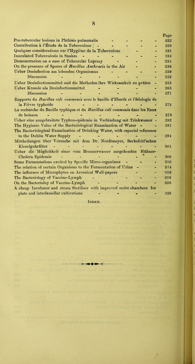 Pre-tubercular lesions in Phthisis pulmonalis . . . . Contribution a I’Btude de la Tuberculose * - Quelques considerations sur I’Hygiene de la Tuberculose Inoculated Tuberculosis in Snakes Demonstration on a case of Tubercular Leprosy - - . On the presence of Spores of Bacillus Anthracis in the Air Ueber Desinfection am lebenden Organismus . _ . . Discussion Ueber Desinfectionsmittel und die Methoden ihre Wirksamkeit zu priifen - Ueber Kresole als Desinfectionsmittel . - . - Discussion ------ Eapports du Bacillus coli communis avec le bacille d’Eberth et I’etiologie de la Fievre typhoide ------ La recherche du Bacille typhique et du Bacillus coli communis dans les Eaux de boisson Ueber eine ausgebreitete Typhus-epidemie in Verbindung mit Trinkwasser - The Hygienic Value of the Bacteriological Examination of Water - The Bacteriological Examination of Drinking Water, with especial reference to the Dublin Water Supply - - - - - Mittheilungen iiber Yersuche mit dem Dr. Nordtmeyer, Berkefeld’sehen Kieselguhrfilter Ueber die Moglichkeit einer vom Brunnerwasser ausgehenden Hiihner- Cholera Epidemic - - - - - ' - Some Fermentations excited by Specific Micro-organisms - - - The relation of certain Organisms to the Fermentation of Urine - The influence of Microphytes on Arsenical Wall-papers The Bacteriology of Vaccine-Lymph - _ - _ . On the Bacterioloy of Vaccine-Lymph . . - . A cheap Incubator and steam Steriliser with improved moist chambers for plate and interlamellar cultivations _ ■ . . Index. Page 222 229 231 234 235 238 239 253 255 263 271 272 278 282 291 294 301 306 310 314 316 319 326 328