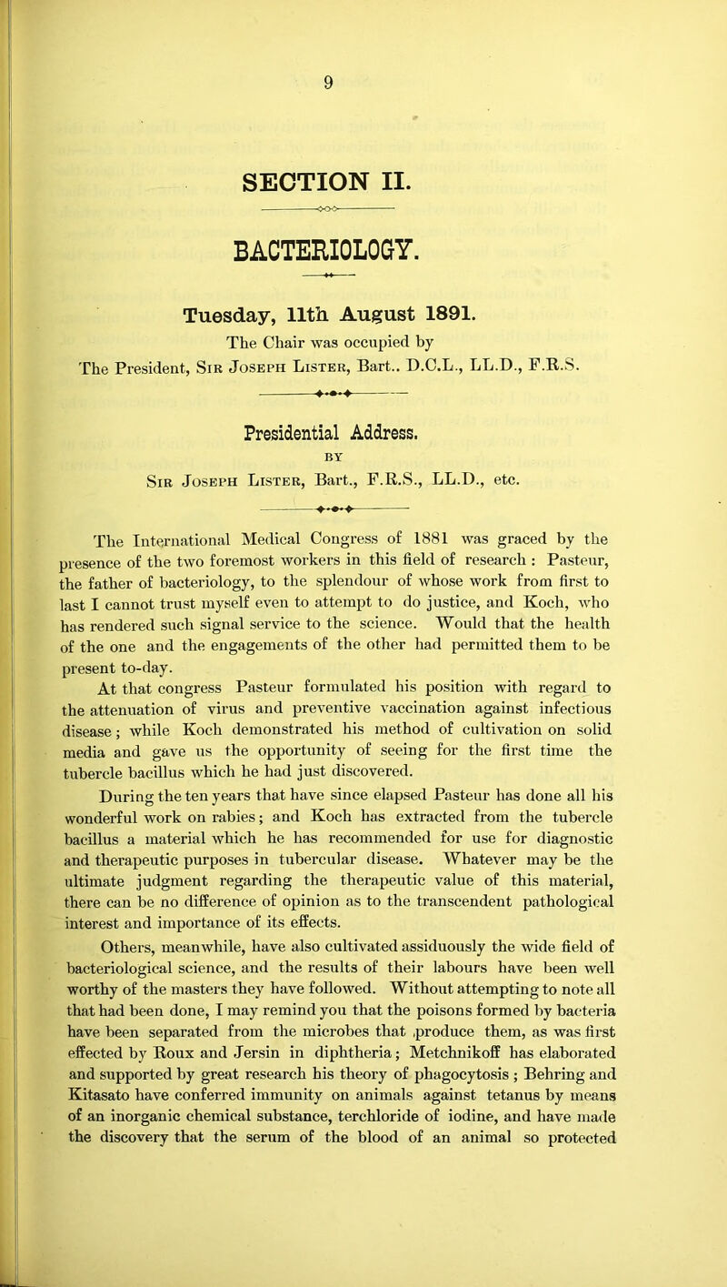 SECTION II. BACTERIOLOGY. Tuesday, 11th August 1891. The Chair was occupied by The President, Sir Joseph Lister, Bart.. D.C.L., LL.D., P.R.S. Presidential Address. BY Sir Joseph Lister, Bart., F.R.S., LL.D., etc. The International Medical Congress of 1881 was graced by the presence of the two foremost workers in this field of research : Pasteur, the father of bacteriology, to the splendour of whose work from first to last I cannot trust myself even to attempt to do justice, and Koch, who has rendered such signal service to the science. Would that the health of the one and the engagements of the other had permitted them to be present to-day. At that congress Pasteur formulated his position with regard to the attenuation of virus and preventive vaccination against infectious disease; while Koch demonstrated his method of cultivation on solid media and gave us the opportunity of seeing for the first time the tubercle bacillus which he had just discovered. During the ten years that have since elapsed Pasteur has done all his wonderful work on rabies; and Koch has extracted from the tubercle bacillus a material which he has recommended for use for diagnostic and therapeutic purposes in tubercular disease. Whatever may be the ultimate judgment regarding the therapeutic value of this material, there can be no difference of opinion as to the transcendent pathological interest and importance of its effects. Others, meanwhile, have also cultivated assiduously the wide field of bacteriological science, and the results of their labours have been well worthy of the masters they have followed. Without attempting to note all that had been done, I may remind you that the poisons formed by bacteria have been separated from the microbes that .produce them, as was first effected by Roux and Jersin in diphtheria; Metchnikoff has elaborated and supported by great research his theory of phagocytosis ; Behring and Kitasato have conferred immunity on animals against tetanus by means of an inorganic chemical substance, terchloride of iodine, and have made the discovery that the serum of the blood of an animal so protected