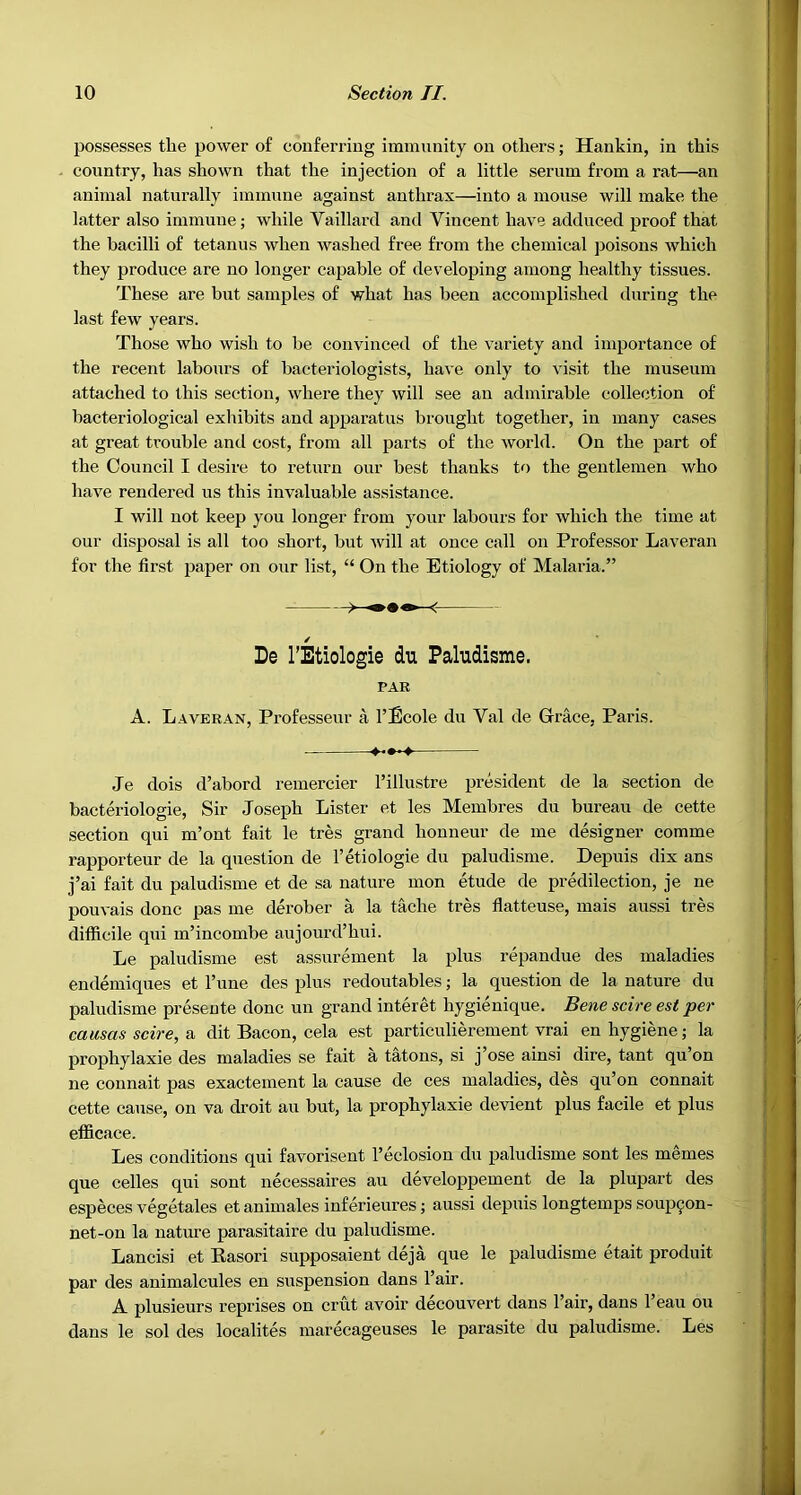 possesses tlie power of conferring immunity on others; Hankin, in this country, has shown that the injection of a little serum from a rat—an animal naturally immune against anthrax—into a mouse will make the latter also immune; while Vaillarcl and Vincent have adduced proof that the bacilli of tetanus when washed free from the chemical poisons which they produce are no longer capable of developing among healthy tissues. These are but samples of what has been accomplished during the last few years. Those who wish to be convinced of the variety and importance of the recent labours of bacteriologists, have only to visit the museum attached to this section, where they will see an admirable collection of bacteriological exhibits and apparatus brought together, in many cases at great trouble and cost, from all parts of the world. On the part of the Council I desire to return our best thanks to the gentlemen who have rendered us this invaluable assistance. I will not keep you longer from your labours for which the time at our disposal is all too short, but will at once call on Professor Laveran for the first paper on our list, “ On the Etiology of Malaria.” / De I’Etiologie du Paludisme. PAR A. Laveran, Professeur a I’Ecole du Yal de Grace, Paris. Je dois d’abord remercier I’illustre president de la section de bacteriologie. Sir Joseph Lister et les Membres du bureau de cette section qui m’ont fait le tres grand honneur de me designer comme rapporteur de la question de I’etiologie du paludisme. Depuis dix ans j’ai fait du paludisme et de sa nature mon etude de predilection, je ne pouvais done pas me derober a la tache tres fiatteuse, mais aussi tres difficile qui m’incombe aujourd’hui. Le paludisme est assurement la plus repandue des maladies endemiques et Tune des plus redoutables; la question de la nature du paludisme presente done un grand interet hygienique. Bene scire est per causas scire, a dit Bacon, cela est particulierement vrai en hygiene; la prophylaxie des maladies se fait a tatons, si j’ose ainsi dire, tant qu’on ne connait pas exactement la cause de ces maladies, des qu’on connait cette cause, on va droit an but, la prophylaxie devient plus facile et plus efficace. Les conditions qui favorisent I’eclosion du paludisme sont les memes que celles qui sont necessaires au developpement de la plupart des especes vegetales et animates inferieures; aussi depuis longtemps soup^on- net-on la nature parasitaire du paludisme. Lancisi et Easori supposaient deja que le paludisme etait produit par des animalcules en suspension dans I’air. A plusieurs reprises on crut avoir decouvert dans Fair, dans I’eau ou dans le sol des localites marecageuses le parasite du paludisme. Les