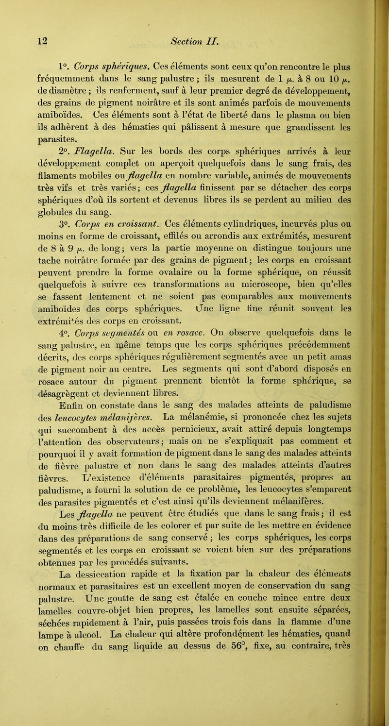 1°. Corps spheriques. Ces elements sent ceux qu’on rencontre le plus frequemment dans le sang palustre; ils mesurent de 1 /*. a 8 ou 10 de diametre ; ils renferment, sauf a leur premier degre de developpement, des grains de pigment noiratre et ils sont animes parfois de mouvements amiboides. Ces elements sont a I’etat de liberte dans le plasma ou bien ils adherent a des hematies qui palissent a mesure que grandissent les parasites. 2°. Flagella. Sur les bords des corps spheriques arrives a leur developpement complet on aper9oit quelquefois dans le sang frais, des filaments mobiles ou Jlagella en nombre variable, animes de mouvements tres vifs et tres varies; ces Jlagella finissent par se detacher des corps spheriques d’ou ils sortent et devenus libres ils se perdent au milieu des globules du sang. 3°. Corps en croissant. Ces elements cylindriques, incurves plus ou moins en forme de croissant, effiles ou arrondis aux extremites, mesurent de 8 a 9 de long; vers la partie moyenne on distingue toujours une tache noir^re formee par des grains de pigment; les corps en croissant peuvent prendre la forme ovalaire ou la forme spherique, on reussit quelquefois a suivre ces transformations au microscope, bien qu’elles se fassent lentement et ne soient pas comparables aux mouvements amiboides des corps spheriques. Cue ligne fine reunit souvent les extremites des corps en croissant. 4°. Corps segmentes ou en rosace. On observe quelquefois dans le sang palustre, en meme temps que les corps spheriques precedemment decrits, des corps spheriques regulierement segmentes avec un petit amas de pigment noir au centre. Les segments qui sont d’abord disposes en rosace autour du pigment preunent bientot la forme spherique, se desagregent et devienneut libres. Enfin on constate dans le sang des malades atteints de paludisme lies leucocytes melanijeres. La melanemie, si prononcee chez les sujets qui succombent a des acc^s pernicieux, avait attire depuis longtemps I’attention des observateurs; mais on ne s’expliquait pas comment et pourquoi il y avait formation de pigment dans le sang des malades atteints de fievre palustre et non dans le sang des malades atteints d’autres fievres. L’existence d’elements parasitaires pigmentes, propres au paludisme, a fourni la solution de ce probleme, les leucocytes s’emparent des parasites pigmentes et c’est ainsi qu’ils deviennent melaniferes. Les Jlagella ne peuvent etre etudies que dans le sang frais; il est du moins tres difficile de les colorer et par suite de les mettre en evidence dans des preparations de sang conserve ; les corps spheriques, les corps segmentes et les corps en croissant se voient bien sur des preparations obtenues par les precedes suivants. La dessiccation rapide et la fixation par la chaleur des elements normaux et parasitaires est un excellent moyen de conservation du sang palustre. Une goutte de sang est etalee en couche mince entre deux lamelles couvre-objet bien propres, les lamelles sont ensuite separees, sechees rapidement a I’air, puis passees trois fois dans la flamme d’une lampe a alcool. La chaleur qui altere profondqment les hematies, quand on chauffe du sang liquide au dessus de 56°, fixe, au contraire, tres