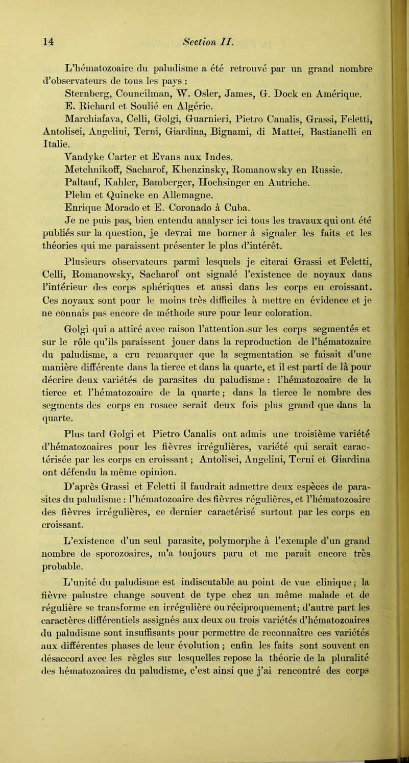 L’hematozoaire du paludisme a ete retrouve par im grand nombre d’observateurs de tons les pays : Sternberg, Councilman, W. Osier, James, G. Dock en Amerique. E. Ricbard et Soulie en Algerie. Marchiafava, Celli, Golgi, Guarnieri, Pietro Canalis, Grassi, l^eletti, Autolisei, Angelini, Terni, Giardina, Bignami, di Mattei, Bastianelli en Italic. Vandyke Carter et Evans anx Indes. Metchnikoff, Sacbarof, Khenzinsky, Romanowsky en Russie. Paltauf, Kahler, Bamberger, Hochsinger en Autriche. Plelm et Quincke en Allemagne. Enrique Morado et E. Coronado a Cuba. Je ne puis pas, bien entendu analyser ici tons les travaux qui ont ete publics sur la question, je devrai me borner a signaler les faits et les theories qui me paraissent presenter le plus d’interet. Plusieurs observateurs par mi lesquels je citerai Grassi et Feletti, Celli, Romanowsky, Sacliarof ont signale I’existence de noyaux dans I’interieur des corps spheriques et aussi dans les corps en croissant. Ces noyaux sont pour le moins tres dilRciles a mettre en evidence et je ne connais pas encore de methode sure pour leur coloration. Golgi qui a attire avec raison l’attention.sur les corps segmentes et sur le role qu’ils paraissent jouer dans la reproduction de I’hematozaire du paludisme, a cru remarquer que la segmentation se faisait d’une maniere differente dans la tierce et dans la quarte, et il est parti de la pour decrire deux varietes de parasites du paludisme : I’hematozoaire de la tierce et I’liematozoaire de la quarte; dans la tierce le nombre des segments des corps en rosace serait deux fois plus grand que dans la quarte. Plus tard Golgi et Pietro Canalis ont admis une troisieme variete d’hematozoaires pour les fievres irreguli^res, variete qui serait carac- terisee par les corps en croissant; Antolisei, Angelini, Terni et Giardina ont defendu la meme opinion. D’apres Grassi et Feletti il faudrait admettre deux especes de para- sites du paludisme : Thematozoaire des fievres regulieres, et I’hematozoaire des fievi’es irregulieres, ce dernier caracterise surtout par les corps en croissant. L’existence d’un seul parasite, polymorphe a I’exemple d’un grand nombre de sporozoaires, m’a ton jours paru et me parait encore tres probable. L’unite du paludisme est indiscutable an point de vue clinique; la lievre palustre change souvent de type chez un meme malade et de reguliere se transforme en irreguliere ou reciproquement; d’autre part les caracteres differentiels assignes aux deux ou trois varietes d’hematozoaires du paludisme sont insuffisants pour permettre de reconnaitre ces varietes aux differentes phases de leur evolution ; enfin les faits sont souvent en desaccord avec les regies sur lesquelles repose la theorie de la pluralite des hematozoaires du paludisme, c’est ainsi que j’ai rencontre des corps