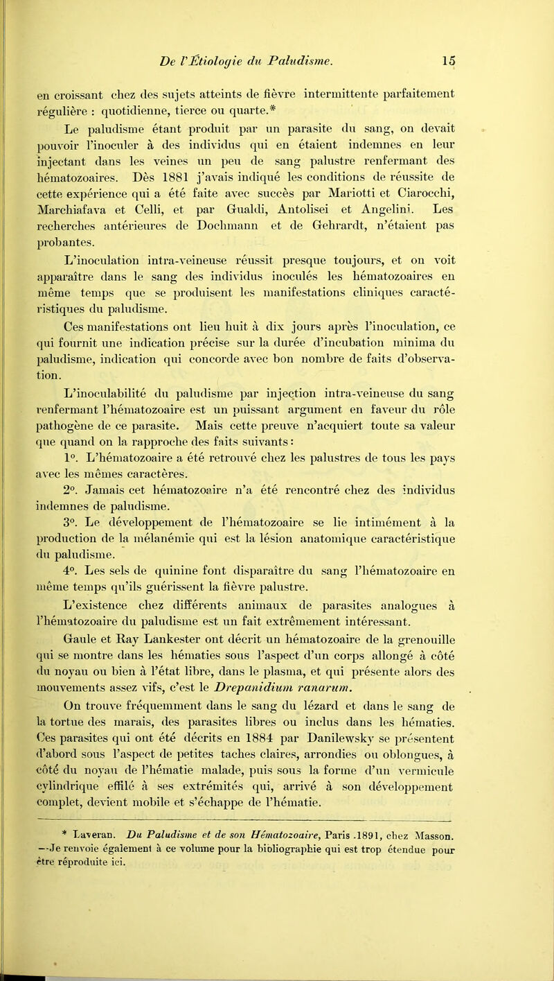 en croissant chez des sujets atteints de fievre inteniiittente parfaitement reguliere : qnotidienue, tierce on quarte.* Le paludisme etant produit par un parasite du sang, on devait pouvoir I’inoculer a des individus qui en etaient indemnes en leur injectant dans les veines un pen de sang palustre renferinant des hematozoaires. Des 1881 j’avais indique les conditions de reussite de cette experience qui a ete faite avec succes par Mariotti et Ciarocchi, Marchiafava et Celli, et par Gualdi, Autolisei et Angelini. Les reclierches anterieures de Dochmann et de Gehrardt, n’etaieut pas probantes. L’inoculation intra-veineuse reussit presque toujours, et on voit apparaitre dans le sang des individus inocules les hematozoaires en meme temps quo se produisent les manifestations cliuiques caracte- ristiques du paludisme. Ces manifestations ont lieu huit a dix jours apres I’inoculation, ce qui fournit une indication precise sur la duree d’incubation minima du paludisme, indication qui concorde avec bon nombre de faits d’observa- tion. L’inoculabilite du paludisme par injection intra-veineuse du sang renfermant Thematozoaire est un puissant argument en faveur du role pathogene de ce parasite. Mais cette preuve n’acquiert toute sa valeur que quand on la rapproche des faits suivants: 1°. L’hematozoaire a ete retrouve chez les palustres de tons les pays avec les memes caracteres. 2°. Jamais cet hematozoaire n’a ete rencontre chez des individus indemnes de paludisme. 3°. Le developpement de I’liematozoaire se lie intimement a la production de la melanemie qui est la lesion anatomique caracteristique du paludisme. 4°. Les sels de quinine font disparaitre du sang I’liematozoaire en meme temps qu’ils guerissent la fievre palustre. L’existence chez differents animaux de parasites analogues a I’hematozoaire du paludisme est un fait extremement interessant. Gaule et Kay Lankester ont decrit un hematozoaire de la grenouille qui se montre dans les hematies sous I’aspect d’un corps allonge a cote du noyau ou bien a I’etat libre, dans le plasma, et qui presente alors des mouvements assez vifs, c’est le Drepanidium ranarum. On trouve frequemment dans le sang du lezard et dans le sang de la tortue des marais, des parasites libres ou inclus dans les hematies. (Jes parasites qui ont ete decrits en 1884 par Danilewsky se presentent d’abord sous I’aspect de petites taches claires, arrondies ou oblongues, a cote du noyau de I’hematie malade, puis sous la forme d’un vennicule cylindrique effile a ses extremites qui, ari'ive a son developpement complet, devient mobile et s’echappe de I’hematie. * La-veran. Da Paludisme et de son Hematozoaire, Paris .1891, chez Masson. —Je reuvoie egaiemeni a ce volume pour la bibliogra])hie qui est trop etendue pour etre reproduite iei.