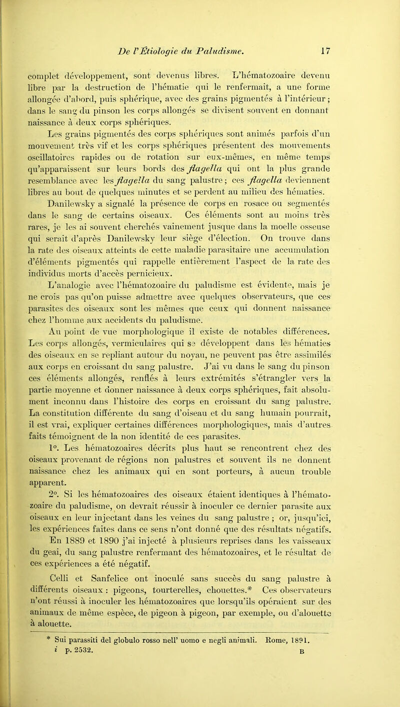 complet developpement, sont devenus libres. L’hematozoaire devenu libre par la destruction de I’liematie qui le renfermait, a line forme allongee d’abord, puis spberique, avec des grains pigmentes a I’interieur ; dans le sano; du pinson les corps allonges se divisent sonvent en donnant naissance a deux corps splieriques. Les grains pigmentes des corps splieriques sont animes parfois d'un mouvement tres vif et les corps splieriques presentent des mouvenients oscillatoires rapides ou de rotation sur eux-memes, en meme temps qu’apparaissent sur leurs bords des flagella qui ont la plus grande resemblance avec les flagella du sang palustre; ces flagella deviennent libres an bont de quelques minutes et se perdent au milieu des bematies. Danilewsky a signale la presence de corps en rosace ou segmentes dans le saim de certains oiseaux. Ces elements sont au nioins tres o rares, je les ai souvent cberclies vainement jusque dans la moelle osseuse qui serait d’apres Danilewsky leur siege d’election. On trouve dans la rate des oiseaux atteints de cette maladie parasitaire une accumulation d’elements pigmentes qui rappelle entierement I’aspect de la rate des individus morts d’acces pernicieux. L’analogie avec I’hematozoaire du paludisme est evideute, mais je ne crois pas qu’on puisse admettre avec quelques observateurs, que ces parasites des oiseaux sont les niemes que ceux qui donnent naissance cbez riiomme aux accidents du paludisme. Au point de vue morpbologique il existe de notables dilferences. Les corps allonges, I’ermiculaires qui S3 developpent dans le.j bematies des oiseaux en se repliant autour du noyau, ne peuvent pas etre assimiles aux corps en croissant du sang palustre. J’ai vu dans le sang du pinson ces elements allonges, renfles a leurs extremites s’etrangler vers la partie moyenne et donner naissance a deux corps spberiques, fait absolu- inent inconnu dans I’bistoire des corps en croissant du sang palustre. La constitution differente du sang d’oiseau et du sang bumain pourrait, il est vrai, expliquer certaines differences morpbologiques, mais d’autres faits temoignent de la non identite de ces parasites. 1°. Les bematozoaires decrits plus baut se rencontrent cbez des oiseaux provenant de regions non palustres et souvent ils ne donnent naissance cbez les animaux qui en sont porteurs, ii aucun trouble apparent. 2°. Si les bematozoaires des oiseaux etaient identiques a I’bemato- zoaire du paludisme, on devrait reussir a inoculer ce dernier pai'asite aux oiseaux en leur injectant dans les veines du sang palustre; or, jusqu’ici, les experiences faites dans ce sens n’ont donne que des resultats negatifs. En 1889 et 1890 j’ai injecte a plusieurs reprises dans les vaisseaux du geai, du sang palustre renfermant des bematozoaires, et le resultat de ces experiences a ete negatif. Celli et Sanfelice ont inocule sans succes du sang palustre a differents oiseaux : pigeons, tourterelles, cbouettes.* Ces observateurs n’ont reussi a inoculer les bematozoaires que lorsqu’ils operaient sur des animaux de meme espece, de pigeon a pigeon, par exemple, ou d’alouettc a alouette. * Sui parassiti del globulo rosso nell’ uomo e negli animali. Eome, 1891. i p. 2532. B