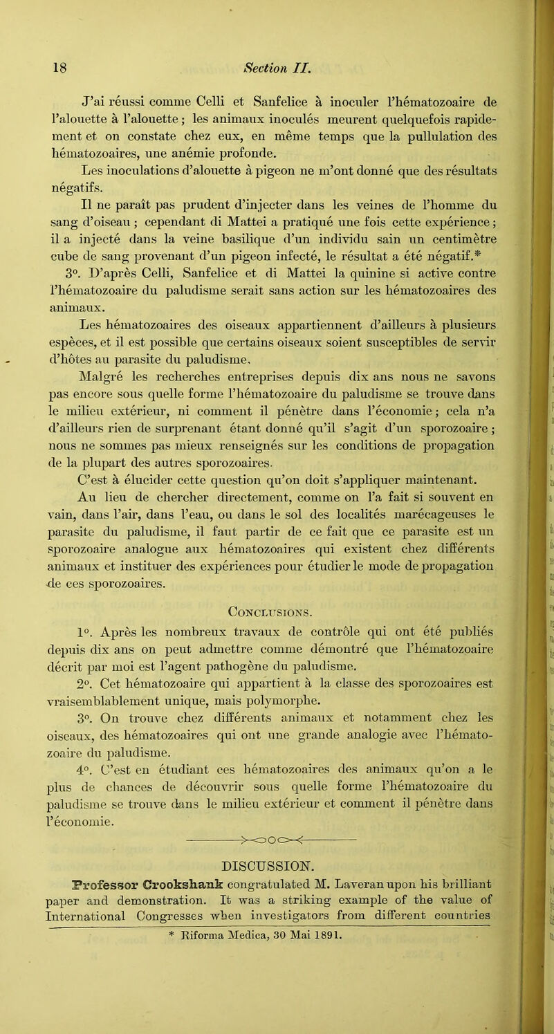 J’ai reussi comme Celli et Sanfelice a inoculer I’hematozoaire de I’alouette a I’alouette; les animaux inocules meurent quelquefois rapide- ment et on constate chez eux, en meme temps que la pullulation des hematozoaires, une anemic profonde. Les inoculations d’alouette a pigeon ne m’ont donne que des resultats negatifs. II ne parait pas prudent d’injecter dans les veines de Thomme du sang d’oiseau ; cependant di Mattel a pratique une fois cette experience; il a injecte dans la veine basilique d’un individu sain un centimetre cube de sang provenant d’un pigeon infecte, le resultat a ete negatif.* 3°. D’apres Celli, Sanfelice et di Mattel la quinine si active centre I’hematozoaire du paludisme serait sans action sur les hematozoaires des animaux. Les hematozoaires des oiseaux appartiennent d’ailleurs a plusieurs especes, et il est jjossible que certains oiseaux soient susceptibles de servir d’hotes au parasite du paludisme, Malgre les recherches entreprises depuis dix ans nous ne savons pas encore sous quelle forme I’hematozoaire du paludisme se trouve dans le milieu exterieur, ni comment il penetre dans I’economie; cela n’a d’ailleurs rien de surjjrenant etant donne qu’il s’agit d’un sporozoaire; nous ne sommes pas mieux renseignes sur les conditions de propagation de la plupart des autres sporozoaires. C’est a elucider cette question qu’on doit s’appliquer maintenant. Au lieu de chercher directement, comme on I’a fait si souvent en vain, dans I’air, dans I’eau, ou dans le sol des localites marecageuses le parasite du paludisme, il faut partir de ce fait que ce parasite est un sporozoaire analogue aux hematozoaires qui existent chez differents animaux et instituer des experiences pour etudier le mode de propagation -de ces sporozoaires. Conclusions. 1°. Apres les nombreux travaux de controle qui ont ete publics depuis dix ans on pent admettre comme demontre que I’hematozoaire decrit par moi est I’agent pathogene du paludisme. 2°. Cet hematozoaire qui appartient a la classe des sporozoaires est vraisemblablement unique, mais polymorphe. 3°. On trouve chez differents animaux et notamment chez les oiseaux, des hematozoaires qui ont une grande analogic avec I’hemato- zoaire du paludisme. 4°. C’est en etudiant ces hematozoaires des animaux qu’on a le plus de chances de decouvrir sous quelle forme I’hematozoaire du paludisme se trouve dans le milieu exterieur et comment il penetre dans I’econoniie. DISCUSSION. Professor Crookshank congratulated M. Laveran upon his brilliant paper and demonstration. It was a striking example of the value of International Congresses when investigators from different countries * Riforma Medica, 30 Mai 1891.