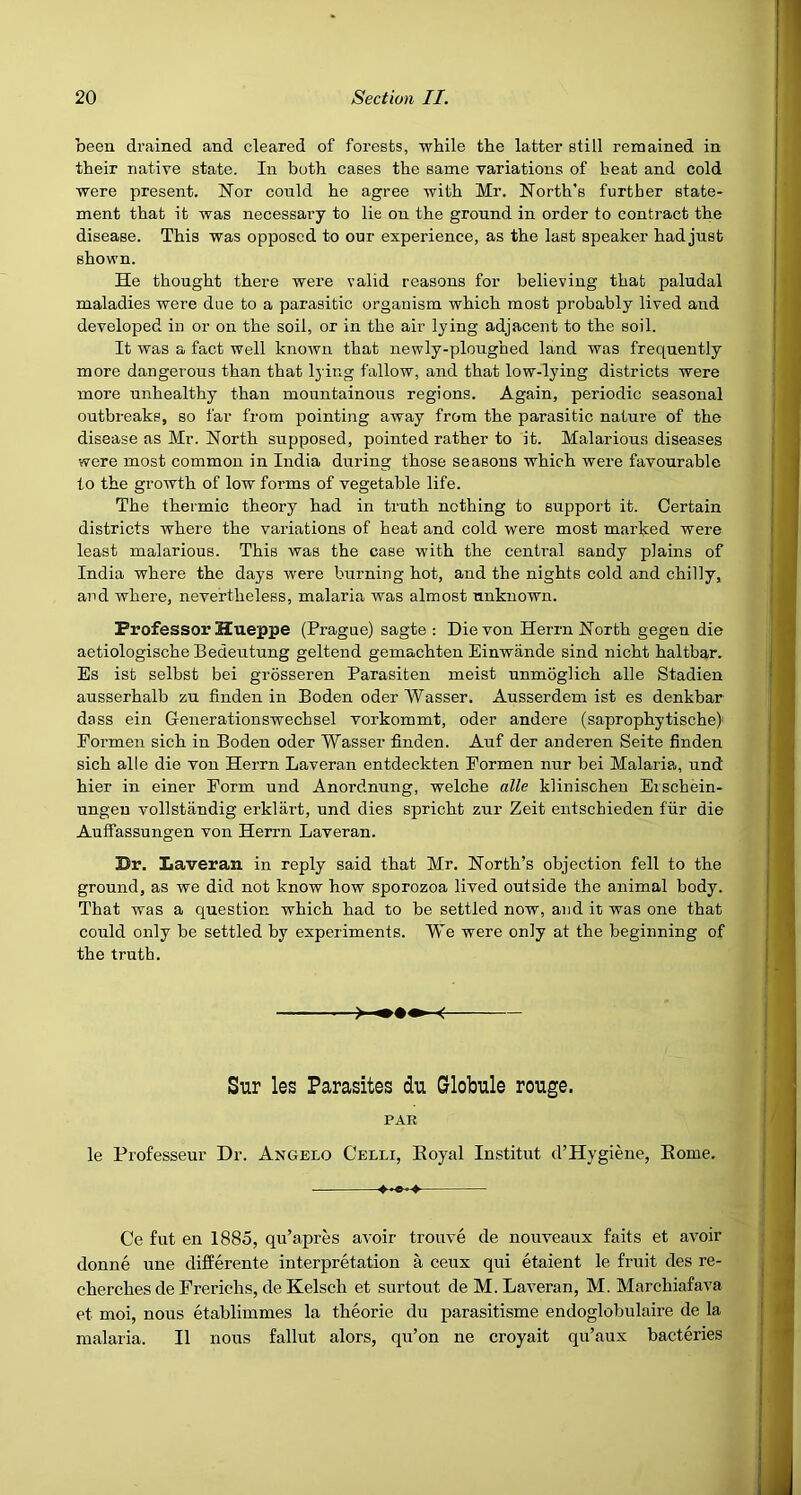 been drained and cleared of forests, while the latter still remained in their native state. In both cases the same variations of beat and cold were present. ISTor could he agree with Mr. North's further state- ment that it was necessary to lie on the ground in order to contract the disease. This was opposed to our experience, as the last speaker had just shown. He thought there were valid reasons for believing that paludal maladies were due to a parasitic organism which most probably lived and developed in or on the soil, or in the air lying adjacent to the soil. It was a fact well known that newly-ploughed land was frequently more dangerous than that Ij'ing fallow, and that low-lying districts were more unhealthy than mountainous regions. Again, periodic seasonal outbreaks, so far from pointing away from the parasitic nature of the disease as Mr. North supposed, pointed rather to it. Malarious diseases were most common in India during those seasons which were favourable to the growth of low forms of vegetable life. The thermic theory had in truth nothing to support it. Certain districts where the variations of heat and cold were most marked wei’e least malarious. This was the case with the central sandy plains of India where the days were burning hot, and the nights cold and chilly, and where, nevertheless, malaria was almost unknown. Professor Hueppe (Prague) sagte : Die von Herrn North gegen die aetiologische Bedeutung geltend gemachten Einwande sind nicht haltbar. Es ist selbst bei grosseren Parasiten meist unmoglich alle Stadien ausserhalb zu finden in Boden oder Wasser. Ausserdem ist es denkbar dass ein Generationswechsel vorkommt, oder andere (saprophytische) Eormen sich in Boden oder Wasser finden. Auf der anderen Seite finden sich alle die von Herrn Laveran entdeckten Eormen nur bei Malaria, und hier in einer Form und Anordnung, welche alle klinischen Eischein- ungen vollstandig erklart, und dies spricht zur Zeit entschieden fiir die Auffassungen von Herrn Laveran. Dr. Laveran in reply said that Mr. North’s objection fell to the ground, as we did not know how sporozoa lived outside the animal body. That was a question which had to be settled now, and it was one that could only be settled by experiments. We were only at the beginning of the truth. Sur les Parasites du Globule rouge. PAR le Professeur Dr. Angelo Celli, Eoyal Institut d’Hygiene, Home. • Ce fut en 1885, qu’apres avoir trouve de nouveaux fails et avoir donne une differente interpretation a cenx qui etaient le fruit des re- cherches de Frerichs, de Kelsch et surtout deM. Laveran, M. Marchiafava et moi, nous etablimmes la theorie du parasitisme endoglobulaire de la malaria. II nous fallut alors, qu’on ne croyait qu’aux bacteries