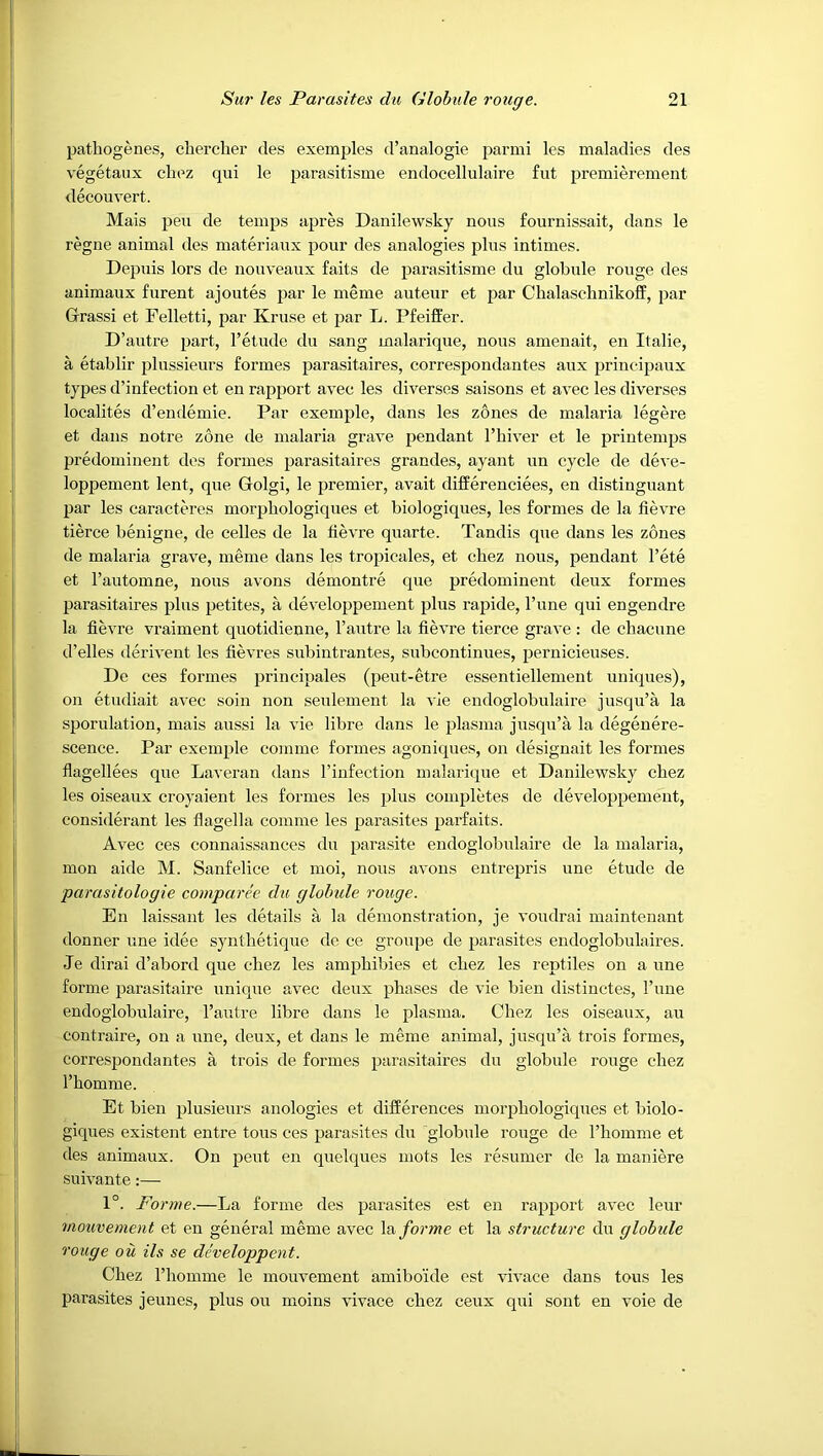 patbogenes, chercher des exemples d’analogie parmi les maladies des vegetaux cbez qui le parasitisme endocellulaire fut premierement decouvert. Mais pen de temps apres Danilewsky nous fournissait, dans le regne animal des materiaux pour des analogies plus intimes. Depuis lors de nonveaux faits de parasitisme du globule rouge des animaux furent ajoutes par le meme auteur et par Chalaschnikoff, par Grass! et Pelletti, par Kruse et par L. Pfeiffer. D’autre part, I’etude du sang malarique, nous amenait, en Italie, a etablir plussieurs formes parasitaires, correspondantes aux principaux types d’infection et en rapport avec les diverses saisons et avec les diverses localites d’endemie. Par exemple, dans les zones de malaria legere et dans notre zone de malaria grave pendant Thiver et le printemps predominent des formes parasitaires grandes, ayant un cycle de deve- loppement lent, que Golgi, le premier, avait differenciees, en distinguant par les caracteres morpliologiques et biologiques, les formes de la fievre tierce benigne, de celles de la fievre quarte. Tandis que dans les zones de malaria grave, meme dans les tropicales, et cliez nous, pendant I’ete et I’automne, nous avons demontre que predominent deux formes parasitaires plus petites, a developpement plus rapide, I’une qui engendre la fievre vraiment quotidienne, I’autre la fievre tierce grave : de chacune d’elles derivent les fievres subintrantes, subcontinues, pernicieuses. De ces formes principales (peut-etre essentiellement uniques), on etudiait avec soin non seulement la vie endoglobulaire jusqu’a la sporulation, mais aussi la vie libre dans le plasma jusqu’a la degenere- scence. Par exemple comme formes agoniques, on designait les formes flagellees que Laveran dans I’iufection malarique et Danilewsky cbez les oiseaux croyaient les formes les plus completes de developpement, considerant les flagella comme les parasites parfaits. Avec ces connaissances du parasite endoglobulaire de la malaria, mon aide M. Sanfelice et moi, nous avons entrepris une etude de parasitologie comparee du globule rouge. En laissant les details a la demonstration, je voudrai main tenant donner une idee syntbetique de ce groupe de parasites endoglobulaires. Je dirai d’abord que cbez les ampbibies et cbez les reptiles on a une forme parasitaire unique avec deux phases de vie bien distinctes. Tune endoglobulaire, I’autre libre dans le plasma. Cbez les oiseaux, au contraire, on a une, deux, et dans le meme animal, jusqu’a trois formes, correspondantes a trois de formes parasitaires du globule rouge cbez I’bomme. Et bien plusieurs anologies et differences morpliologiques et biolo- giques existent entre tons ces parasites du globule rouge de I’bomme et des animaux. On pent en quelques mots les resumer de la maniere suivante:—■ 1°. Forme.—La forme des parasites est en rapport avec leur mouvement et en general meme avec la forme et la structure du globule rouge oil Us se developpent. Cbez I’bomme le mouvement amibo’ide est vivace dans tons les parasites jeunes, plus ou moins vivace cbez ceux qui sont en voie de