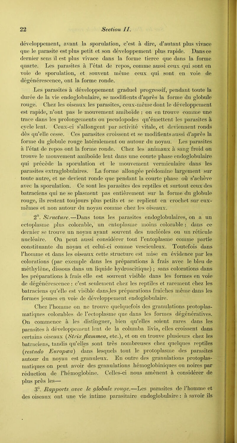 cleveloppeinent, avant la sporulation, c’est a dire, d’autant plus vivace que le parasite est plus petit et son developpement plus rapide. Dans ce dernier sens il est plus vivace dans la forme tierce qxie dans la forme quarte. Les parasites a I’etat de repos, comme aussi ceux qui sont en voie de sporulation, et souvent meme ceux qui sont en voie de degenerescence, ont la forme ronde. Les parasites a developpement graduel progressif, pendant toute la duree de la vie endoglobulaire, se modifients d’apres la forme du globule rouge. Chez les oiseaux les parasites, ceux-meme dout le developpement est rapide, n’ont pas le mouvement amibo'ide : on en trouve comme une trace dans les prolongements on pseudopodes qu’emettent les parasites a cycle lent. Ceux-ci s’allongent par activite vitale, et deviennent ronds des qu’elle cesse. Ces parasites croissent et se modifients aussi d’apres la forme du globule rouge lateralement ou autour du noyau. Les parasites a I’etat de repos ont la forme ronde. Cbez les animaux a sang froid on trouve le mouvement amibo'ide lent dans une courte phase endoglobulaire qui precede la sporulation et le mouvement vermiculaire dans les parasites extraglobulaires. La forme allongee predomine largement sur toute autre, et ne devient ronde que pendant la courte phase ou s’acheve avec la sporulation. Ce sont les parasites des reptiles et surtoiit ceux des batraciens qui ne se plasment pas entierement sur la forme dii globule rouge, ils restent toujours plus petits et se replient en crochet sur eux- memes et non autour du noyau comme chez les oiseaux. 2°. Structure.—Dans tons les parasites endoglobulaires, on a un ectoplasme plus colorable, un entoj^lasme moins colorable ; dans ce dernier se trouve un noyau ayaut souvent des nucleoles ou un reticule niicleaire. On pent aussi considerer tout I’entoplasme comme partie constituante du noyau et celui-ei comme vesciculeux. Toutefois dans I’hoimne et dans les oiseaux cette structure est mise en evidence par les colorations (par exemple dans les preparations a frais avec le bleu de methylene, dissous dans un liquide hydroscitique) ; sans colorations dans les preparations a frais elle est souvent visible dans les formes en voie de degenerescence: c’est seulement chez les reptiles et rarenient chez les batraciens qu’elle est visible dansiles preparations fraiches meme dans les formes jeuues en voie de developpement endoglobulaire. Chez rhomme on ne trouve quelquefois des granulations protoplas- matiques colorables de I’ectoplasme que dans les formes degeneratives. On commence a les distinguer, bien qu’elles soient rares dans les parasites a developpement lent de la columba livia, elles croissent dans certains oiseaux [Strix flammea, etc.), et ou en trouve plusieurs chez les batraciens, tandis qu’ell_es sont tres nombreuses chez quelques reptiles {restudo Europcea) dans lesquels tout le protoplasme des parasites autour du noyau est granuleux. En outre des granulations protoplas- matiques on pent avoir des granulations hemoglobiniques ou noires par reduction de I’hemoglobine. Celles-ci nous amenent a considerer de plus pres les— S'. Rapports avec le globule rouge.—Les parasites de I’liomme et des oiseaux ont une vie intime parasitaire endoglobulaire: a savoir ils