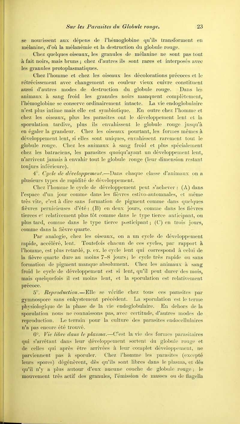 se nourissent aux depens de I’liemoglobine qu’ils ti-ansforment en melanine, d’ou la melanemie et la destruction du globule rouge. Chez quelques oiseaux, les granules de melanine ne sont pas tout a fait uoirs, mais brims ; chez d’autres ils sont rares et interposes avec les granules protoplasmatiques. Chez I’homme et chez les oiseaux les decolorations precoces et le retrecisseiuent avec changeinent en couleur vieux cuivre constituent aussi d’autres modes de destruction du globule rouge. Daus les auimaux a saug froid les granules noirs manquent completemeut, I’hemoglobine se conserve ordinairemeut iutacte. La vie endoglobulaire u’est plus intime mais elle est symbiotique. Eu outre chez rhomme et chez les oiseaux, plus les parasites out le developpement lent et la sporulation tardive, plus ils envahisseut le globule rouge jusqu’a en egaler la grandeur. Chez les oiseaux pourtant, les formes memes a developpement lent, si elles sont uniques, envahisseut rarement tout le globule rouge. Chez les auimaux a sang froid et plus specialemeut chez les batraciens, les parasites quoiqu’ayaut un developpement lent, n’arrivent jamais a envahir tout le globule rouge (leur dimension restant toujurs iuferieure). 4°. Cycle de developpement.—Dans chaque classe d’auimaux on a plusieurs types de rapidite de developpement. Chez rhomme le cycle de developpement pent s’achever : (A) dans I’espace d’uu jour comme dans les fievres estivo-automnales, et meme tres vite, c’est a dire sans formation de pigment comme dans quelques fievres pernicieuses d’ete: (B) en deux jours, comme dans les fievres tierces et relativement x>his tot comme dans le type tierce anticipant, ou plus tard, comme dans le type tierce posticipant; (C) en trois jours, comme dans la fievre quarte. Par aualogie, chez les oiseaux, on a nn cycle de developpement rapide, accelere, lent. Toutefois chacun de ces cycles, par rapport a rhomme, est plus retarde, p. ex. le cycle lent qui correspond a celui de la fievre quarte dure au moins 7-8 jours; le cycle tres rapide ou sans formation de pigment manque absolument. Chez les auimaux a sang froid le cycle de developpement est si lent, qn’il pent durer des niois, mais quelquefois il est moins lent, et la sporulation est relativement precoce. 5°. Reproduction.—Elle se verifie chez tons ces parasites par gyinnospore sans enkystemeut precedent. La sporulation est le terme physiologique de la phase de la vie endoglobulaire. En dehors de la sporulation nous ne connaissons pas, avec ceititnde, d’autres modes de reproduction. Le terrain pour la culture des parasites eudocellulaires n’a pas encore ete tronve. 6°. Vie lihre dans le plasma.—C’est la vie des formes parasitaires qui s’arretant dans leur developpement sorteut du globule rouge et de cedes qui apres etre arrivees a leur complet developpement, ne parviennent pas a sporuler. Chez I’homme les parasites (excepte leurs spores) degenerent, des qu’ils sont libres dans le plasma, et des qu’il n’y a plus autour d’eux aucune couche de globule rouge; le mouvement tres actif des granules, I’emission de masses ou de flagella