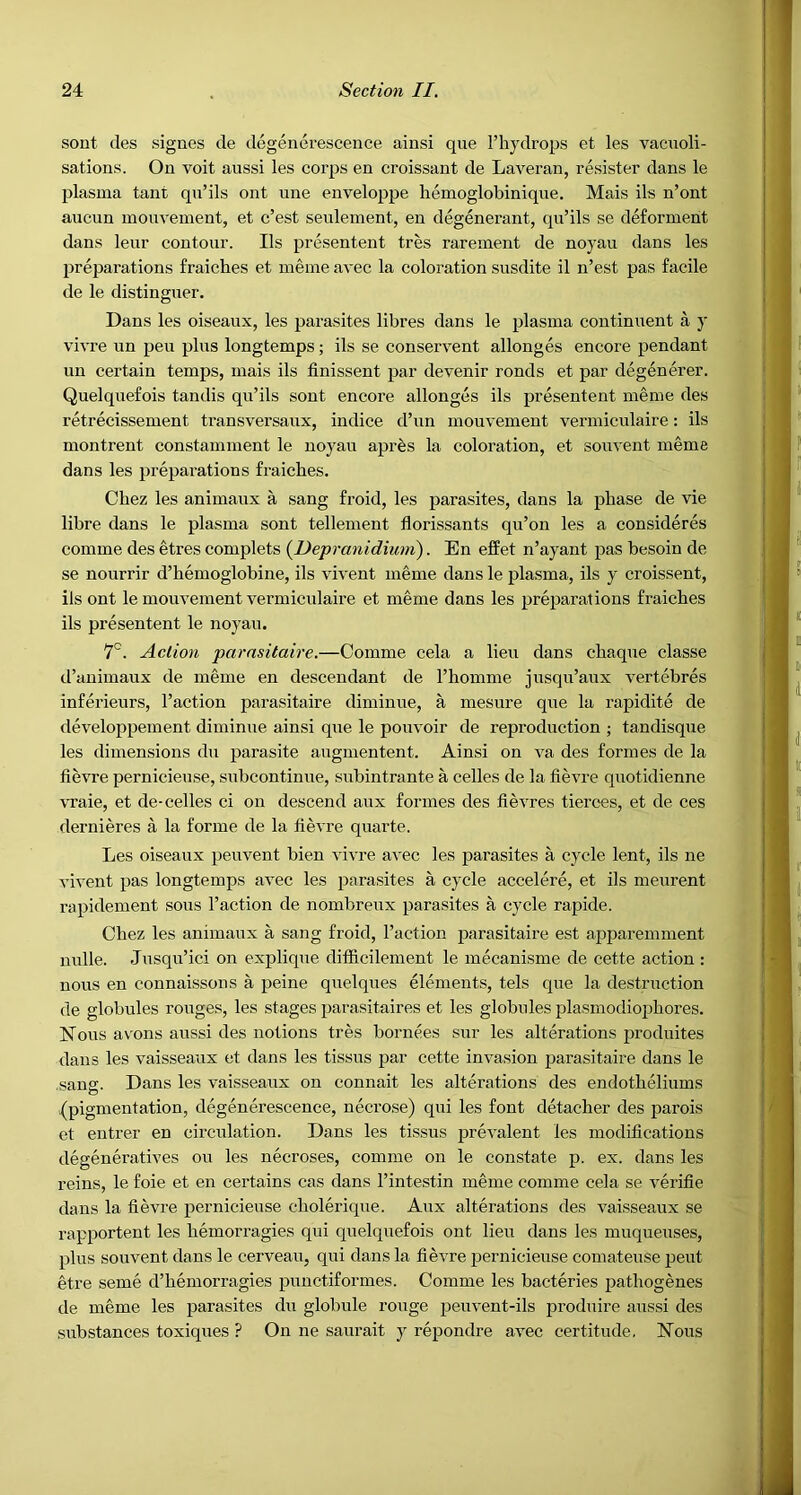 sont des signes de degenerescence ainsi que I’hydrops et les vacuoli- sations. On voit aussi les corps en croissant de Laveran, resister dans le plasma tant qn’ils ont nne enveloppe liemoglobinique. Mais ils n’ont aucnn inonvement, et c’est senlement, en degenerant, qu’ils se deforment dans lenr contour. Ils presentent tres rareinent de noyau dans les preparations fraiches et ineine avec la coloration susdite il n’est pas facile de le distinguer. Dans les oiseaux, les parasites libres dans le plasma continuent a y vivre un pen plus longtemps; ils se conservent allonges encore pendant un certain temps, mais ils finissent par devenir ronds et par degenerer. Quelquefois tandis qu’ils sont encore allonges ils presentent meme des retrecissement transversanx, indice d’un inonvement vermiculaire: ils montrent constamment le noyau apres la coloration, et sonvent meme dans les preparations fraiches. Chez les animaux a sang froid, les parasites, dans la phase de vie libre dans le plasma sont tellement florissants qu’on les a consideres comme des etres complets {Depranidiimi). En effet n’ayant pas besoin de se nourrir d’hemoglobine, ils vivent meme dans le plasma, ils y croissent, ils ont le mouvement vermiculaire et meme dans les prej^arations fraiches ils presentent le noyau. 7'^. Action parnsitaire.—Comme cela a lieu dans chaque classe d’auimaux de meme en descendant de I’homme jusqu’aux vertebres inferieurs. Taction parasitaire diminue, a mesure que la rapidite de developpement diminue ainsi que le pouvoir de reproduction ; tandisque les dimensions du parasite augmentent. Ainsi on va des formes de la fie\Te pernicieuse, snbcontinue, subintrante a cedes de la fievre qnotidienne vraie, et de-cedes ci on descend aux formes des fievres tierces, et de ces dernieres a la forme de la hevre quarte. Les oiseaux peuvent bien vivre avec les parasites a cycle lent, ils ne vivent pas longtemps avec les parasites a cycle accelere, et ils meurent rapidement sous Taction de nombreux parasites a cycle rapide. Chez les animaux a sang froid. Taction parasitaire est apparemment nude. Jusqu’ici on expdque difficilement le mecanisme de cette action : nous en connaissons a peine quelques elements, tels que la destruction de globules rouges, les stages parasitaires et les globules plasniodiophores. Nous avons aussi des notions tres bornees sur les alterations produites dans les vaisseaux et dans les tissns par cette invasion parasitaire dans le sang. Dans les vaisseaux on connait les alterations des endotheliums (pigmentation, degenerescence, necrose) qui les font detacher des parois et eutrer en circulation. Dans les tissus jDrevalent les modifications degeneratives on les necroses, comme on le constate p. ex. dans les reins, le foie et en certains cas dans Tintestin meme comme cela se verifie dans la fievre pernicieuse cholerique. Aux alterations des vaisseaux se rapportent les hemorragies qui quelquefois ont lieu dans les muqueuses, plus souvent dans le cerveau, qui dans la fievre pernicieuse coniateuse peut etre seme d’hemorragies punctiformes. Comme les bacteries pathogenes de meme les parasites du globule rouge j^euvent-ils produire aussi des substances toxiques ? On ne saurait y repondre avec certitude. Nous