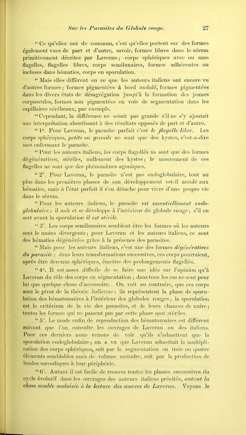 “ Oe qu’elies out cle commuu, c’est qu’elles porteut sur des formes egalement vues de part et d’autre, savoir, formes fibres dans le serum primitivement decrites par Laveran; corps spheriques avec oxi sans flagelles, fiagelles fibres, corps semifunaires, formes adhereutes ou incfuses dans hematies, coips en sporufation. “ Mais effes different en ce que fes auteurs itafiens ont encore vu (f’autres formes; formes pigmentees a bord ondufe, formes pigmentees dans fes divers, etats de desagregation jusqu’a fa formation (fcs jeunes corpuscufes, formes non pigmentees en voie de segnientation dans fes capiffaires cerebraux, par exempfe. “ Cependant, fa difference ne serait pas grande s’ifne s’y ajoutait uiie interpretation aboutissant a (fes resuftats opposes de part et d’autre. “ 1°. Pour Laveran, fe parasite parfait c’est le Jiagelle lihre. Les corps spheriques, petits ou grands ne sont que des kystes, c’est-a-dire sacs enfermant fe parasite. “ Pour fes auteurs itafiens, fes corps tfageffes ne sont que des formes degeneratives, sterifes, nuffement des kystes; fe mouvement (fe ces tfageffes ne sont que cfes pfienomenes agoniques. “ 2°. Pour Laveran, fe parasite n’est pas endogfobufaire, tout au pfus dans fes premieres phases de son devefoppement est-if accofe aux hematies, mais a f’etat parfait it s’en detacfie pour vicre (f’une propre vie dans fe serum. “ Pour fes auteurs itafiens, fe parasite est essentiellement endo- glohulaire; if nait et se (fevefoppe a i’interieur (fu gfobufe rouge; s’if en sort avant fa sporufation il est sterile. “ 3°. Les corps semifunaires sembfent etre fes formes on fes auteurs sont fe moins divergents; pour Laveran et fes auteurs itafiens, ce sont des hematies (fegenerees grace a fa presence (fes parasites. “ Mais pour fes auteurs itafiens, c’est une des formes degeneratives du parasite; (fans feurs transformations successives, ces corps pourraient, apres etre deveuus spheriques, emettre (fes profongements ffageffes. “ 4°. If est assez difhcife de se faire une i(fee sur f’opinion qu’fi Laveran du rote (fes corps en segmentation ; dans tons fes cas ne sont pour fui que quefque chose (t’accessoire. On Aoit au contraire, que ces corps sont fe pivot (fe fa theorie itafienne : ifs representent fa phase (fe sporu- fation des hematozoaires a i’interieur (fes giobuies rouges; fa sporufation est fe criterium (fe fa vie (fes parasites, et (fe feurs ciiauces (fe nuire; toutes fes formes (pd ne passent pas par cette phase sont sterifes. “ 5°. Le mode enfin de repro(fuction (fes hematozoaires est (fifferent suivant que f’on consuite fes ouvrages (fe Laveran ou (fes itafiens. Pour ces (ferniers nous venous (fe voir (pi’ifs u’arfmettent que fa sporaiation eurfogiobuiaire; on a vu que Laveran admettait fa muitipfi- cation des corps spheriques, soit par fa segmentation en trois ou (piatre efements sembiabfes mais (fe vofume moimfre, soit par fa pro(fuction (fe bouies sarco(fiques a ieur peripherie. “ S'- Autant if est faciie de trouver toutes fes phases successives (fu cj'cie evoiutif (fans fes ouvrages des auteurs itafiens precites, autant la chose semhle malaisee a la lecture des oeuvres de Laveran. Voyons fa