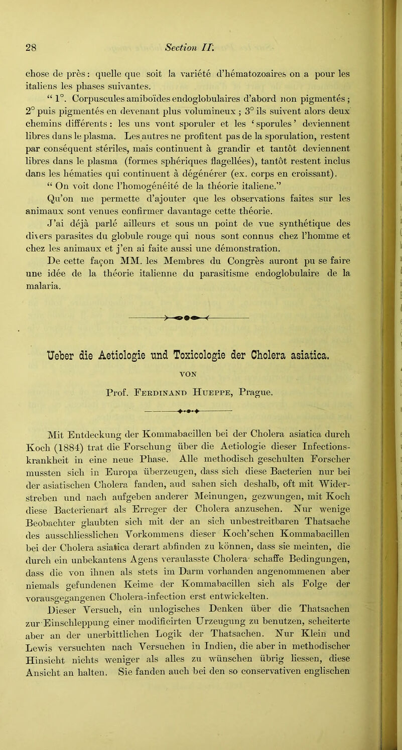 chose de pres: quelle que soit la variete d’bematozoaires on a pour les italiens les phases sui^-antes. “ 1°. Corj^uscules amibo’ides endoglobulaires d’abord non pigmentes; 2° puis pigmentes en devenant plus volumineux ; 3° ils suivent alors deux chemins differents : les uns vont sporuler et les ‘ sporules ’ deviennent libres dans le plasma. Les autres ne profitent pas de la sporulation, restent par consequent steriles, mais continuent a grandir et tantbt deviennent libres dans le plasma (formes spheriques flagellees), tan tot restent inclus dans les hematies qui continuent a degenerer (ex. corps en croissant). “ On voit done Thomogeneite de la theorie italiene.’’ Qu’on me permette d’aj outer que les observations faites sur les animaux sont venues confirmer davantage cette theorie. J’ai deja parle ailleurs et sous un point de vue synthetique des di\ers parasites du globule rouge qui nous sont connus chez I’homme et chez les animaux et j’en ai faite aussi une demonstration. De cette fa^on MM. les Membres du Congres auront pu se faire une idee de la theorie italienne du parasitisme endoglobulaire de la malaria. Ueber die Aetiologie tind Toxicologie der Cholera asiatica. VON Prof. Ferdinand Hueppe, Prague. Mit Eutdeckung der Kommabacillen bei der Cholera asiatica durch Koch (1884) trat die Forschung fiber die Aetiologie dieser Infections- krankheit in eine neue Phase. Alle methodisch geschulten Forscher mussten sich in Europa fibei'zeugen, dass sich diese Bacterien nur bei der asiatischen Cholera fanden, and sahen sich deshalb, oft mit Wider- streben und nach aufgeben anderer Meinungen, gezwungen, mit Koch diese Bacterienart als Erreger der Cholera anzusehen. Kur wenige Beobachter glaubten sich mit der an sich unbestreitbaren Thatsache des ausschliesslichen Vorkommens dieser Koch’sehen Kommabacillen bei der Cholera asiatica derart abfinden zu konnen, dass sie meinten, die durch ein unbekantens Agens veraiilasste Cholera- schaffe Bedingungen, dass die von ihnen als stets im Darm vorhanden angenommenen aber niemals gefundenen Keime der Kommabacillen sich als Folge der vorausgegangenen Cholera-infection erst entwickelten. Dieser Versuch, ein unlogisches Denken fiber die Thatsachen zur Einschleppung einer modificirten Urzeugung zu benutzeu, scheiterte aber an der uuerbittlicheu Logik der Thatsachen. Kur Klein und Lewis versuchten nach Versuchen in Indien, die aber in methodischer Hinsicht nichts weniger als alles zu wfinschen fibrig liessen, diese Ansicht an halteu. Sie fanden auch bei den so conservativen englischen