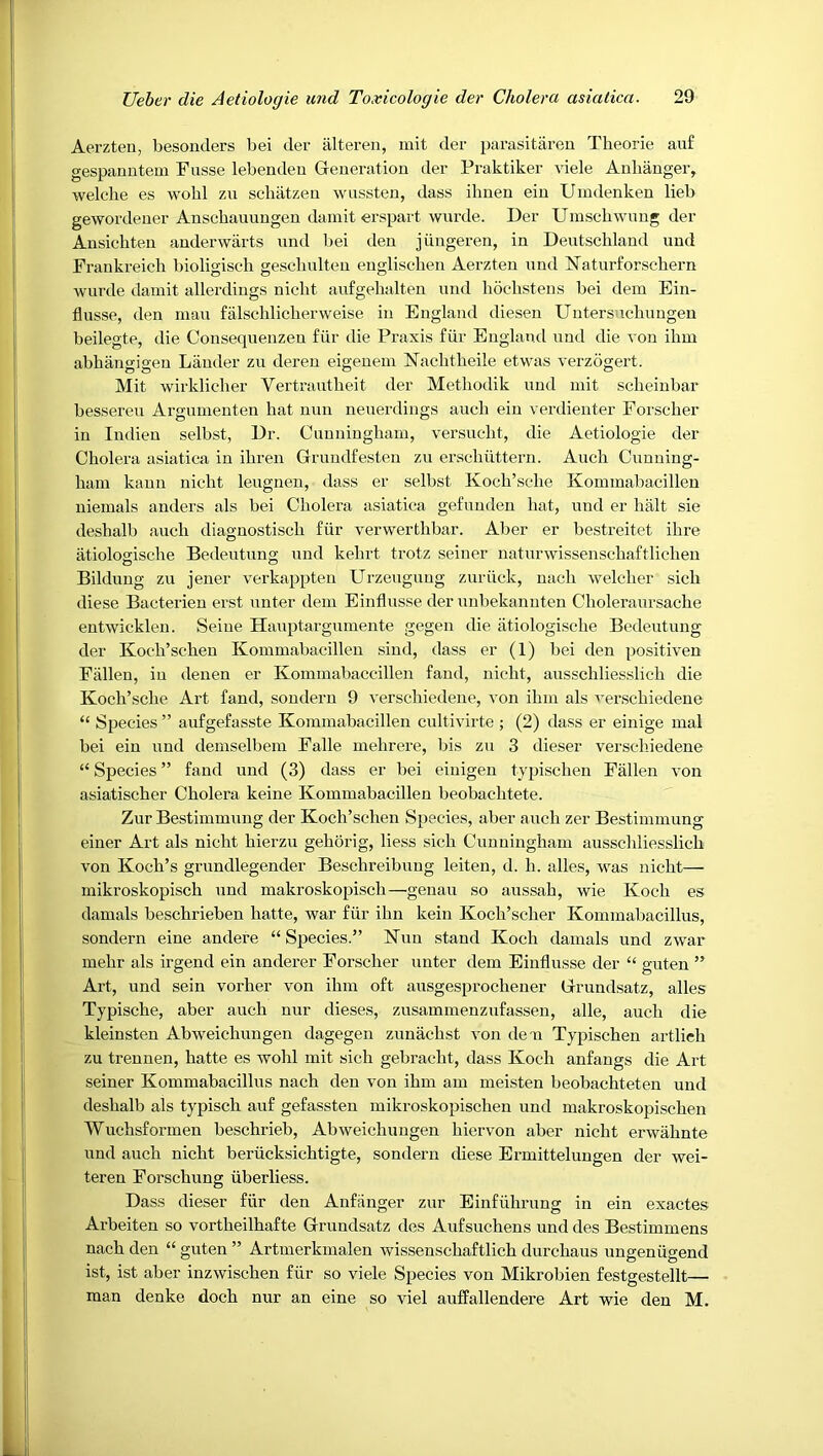 Aerzten, besonders bei der iilteren, mit der parasitareu Theorie auf gespanutein Fusse lebendeu Generation der Praktiker viele Anhanger, welclie es wobl zn schiitzen wiissten, dass ilmen ein Umdenken lieb gewordener Anscbauungen dainit erspart wurde. Der Umschwnng der Ansichten anderwarts und bei den jiingeren, in Deutschland uud Frankreich bioligiscb gescliulten englischen Aerzten nnd Naturforschern wurde dainit allerdiugs nicht aufgehalten und bodistens bei dem Ein- flusse, den man falsclilicberweise in England diesen Uutersnchimgen beilegte, die Consequenzen fiir die Praxis fiir England uud die von ilim abhiingigen Lauder zu deren eigenein Nachtheile etwas verzogert. Mit wirkliclier Vertrautheit der Metliodik und mit scheinbar bessereu Argumenten hat nun neuerdiugs auch ein verdienter Forscher in Indieu selbst, Dr. Cuuuiugham, versucht, die Aetiologie der Cholera asiatica in ihren Gruudfesten zu erschiittern. Auch Cunning- ham kaun nicht leugnen, dass er selbst Koch’sche Kommabacillen niemals anders als bei Cholera asiatica gefuuden hat, und er halt sie deshalb auch diagnostisch fiir verwerthbar. Aber er bestreitet ihre iitiologische Bedeutung und kehrt trotz seiner naturwissenschaftlichen Bildung zu jener verkappten Urzeuguug zuriick, nach welcher sich diese Bacterien erst unter dem Einflusse der unbekanuten Choleraursache entwickleu. Seine Hauptargumente gegen die iitiologische Bedeutung der Koch’schen Kommabacillen sind, dass er (1) bei den positiven Fallen, in denen er Kommabaccillen faud, nicht, ausschliesslich die Koch’sche Art fand, sonderu 9 verschiedene, von ihm als I'erschiedeue “ Species ” aufgefasste Kommabacillen cultivirte ; (2) dass er einige mal bei ein und demselbem Falle mehrere, bis zu 3 dieser verschiedene “ Species ” fand und (3) dass er bei eiuigen typischen Fallen von asiatischer Cholera keine Kommabacillen beobachtete. Zur Bestimmung der Koch’schen Species, aber auch zer Bestimmung einer Art als nicht hierzu gehorig, liess sich Cunningham ausschliesslich von Koch’s grundlegender Beschreibuug leiten, d. h. alles, was nicht— mikroskopisch und makroskopisch—'genau so aussah, wie Koch es damals beschrieben hatte, war fiir ihn kein Koch’scher Kommabacillus, sondern eine andere “Species.” Kuu stand Koch damals und zwar mehr als irgend ein anderer Forscher unter dem Einflusse der “ guten ” Art, und sein vorher von ihm oft ausgesprochener Grundsatz, alles Typische, aber auch nur dieses, zusammenzufassen, alle, auch die kleinsten Abweichungen dagegen zunachst von deu Typischen artlich zu trennen, hatte es wohl mit sich gebracht, dass Koch anfangs die Art seiner Kommabacillus nach den von ihm am meisten beobachteten und deshalb als typisch auf gefassten mikroskopischen und makroskopischen Wuchsformen beschrieb, Abweichungen hiervon aber nicht erwiihnte rind auch nicht beriicksichtigte, sondern diese Ermittelungen der wei- teren Forschung liberliess. Dass dieser fiir den Anfjinger zur Einfiihrung in ein exactes Arbeiten so vortheilhafte Grundsatz des Aufsuchens und des Bestimmens nach den “ guten ” Artmerkmalen wissenschaftlich durchaus ungeniigend ist, ist aber inzwischen fiir so viele Species von Mikrobien festgestellt— man denke doch nur an eine so viel auffallendere Art wie den M.