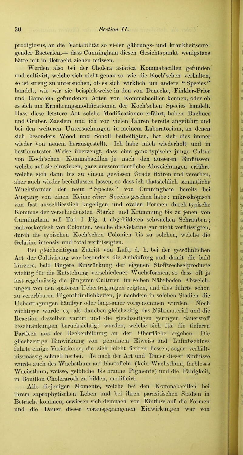 prodigiosus, an die Variabilitat so vieler gabmngs- und krankbeitserre- gender Bacterien,— dass Cunningham diesen Gesichtspunkt wenigstens hatte mit in Betracht zieben rniissen. Werden also bei der Cholera asiatica Kommabacillen gefunden und cultivirt, welche sich nicht genau so wie die Koch’schen verhalten, so ist strong zu untersuchen, ob es sich wirklich um andere “ Species ” handelt, wie wir sie beispielsweise in den von Denecke, Finkler-Prior und Gamaleia gefundenen Arten von Kommabacillen kennen, oder ob es sich um Ernahrungsmodificationen der Koch’schen Species handelt. Dass diese letztere Art solche Modificationen erfahrt, haben Buchner und Gruber, Zaeslein und ich vor vielen Jahren bereits angefiihrt und bei den weiteren Untersuchungen in meinem Laboratorium, an denen sich besonders Wood und Scholl betheiligten, hat sich dies immer wieder von neuem herausgestellt. Ich habe mich wiederholt und in bestimmtester Weise iiberzeugt, dass eine ganz typische junge Cultur von Koch’schen Kommabacillen je nach den ausseren Einfliissen welche au£ sie eiuwirken, ganz ausseroi’dentliche Abweichungen erfahrt welche sich dann bis zu einem gewissen Grade fixiren und vererben, aber auch wieder beeinflussen lassen, so dass ich thatsachlich sammtliche Wuchsformen der neun “Species” von Cunningham bereits bei Ausgang von einen Keime einer Species gesehen babe: mikroskopisch von fast ausschliesslich kugeligen und ovalen Eormen durch typische Kommas der verschiedensten Starke und Kriimmung bis zu jenen von Cunningham auf Taf. I Fig. 4 abgebildeten schwachen Schrauben; makroskopisch von Colonien, welche die Gelatine gar nicht verfliissigten, durch die typischen Koch’schen Colonien bis zu solchen, welche die Gelatine intensiv und total verfliissigten. Bei gleichzeitigem Zutritt von Luft, d. h. bei der gewohnlichen Art der Cultivirung war besonders die Anhaufung und damit die bald kiirzere, bald langere Einwiirkung der eigenen Stoffwechselproducte wichtig fiir die Entstehung verschiedener Wuchsformen, so dass oft ja fast regelmiissig die jiingeren Culturen im selben Kahrboden Abweich- ungen von den spateren Uebertragungen zeigten, und dies fiihrte schon zu vererbbaren Eigenthiimlichkeiten, je nachdem in solchen Stadien die Uebertragungen haufiger oder langsamer vorgenommen wurden. Koch wichtiger wurde es, als daneben gleichzeitig das Kahrmaterial und die Reaction desselben variirt und die gleichzeitigen geringen Sauerstoff beschrankungen beriicksichtigt wurden, welche sich fiir die tieferen Partieen aus der Deckenbilduug an der Oberflache ergeben. Die gliechzeitige Einwirkung von genuinem Eiweiss und Luftabschluss fiihrte einige Variationen, die sich leicht fixiren liessen, sogar verhalt- nissmassig schnell herbei. Je nach der Art und Dauer dieser Einfliisse wurde auch des Wachsthum auf Kartoffeln (keiu Wachsthum, farbloses Wachsthum, weisse, gelbliche bis braune Pigmente) und die Fahigkeit, in Bouillon Choleraroth zu bilden, modificirt. Alle diejenigen Momente, welche bei den Kommabacillen bei ihrem saprophytischen Leben und bei ihren parasitischen Stadien in Betracht kommen, erwiesen sich demnach von Einfluss auf die Formen und die Dauer dieser vorausgegangenen Einwirkungen war von