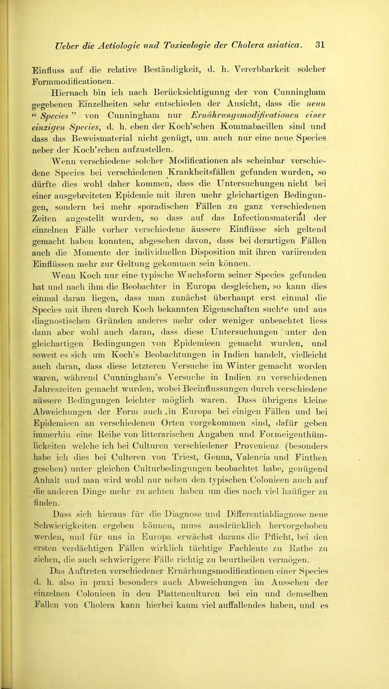 Einfluss auf die relative Bestandigkeit, d. h. Vererbbarkeit solcher Eonnmodificationen. Hiernacli bin ich nach Beriicksichtigunng der von Cunningham gegebenen Einzelheiten selir entscliieden der Ansicht, dass die nenn “ Species ” von Cunningham nur Ernahrungsmodijicationen einer einzigen Species, d. h. eben der Koch’scdien Kommabacillen sind und dass das Beweismaterial nicht geniigt, um auch nur eine neue Species ueber der Koeh’sclieu aufzustellen. Wenn verschiedene soldier Modificationen als scheinbar verschie- dene Species bei verschiedenen Krankheitsfallen gefunden wurden, so diirfte dies wohl daher kommen, dass die Untersnchungen nicht bei einer ausgebreiteten Epidemie mit ihren mehr gleichartigen Bedingun- gen, sondern bei mehr sporadischeu Fallen zu ganz verschiedenen Zeiteu angestellt wurden, so dass auf das Infectionsmaterial der einzelnen Falle vorher verschiedene aussere Einfliisse sich geltend gemacht haben konuten, abgesehen davon, dass bei derartigen Fallen auch die Momente der individuellen Disposition mit ihren variirenden Einfliissen mehr zur Grdtung gekommen sein konnen. Wenn Koch nur eine tvpische Wuchsform seiner Species gefunden hat und nach ihm die Beobachter in Europa desgleichen, so kann dies einmal daran liegen, dass man zunachst liberhaupt erst einmal die Species mit ihren durch Koch bekanuten Eigenschaften suclhe und aus diagnostischeu Griinden anderes mehr oder weniger unbeachtet liess dann aber wohl auch daran, dass diese Untersnchungen uuter den gleichartigen Bedinguugen von Epidemieen gemacht Avurden, und soAveit es sich um Koch’s Beobachtuugen in Indien handelt, vielleicht auch daran, dass diese letztereu Versnche im Winter gemacht worden Avaren, Avahreud Cunningham’s Versnche in Indien zu A-erschiedenen Jahreszeiten gemacht Avurden, Avobei Beeinflussungen durch A^erschiedene aussere Bedinguugen leichter moglich Avaren. Dass librigeus kleine AbAveichungen der Form auch .in Europa bei einigen Fallen und bei Epidemieen an A-erschiedenen Orten A-orgekommen sind, dafiir gebeu immerhiu eine Reihe A’on litterarischen Angaben und Formeigenthiim- lickeiten AA-elche ich bei Culturen verschiedener ProA-enienz (besonders habe ich dies bei Culteren von Triest, Genua, Valencia und Fintheu gesehen) unter gleicheu Culturbedinguugen beobachtet habe, geniigeud Anhalt und man Avird Avohl nur ueben den tjpischen Colonieen auch auf die auderen Dinge mehr zu achten haben um dies noch viel haiifiger zu linden. Dass sich hieraus fiir die Diagnose und Differentialdiagnose neue SchAvierigkeiten ergeben konnen, muss ausdriicklich hervorgehoben Averden, mid fiir uns in Europa erwachst daraiis die Pflicht, bei den ersteii A-erdiichtigen Fallen wirklich tiichtige Fachleute zu Rathe zu ziehen, die auch scliAvierigere Falle richtig zu beurtheilen A-ermogen. Das Aiiftreten verschiedener Ernarhuiigsmodificationen einer Species d. h. also in praxi besonders auch AbAveichungen im Aussehen der einzelnen Colonieen in den Plattenculturen bei eiu und demselben Fallen a’oii Cholera kann hierbei kaiim A-iel auffallendes haben, und es