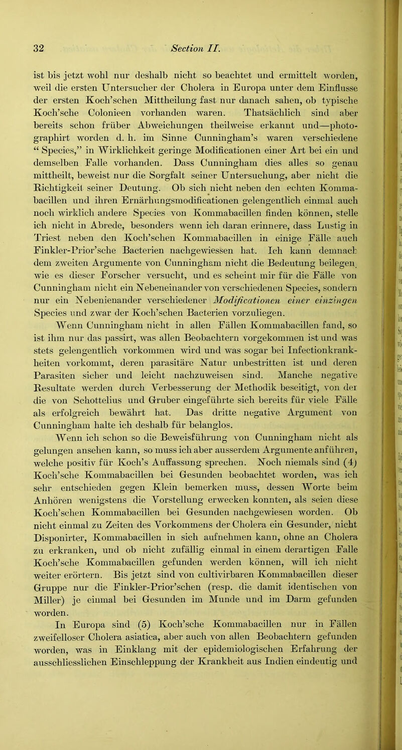 ist bis jetzt wohl nur deslialb nicht so beachtet und ermittelt worden, weil die ersten Untersucher der Cholera in Europa nnter deiu Einflusse der ersten Koch’schen Mittheilung fast nur danach sahen, ob typische Koch’sche Colonieen vorhanden wareu. Thatsachlich sind aber bereits schon friiber Abweichungen theilweise erkannt und—photo- graphirt worden d. h. im Sinne Cunningham’s waren verschiedene “ Species,” in Wirklichkeit geriuge Modificatiouen einer Art bei ein und deinselben Falle vorhanden. Dass Cunningham dies alles so genau mittheilt, beweist nur die Sorgfalt seiner Untersuchung, aber nicht die Richtigkeit seiner Deutung. Ob sich nicht neben den echteu Komma- bacillen und ihren Ernarhungsmodificationen gelengentlich einmal auch noch wirklich andere Species von Kommabacillen linden konnen, stelle ich nicht in Abrede, besonders wenn ich daran erinnere, dass Lustig in Triest neben den Koch’schen Kommabacillen in einiae Falle auch O Finkler-Prior’sche Bacterien nachgewiessen hat. Ich kann demnach dem zweiten Argumente von Cunningham nicht die Bedeutung beilegeu, wie es dieser Forscher versucht, und es scheint mir fiir die Falle von Cunningham nicht ein Kebeneinander von vcrschiedenen Species, sondern nur ein Kebenienander versehiedener Modijicationen einer einzingen Species und zwar der Koch’schen Bacterien vorzuliegen. Wenn Cunningham nicht in alien Fallen Kommabacillen fand, so ist ihm nur das passirt, was alien Beobachtern vorgekommen ist und was stets gelengentlich vorkoimnen wird und was sogar bei Infectionkrank- heiten vorkommt, deren parasitare ISTatur unbestritten ist und deren Parasiten sicher und leicht nachzuweisen sind. Manche negative Besultate werden durch Verbesserung der Methodik beseitigt, von der die von Schottelius und Grruber eingefiihrte sich bereits fiir viele Piille als erfolgreich bewahrt hat. Das dritte negative Argument von Cunningham halte ich deshalb fiir belanglos. Wenn ich schon so die Beweisfiihrung A on Cunningham nicht als gelungeu ansehen kann, so muss ich aber ausserdem Argumente anfiihren, welche positiv fiir Koch’s Auffassung sprechen. Koch niemals sind (4) Koch’sche Kommabacillen bei Gesundeu beobachtet Avorden, Avas ich sehr eutschieden gegen Klein bemerken muss, dessen Worte beim Anhdren wenigstens die Vorstellung erwecken konnteu, als seien diese Koch’scheu Kommabacillen bei Gesundeu nachgewieseu worden. Ob nicht einmal zu Zeiten des Vorkommens der Cholera ein Gesunder, nicht Disponirter, Kommabacillen in sich aufnehmen kann, ohne an Cholera zu erkranken, und ob nicht zufallig einmal in einem derartigen Falle Koch’sche Kommabacillen gefunden werden konnen, will ich nicht weiter erortern. Bis jetzt sind von cultivirbaren Kommabacillen dieser Gruppe nur die Finkler-Prior’schen (resp. die damit identischen von Miller) je einmal bei Gesunden im Munde und im Darin gefunden Avorden. In Europa sind (5) Koch’sche Kommabacillen nur in Fallen zweifelloser Cholera asiatica, aber aucli von alien Beobachtern gefunden worden, Avas in Einklang mit der epidemiologischen Erfahrung der ausschliesslichen Einschleppung der Krankheit aus ludien eindeutig und