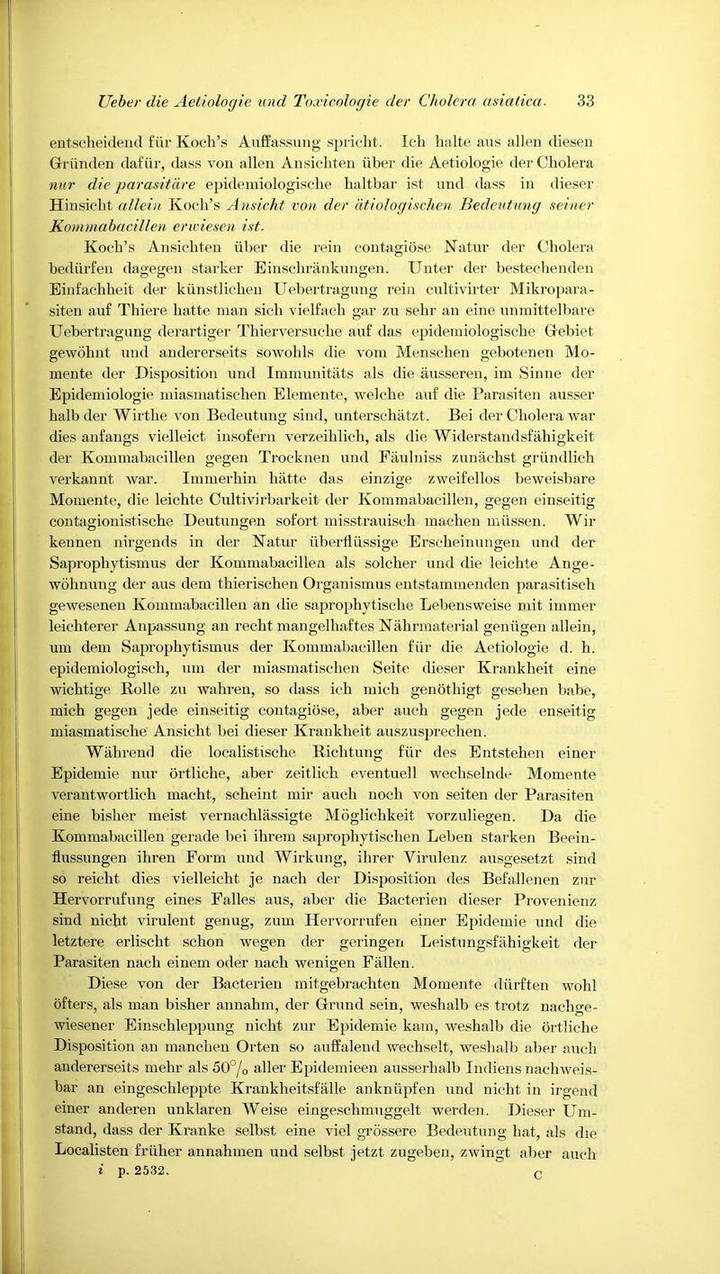 entschei<ieud fiir Koch’s Auffassung sprioht. Ich halte aus alien diesen Griinden dafiir, dass von alien Ansicliten iiber die Aetiologie der Cholera nur die parasitare epidemiologische haltbar ist und dass in dieser Hinsicht allein Koch’s Ansicht von der dtiologischen Bedeutung seiner Kommabacillen erwiesen ist. Koch’s Ansichten iiber die I’ein contagiose Natur der Cholera bediirfen dagegen starker Einschrankungen. Unter der bestechenden Einfachheit der kiinstlicheu Uebertragnng rein cultivirter Mikropara- siten au£ Thiere hatte man sich vielfach gar zn sehr an eine unmittelbare Uebertragnng derartiger Thierversuche auf das epidemiologische Gebiet gewohnt und andererseits sowohls die vom Menschen gebotenen Mo- mente der Disposition und Immunitats als die ausseren, im Siune der Epidemiologie miasmatischen Elemente, welche auf die Parasiten ausser halb der Wirthe von Bedeutung sind, unterschatzt. Bei der Cholera war dies anfangs vielleict insofern verzeihlich, als die Widerstandsfahigkeit der Kommabacillen gegen Trocknen und Faulniss zunachst griindlich verkannt war. Immerhin hatte das einzige zweifellos beweisbare Momente, die leichte Cultivirbarkeit der Kommabacillen, gegen einseitig contagionistische Deutungen sofort misstrauisch machen miissen. Wir kennen nirgends in der Katur uberflussige Erscheinungen und der Saprophytismus der Kommabacillen als solcher und die leichte Ange- wohnung der aus dem thierischen Organ! smus entstammenden parasitisch gewesenen Kommabacillen an die saprophytische Lebensweise mit immer leichterer Anpassung an recht mangelhaftes Kahrmaterial geniigen allein, um dem Saprophytismus der Kommabacillen fiir die Aetiologie d. h. epidemiologisch, um der miasmatischen Seite dieser Krankheit eine wichtige Eolle zu wahren, so dass ich mich genothigt gesehen babe, mich gegen jede einseitig contagiose, aber auch gegen jede enseitig miasmatische Ansicht l)ei dieser Krankheit auszusprechen. Wiihrend die localistische Bichtung fiir des Entstehen einer Epidemie nur ortliche, aber zeitlich eventuell wechselnde Momente verantwortlich macht, scheint mir auch noch von seiten der Parasiten eine bisher meist vernachlassigte Moglichkeit vorzuliegen. Da die Kommabacillen gerade bei ihrem saprophytischen Leben starken Beein- flussungen ihren Form und Wirkung, ihrer Virulenz ausgesetzt sind so reicht dies vielleicht je nach der Disposition des Befallenen zur Hervorrufung eines Falles aus, aber die Bacterien dieser Provenienz sind nicht virulent genug, zum Hervorrufen einer Epidemie und die letztere erlischt schon wegen der geringen Leistungsfahigkeit der Parasiten nach einem oder nach wenigen Fallen. Diese von der Bacterien mitgebrachten Momente diirften wohl bfters, als man bisher annahm, der Grund sein, weshalb es trotz nachge- wiesener Einschleppung nicht zur Epidemie kam, weshalb die ortliche Disposition an manchen Orten so auffaleud wechselt, weshalb aber auch andererseits mehr als 50°/o aller Epidemieen ausserhalb Indiens nachweis- bar an eingeschleppte Krankheitsfalle ankniipfen und nicht in irgend einer anderen unklaren Weise eingeschmuggelt werden. Dieser Um- stand, dass der Kranke selbst eine viel grossere Bedeutixng hat, als die Localisten friiher annahmen und selbst jetzt zugeben, zwingt aber auch i p. 2532. Q