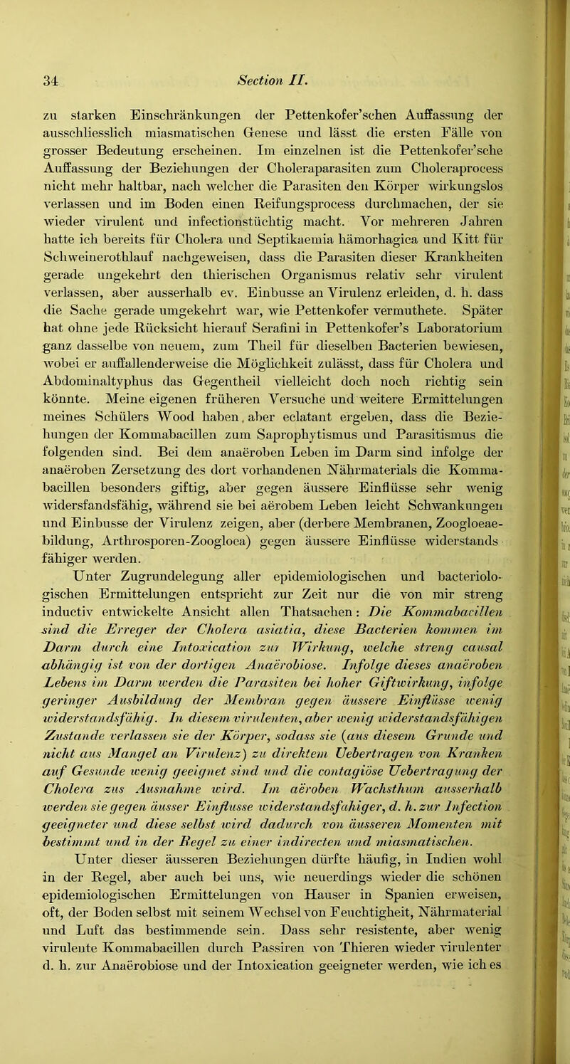 zu starken Einschrankungen der Pettenkofer’schen Auffassimg der ausschliesslich miasinatischen Geuese und lasst die ersten EMle von grosser Bedeutung erscheinen. Im einzelnen ist die Pettenkofer’sche Auffassung der Bezielmngen der Choleraparasiten zum Choleraproeess nicht mehr haltbar, nach welcher die Parasiten den Korper wirkungslos verlassen und im Boden einen Beifungsprocess durcbmachen, der sie wieder virulent und infectionstiicbtig macbt. Vor mebreren Jabren batte icb bereits fiir Cholera und Septikaemia hiimorbagica und Kitt fiir Scbweinerotblauf nacbgeweiseu, dass die Parasiten dieser Krankbeiten gerade ungekebrt den tbieriscben Organismus relativ sebr virulent verlassen, aber ausserbalb ev. Einbusse an Virulenz erleiden, d. b. dass die Sacbe gerade umgekebrt war, wie Pettenkofer vermutbete. Spater bat obne jede Riicksicbt bierauf Serafini in Pettenkofer’s Laboratorium ganz dasselbe von neuem, zuni Tbeil fiir dieselben Bacterien bewiesen, wobei er auffallenderweise die Moglicbkeit zulasst, dass fiir Cholera und Abdominaltypbus das Gegentbeil vielleicbt docb nocb richtig sein konnte. Meine eigenen friiberen Versucbe und weitere Ermittelungen meines Scbiilers Wood baben.aber eclatant ergeben, dass die Bezie- hungen der Kommabacillen zum Sapropbytismus und Parasitismus die folgenden sind. Bei dem anaeroben Leben im Darm sind infolge der anaeroben Zersetzung des dort vorbandenen Nabrmaterials die Komma- bacillen besonders giftig, aber gegen aussere Einfliisse sebr wenig widersfandsfahig, wahrend sie bei aerobem Leben leicbt Scbwankungen und Einbusse der Virulenz zeigen, aber (derbere Membranen, Zoogloeae- bildung, Artbrosporen-Zoogloea) gegen aussere Einfliisse widerstands fabiger werden. Unter Zugrundelegung aller epidemiologiscben und bacteriolo- gischen Ermittelungen entspricht zur Zeit nur die von mir strong inductiv entwickelte Ansicbt alien Thatsacben: Die Kommabacillen sind die Erreger der Cholera asiatia, diese Bacterien kommen im Darm durcli eine Intoxication zur Wirhnng, welche strong causal abhdngig ist von der dortigen Anaerobiose. Infolge dieses anaeroben Lebens im Darm werden die Parasiten bei holier Giftwirkung, infolge geringer Ausbildung der Membran gegen aussere Einjiusse tcenig widerstandsfdhig. In diesem virulenten, aber wenig iciderstandsfdhigen Znstande verlassen sie der Korper, sodass sie {aus diesem Grunde und nicht aus Mangel an Virulenz) zii direktem Uebertragen von Kranhen auf Gesunde wenig geeignet sind und die contagidse Uebertragung der Cholera zus Ausnahme wird. Im aeroben Wachsthum ausserhalb tcerden sie gegen dusser Einjiusse widerstandsfahiger, d. h. zur Infection geeigneter und diese selbst wird dadurch von dusseren Momenten mit bestimmt und in der Begel zu einer indirecten und miasinatischen. Unter dieser ausseren Beziehungen diirfte bauflg, in Indien wold in der Begel, aber aucb bei uns, wie neuerdings wieder die scbonen epidemiologiscben Ermittelungen von Hauser in Spanien erweisen, oft, der Boden selbst mit seinem Wecbsel von Feuchtigbeit, Nabrmaterial und Luft das bestimmende sein. Dass sebr resistente, aber wenig virulente Kommabacillen durcb Passiren von Thieren wieder virulenter d. b. zur Anaerobiose und der Intoxication geeigneter werden, wie icb es