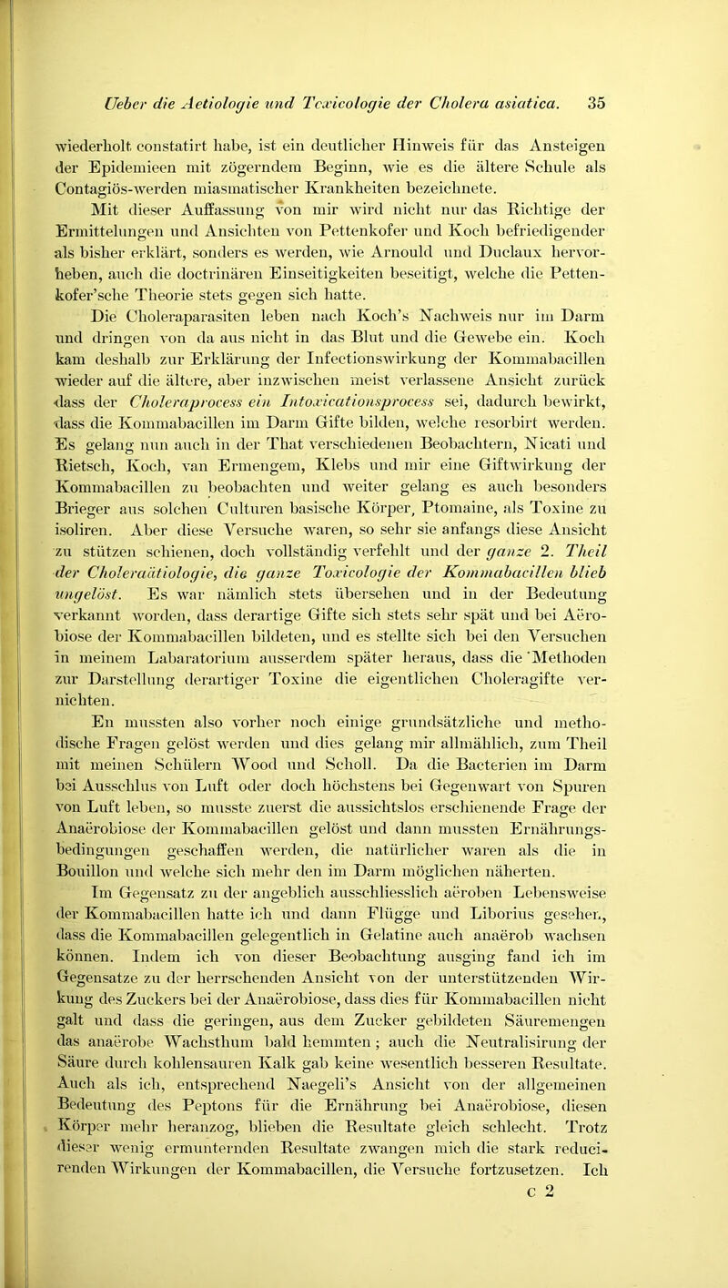 wiederholt. constatirt habe, ist ein deutlicher Hinweis fiir das Ansteigen der Epideinieen mit zogerndera Beginn, wie es die altere Schule als Contagios-werden miasmatiscber Krankheiten bezeiclinete. Mit dieser Auffassung von inir wird nicbt nur das Bicditige der Brinittelungen iind Ansicbten von Pettenkofer und Koch befriedigender als bisber erklart, sonders es werden, 'wie Arnould und Duclaux bervor- heben, aucb die doctriniiren Einseitigkeiten beseitigt, welcbe die Petten- kofer’scbe Tlieorie stets gegen sicb batte. Die Cboleraparasiten leben nacb Kocb’s Nacbweis nur iin Darm und dringen von da aus nicbt in das Blut und die Gewebe ein. Kocb kam deshalb zur Erklarung der Infectionswirkung der Koinmabacillen ■wieder au£ die iiltcre, aber inzwiscben meist verlassene Ansicbt zuriick dass der Choleraprocess ehi Into.vicatiousprocess sei, dadurcb bewirkt, dass die Koinmabacillen im Darin Gifte bildeii, welcbe resorbirt werden. Es gelang nun aucb in der That verscbiedenen Beobacbtern, Kicati und Rietscb, Kocb, van Ermengem, Klebs und niir eine Giftwirkuiig der Kominabacillen zu beobacbten und weiter gelang es aucb besonders Brieger aus solcben Culturen basiscbe Korper, Ptomaine, als Toxine zu isoliren. Aber diese Versucbe waren, so sebr sie anfangs diese Ansicbt zu stiitzen scbienen, docb vollstandig verfeblt und der ganze 2. Theil der ChoJeradtioJogie, die ganze Toxicologie der Kommabacillen blieb ungeldst. Es war niimlicb stets iiberseben und in der Bedeiitung verkannt worden, dass derartige Gifte sicb stets sebr spat und bei Aero- biose der Kommabacillen bildeten, und es stellte sicb bei den Versucben in meinem Labaratorium ausserdem spiiter beraus, dass die ‘Metboden zur Darstcllung derartiger Toxine die eigentlicben Cboleragifte ver- nicbten. En miissten also vorber nocb einige grundsatzlicbe und metbo- discbe Eragen gelbst werden und dies gelang mir allmablicb, zum Tbeil mit meinen Scbiilern Wood und Scboll. Da die Bacterien im Darm bei Ausscblus von Liift oder docb bocbstens bei Gegenwart von Spuren von Luft leben, so miisste zuerst die aussicbtslos erscbienende Frage der Anaerobiose der Kommabacillen gelost und dann mussten Ernabrungs- bedingungen gescbaffen werden, die natiirlicber waren als die in Bouillon und Avelcbe sicb mebr den im Darm moglicben naberten. Tm Gegensatz zu der angeblicb ausscbliesslicb aeroben Lebensweise der Kommabacillen batte icb und dann Fliigge und Liborius gcseber., dass die Kommabacillen gelegentlicb in Gelatine aucb anaerob wacbsen konnen. Indem icb A*on dieser Beobacbtung ausging fand icb im Gegensatze zu der berrscbenden Ansicbt von der unterstiitzenden Wir- kuiig des Zuckers bei der Anaerobiose, dass dies fiir Kommabacillen nicbt gait und dass die geringen, aus dem Zucker gebildeten Sauremengen das anaerobe Wacbstbum bald bemmten; aucb die Keutralisirung der Saure durcb koblensauren Kalk gab keine Avesentlich besseren Resiiltate. Aucb als icb, entsprecbend Kaegeli’s Ansicbt von der allgemeinen Bedeiitung des Peptons fiir die Ernabriing bei Anaerobiose, diesen Korper mebr beranzog, blieben die Resiiltate gleicb scblecbt. Trotz diesar weiiig ermunternden Resiiltate zwangen micb die stark reduci- renden Wirkungen der Kommabacillen, die Versucbe fortzusetzen. Icb c 2