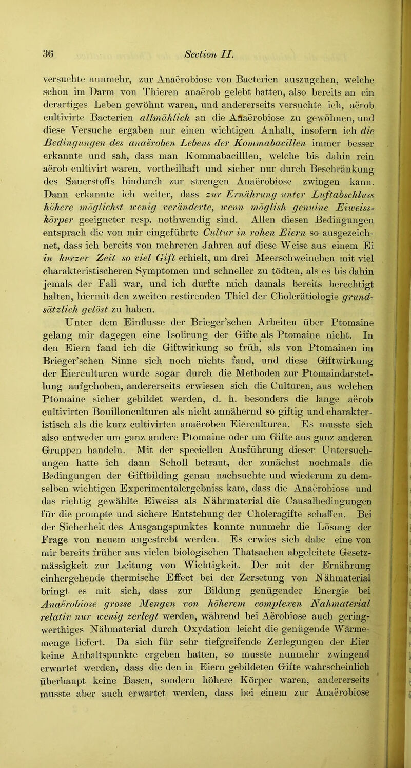 versuchte nunmehr, zur Aiiaerobiose von Bacterien auszugelien, welclie schon im Darm von Thieren anaerob gelebt batten, also bereits an ein derartiges Leben gewohnt waren, nnd andererseits versuchte icb, aerob cultivirte Bacterien alhndhlich an die Aflaerobiose zu gewobnen, und diese Versiicbe ergaben nur einen Avicbtigen Anhalt, insofern icb die Bedingungen des anaerohen Lebens der Kommabacillen immer besser erkannte und sab, dass man Kommabacillleu, welche bis dabin rein aerob cultivirt waren, vortbeilhaft nnd sicber nur durcb Beschrankung des Sauerstoffs bindurcb zur strengen Aiiaerobiose zwingeu kann. Dann erkannte icb weiter, dass zur Erndhrung miter Luftabschlusn hohere mdglichst icenig verdnderte, icenn mdglish genuine Eiweiss- kdrper geeigneter resp. notbwendig sind. Allen diesen Bedingungen entsprach die von mir eingefubrte Cultur in rolien Eiern so ausgezeicb- net, dass icb bereits von mehreren Jahreii au£ diese Weise aus einem Ei in kurzer Zeit so viel Gift ei'bielt, um drei Meerscbweincben mit viel charakteristiscberen Syinptomen und scbneller zu todten, als es bis dabin jemals der Fall war, und icb durfte inich dainals bereits berecbtigt halten, hiermit den zweiten restirenden Thiel der Cboleratiologie grund- sdtzlich geVost zu baben. Unter dem Einflusse der Brieger’scben Arbeiten iiber Ptomaine gelang mir dagegen eine Isoliriing der Gifte als Ptomaine nicbt. In den Eiern fand icb die Giftwirkung so fruh, als von Ptomainen im Brieger’scben Sinne sicb nocb nicbts fand, und diese Giftwirkung der Eierculturen wurde sogar durcb die Metboden zur Ptomaindarstel- bing aiifgeboben, andererseits erwiesen sicb die Culturen, aus welchen Ptomaine sicber gebildet werden, d. b. besonders die lange aerob cultivirten Boiiillonculturen als nicbt annahernd so giftig und charakter- istiscb als die kurz cultivirten anaeroben Eierculturen. Es musste sicb also entweder um ganz andere Ptomaine oder um Gifte aus ganz anderen Griippen bandeln. Mit der speciellen Ausfubriing dieser Untersucb- ungen batte icb dann Scholl betraut, der ziinachst nocbmals die Bedingungen der Giftbilding geuau nacbsucbte und wiederum zu dem- selben wicbtigen Experimentalergebniss kam, dass die Anaerobiose und das richtig gewablte Eiweiss als Nabrinaterial die Causalbediugungeii fiir die prompte und sicbere Entstebung der Choleragifte schaffen. Bei der Sicberbeit des Aiisgangspiinktes konnte nunmebr die Losung der Frage von neuem angestrebt werden. Es erwies sicb dabe eine von mir bereits fruher aus vielen biologiscben Tbatsacben abgeleitete Gesetz- massigkeit zur Leitung von Wichtigkeit. Der mit der Ernahrung einhergebende tbermiscbe Effect bei der Zersetung von ISTahmaterial bringt es mit sicb, dass zur Bildung genugender Energie bei Anaerobiose grosse Mengen von hoherem complexen Nahmaterial relativ nur wenig zerlegt werden, wabrend bei Aijrobiose aucb gering- wertbiges Nahmaterial durcb Oxydation leicbt die geniigende Warme- menge liefert. Da sicb fur sebr tiefgreifende Zerlegungeu der Eier keine Aiibaltspunkte ergeben batten, so musste nunmehr zwingend erwartet werden, dass die den in Eiern gebildeten Gifte wahrscheinlich iiberliaupt keine Basen, sondern bobere Korper waren, andererseits musste aber aucb erwartet werden, dass bei einem zur Anaerobiose