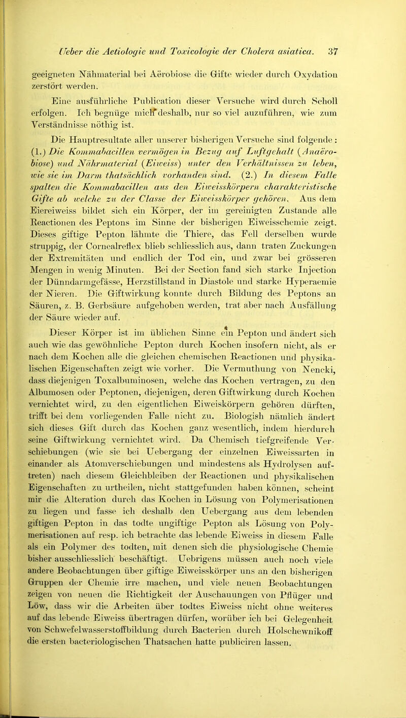 geeigneten N’ahmaterial bei Aerobiose die Grifte wieder dnrch Oxydation zerstdrt werdeii. Eine ausfiihrliohe Publication dieser Verstiche wird dnrch Scholl ei’folgen. Ich begiiiige micl'Tdeshalb, nnr so viel auznfiihren, wie znm Verstaudiiisse noting ist. Die Hauptresnltate aller niiserer bisherigen Versnche sind folgende : {!.) Die Kommahacillen vermogen in Bezug auf Lnftgehalt (^Anaero- biose) und Ndhrmaterial (Eiweiss) unter den Verhditnissen zu leben, wie sie ini Darni tliatsdchlich vorhanden sind. (2.) In dieseni Falle spalten die Konunabacillen aus den Eiweisskdrpern charakteristische Gifte ab leelche zu der Classe der Eiweisskorper gelidren. Ans dein Eiereiweiss bildet sich eiii Korper, der im gereiuigten Zustande alle Eeactionen des Peptons im Siime der bisherigen Eiweisscheinie zeigt. Dieses giftige Pepton lahmte die Thiere, das Fell derselben wnrde strnppig, der Cornealrellex blieb schliesslich aus, dann traten Zncknngen der Extremitiiten und endlich der Tod ein, und zwar bei grosseren Mengen in wenig Minuten. Bei der Section fand sich starke Injection der Diiniidaringefasse, Herzstillstand in Diastole nnd starke Hyperaeniie der ISTieren. Die Griftwirkung konnte dnrch Bildung des Peptons an Sauren, z. B. Gerbsaure aufgehoben werden, trat aber nach Ausfallung der Saure wieder auf. Dieser Korper ist iin iiblichen Sinne eni Pepton und andert sich auch wie das gewohnliche Pepton dnrch Kochen insofern nicht, als er nach dem Kochen alle die gleichen chemischen Beactionen nnd physika- lischen Eigenschaften zeigt wie vorher. Die Vermuthung von Kencki, dass diejenigen Toxalbuininosen, welche das Kochen vertragen, zu den Albumosen oder Peptonen, diejenigen, deren Giftwirknng dnrch Kochen vernichtet wird, zu den eigentlichen Eiweiskorpern gehoren diirften trifEt bei dem vorliegenden Falle nicht zn. Biologish namlich andert sich dieses Gift dnrch das Kochen ganz wesentlich, indem hierdurch seine Giftwirknng vernichtet wird. Da Chemisch tiefgreifende Ver- schiebungen (wie sie bei Uebergang der einzelnen Eiweissarten in einander als Atomverschiebnngen und mindestens als Hydrolysen auf- treten) nach diesem Gleichbleiben der Beactionen und physikalischen Eigenschaften zii urtheilen, nicht stattgefunden haben konnen, scheint mir die Alteration durch das Kochen in Losung von Polymerisationen zu liegen und fasse ich deshalb den Uebergang aus dem lebenden giftigen Pepton in das todte nngiftige Pepton als Losung von Poly- merisationen auf resp. ich betrachte das lebende Eiweiss in diesem Falle als ein Polymer des todten, mit denen sich die physiologische Chemie bisher ausschliesslich beschaftigt. Uebrigens iniissen auch noch viele andere Beobachtungen ilber giftige Eiweisskorper uns an den bisherigen Gruppen der Chemie irre machen, und viele nenen Beobachtungen zeigeu von nenen die Bichtigkeit der Anschanungen von Pfliiger und Low, dass wir die Arbeiten iiber todtes Eiweiss nicht ohne weitere.s auf das lebende Eiweiss iibertragen diirfeu, woriiber ich bei Gelegenheit von Schwefelwasserstoffbildung durch Bacterien dnrch Holschewuikoff die ersten bacteriologischen Thatsachen hatte pnbliciren lassen.
