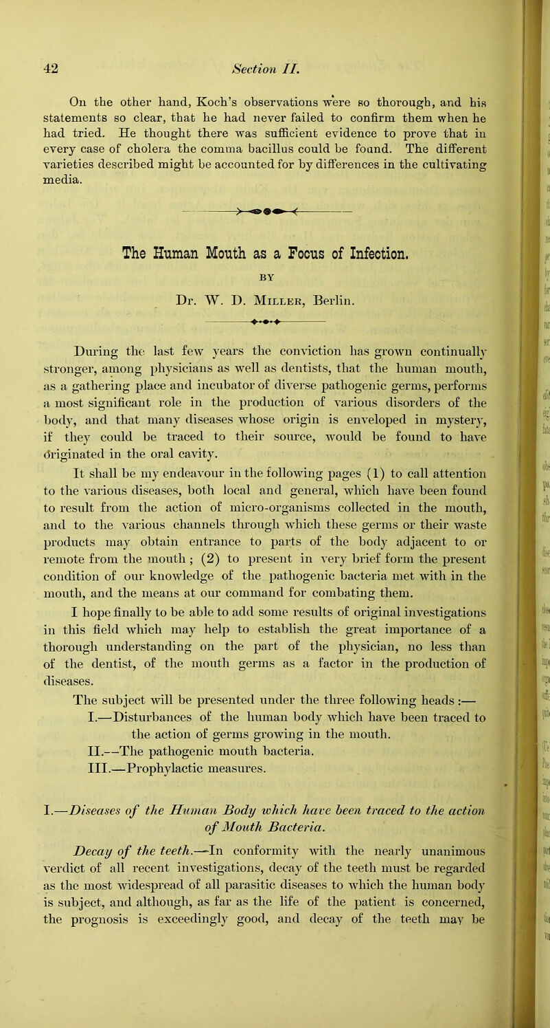 On the other hand, Koch’s observations were so thorough, and his statements so clear, that he had never failed to confirm them when he had tried. He thought there was suflBcient evidence to prove that in every case of cholera the comma bacillus could he found. The different varieties described might be accounted for by differences in the cultivating media. During the last few years the conviction has grown continual!}- stronger, among physicians as well as dentists, that the human mouth, as a gathering place and incubator of diverse pathogenic germs, performs a most significant role in the production of various disorders of the body, and that many diseases whose origin is enveloped in mystery, if they could be traced to tlieir source, would be found to have driginated in the oral cavity. It shall be my endeavour in the following pages (1) to call attention to the various diseases, both local and general, which have been found to result from the action of micro-organisms collected in the mouth, and to the various channels through which these germs or their waste products may obtain entrance to parts of the body adjacent to or remote from the mouth ; (2) to present in very brief form the present condition of our knowledge of the pathogenic bacteria met with in the mouth, and the means at our command for combating them. I hope finally to be able to add some results of original investigations in this field which may help to establish the great importance of a thorough understanding on the part of the physician, no less than of the dentist, of the moutli germs as a factor in the production of diseases. The subject will be presented under the three following heads:— I. —Disturbances of the human body which have been traced to the action of germs growing in the mouth. II. —The pathogenic mouth bacteria. III. —Prophylactic measures. I.—Diseases of the Human Body which have been traced to the action Decay of the teeth.-~lr\ conformity with the nearly unanimous verdict of all recent investigations, decay of the teeth must be regarded as the most widespread of all parasitic diseases to which the human body is subject, and although, as far as the life of the patient is concerned, the prognosis is exceedingly good, and decay of the teeth may be The Human Mouth as a Focus of Infection. BY Dr. W. D. Miller, Berlin. of Mouth Bacteria.