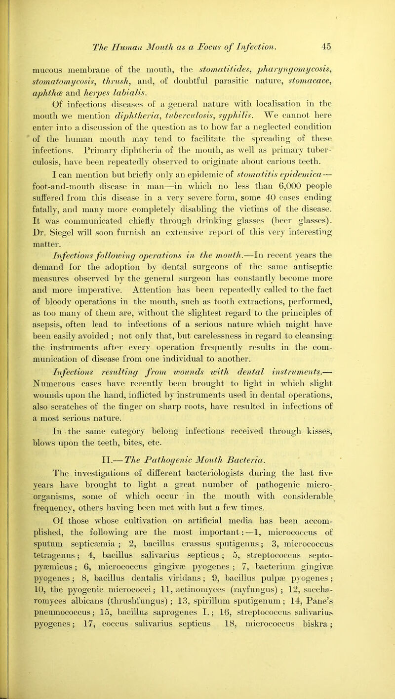 mucous membrane of the mouth, the stomatitides, pharyngomycosis, stomatomycosis, thrush, and, of doubtful parasitic nature, stomacace, aphtlicB and herpes lahialis. Of infectious diseases of a general nature with localisation in the mouth we mention diphtheria, tuberculosis, syphilis. We cannot here enter into a discussion of the question as to how far a neglected condition of the human mouth may tend to facilitate the spreading of these infections. Primary diphtheria of the mouth, as well as primary tuber- culosis, have been repeatedly observed to originate about carious teeth. I can mention but briefly only an epidemic of stomatitis epidemica— foot-and-mouth disease in man—in which no less than 0,000 people suffered from this disease in a very severe form, some 40 cases ending fatally, and many more com[)letely disabling the victims of the disease. It was communicated chiefly through drinking glasses (beei' glasses). Dr. Siegel will soon furnish an extensive report of this very interesting matter. Infections folloiving operations in the mouth.—In recent years the demand for the adoption by dental surgeons of the same antiseptic measures observed by the general surgeon has constantly become more and more imperative. Attention has been repeatedly called to the fact of bloody operations in the mouth, such as tooth extractions, performed, as too many of them are, without the slightest regard to the principles of asepsis, often lead to infections of a serious nature which might have been easily avoided ; not only that, but carelessness in regard to cleansing the instruments after every operation frequently results in the com- munication of disease from one individual to another. Infections resulting from wounds with dental instruments.— Numerous cases have recently been brought to light in which slight wounds upon the hand, inflicted by instruments used in dental operations, also scratches of the Anger on sharp roots, have resulted in infections of a most serious nature. In the same category belong infections received through kisses, blows upon the teeth, bites, etc. II.— The Pathogenic Mouth Bacteria. The investigations of different bacteriologists during the last live years have brought to light a great number of pathogenic micro- organisms, some of which occur in the mouth with considerable frequency, others having been met Avith but a few times. Of those whose cultiA^ation on artificial media has been accom- plished, the following are the most important:—1, micrococcns of sputum septicemia ; 2, bacillus crassus sputigenus; 3, micrococcus tetragenus; 4, bacilhis salivarius septicus; 5, streptococcus septo- pyemicus; 6, micrococcus gingive pyogenes ; 7, bacterium gingive pyogenes; 8, bacillus dentalis A'ii'idans; 9, bacillus pulpe pyogenes; 10, the pyogenic micrococci; 11, actinoniyces (rayfungus) ; 12, saccha- romyces albicans (thrushfungus) ; 13, spirillum .sputigenum; 14, Pane’s pneumococcus; 15, bacillus saprogenes I.; 16, streptococcus salivariu^ pyogenes; 17, coccus salivarius septicus 18, micrococcus biskra;