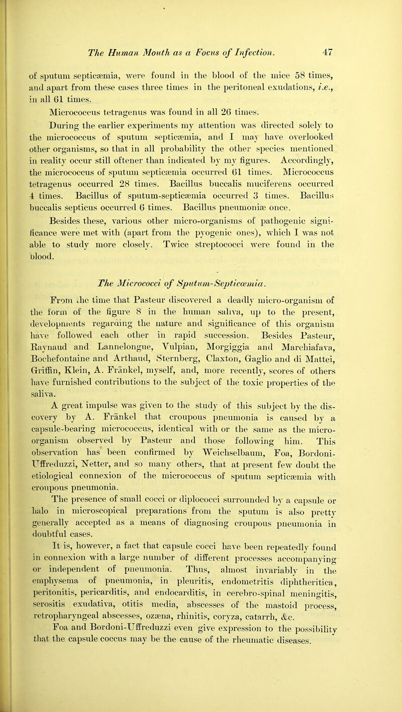 of sputum septicasmia, were found in the Ijlood of the mice 58 times, and apart from these cases three times in the peritoneal exudations, i.e., in all 61 times. Micrococcus tetragenus was found in all 26 times. During the earlier experiments my attention was directed solely to the micrococcus of sputum septic*mia, and I ma} have overlooked other organisms, so that in all probability the other species mentioned in reality occur still oftener than indicated by mj’ figures. Accordingly, the micrococcus of sputum septicaemia occurred 61 times. Micrococcus tetragenus occurred 28 times. Bacillus buccalis muciferens occurred 4 times. Bacillus of sputum-septicaemia occurred 3 times. Bacillus buccalis septicus occurred 6 times. Bacillus pneumoniae once. Besides these, various other micro-organisms of pathogenic signi- ficance were met with (apart from the pyogenic ones), which I was not able to study more closely. Twice streptococci were found in the blood. The Micrococci of Sputum-Septiccemia. From, xhc time that Pasteur discovered a deadly micro-organism of the form of the figure 8 in the human sah^'a, up to the present, developments regarding the nature and significance of this organism have followed each other in rapid succession. Besides Pasteur, Eaynaud and Lannelongue, Vulpian, Morgiggia and Marchiafava, Bochefontaine and Arthaud, Sternberg, Claxton, Gaglio and di Mattei, Griffin, Klein, A. Frankel, myself, and, more recently, scores of others have furnished contributions to the subject of the toxic properties of the saliva. A great impulse was given to the study of this subject by the dis- covery by A. Frankel that croupous pneumonia is caused by a capsule-bearing micrococcus, identical with or the same as the micro- organism observed by Pasteur and those following him. This observation has been confirmed by Weichselbaum, Foa, Bordoni- Uffreduzzi, Ketter, and so many others, that at present few doubt the etiological connexion of the micrococcus of sputum septicasmia with croupous pneumonia. The presence of small cocci or diplococci surrounded by a capsule or halo in microscopical preparations from the sputum is also pretty generally accepted as a means of diagnosing croupons pneumonia in doubtful cases. It is, however, a fact that capsule cocci have been repeatedly found in connexion with a large number of different processes accompanying or independent of pneumonia. Thus, almost invariably in the emphysema of pneumonia, in pleuritis, endometritis diphtheritica, peritonitis, pericarditis, and endocarditis, in cerebro-spinal meningitis, serositis exudativa, otitis media, abscesses of the mastoid process, retropharyngeal abscesses, ozasna, rhinitis, coryza, catarrh, &c. Foa and Bordoni-Uffreduzzi even give expression to the pos.sibility that the capsule coccus may be the cause of the rheumatic diseases.