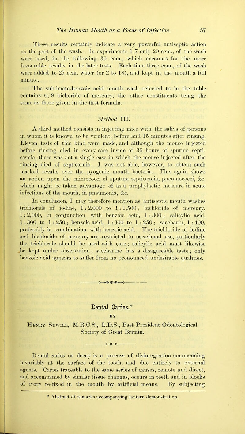 These results certainly indicate a very powerful antise])tic action on the part of the wasli. In experiments 1-7 only 20 ccin., of the wash were used, in the following 30 ccm., which accounts for the more favourable results iu the later tests. Each time three ccm., of the wash were added to 27 ccm. water (or 2 to 18), and kept in the mouth a full minute. The sublimate-benzoic acid mouth wash referred to iu the table contains 0, 8 bichoride of mercury, the other constituents being the same as those given in the first formula. Method III. A third method consists in injecting mice with the saliva of persons in whom it is known to be virulent, before and 15 minutes after rinsing. Eleven tests of this kind were made, and although the motise injected before I'insing died in every case inside of 36 hours of sputum septi- caemia, there was not a single case in which the mouse injected after the rinsing died of septicaemia. I was not able, however, to obtain such marked resmlts over the pyogenic mouth bacteria. This again shows an action upon the micrococci of sputum septicmmia, pneumococci, &c. which might be taken advantage of as a prophylactic measure iu acute infections of the mouth, in pneumonia, &c. In conclusion, I may therefore mention as antiseptic mouth washes trichloride of iodine, 1:2,000 to 1:1,500; bichloride o^ mercury, 1 : 2,000, in conjunction with benzoic acid, 1 : 300 ; salicylic acid, 1 : 300 to 1 : 250 ; benzoic acid, 1 : 300 to 1 : 250 ; saccharin, 1 : 400, preferably in combination with benzoic acid. The trichloride of iodine and bichloride, of mercury are restricted to occasional use, particularly the trichlorule should be used with care ; salicylic acid must likewise .be kept under observation ; saccharine has a disagreeable taste ; only benzoic acid appears to suffer from no pronounced undesirable qualities. -> ~gg) ^ Dental Caries/’' BY Henry Sewill, M.K.C.S., L.D.S., Past President Odontological Society of Great Britain. Dental caries or decay is a process of disintegration commencing invariably at the surface of the tooth, and due entirely to external agents. Caries traceable to the same series of causes, remote and direct, and accompanied by similar tissue changes, occurs in teeth and in blocks of ivory re-fixed in the mouth by artificial means. By subjecting * Abstract of remarks accompanying lantern demonstration.