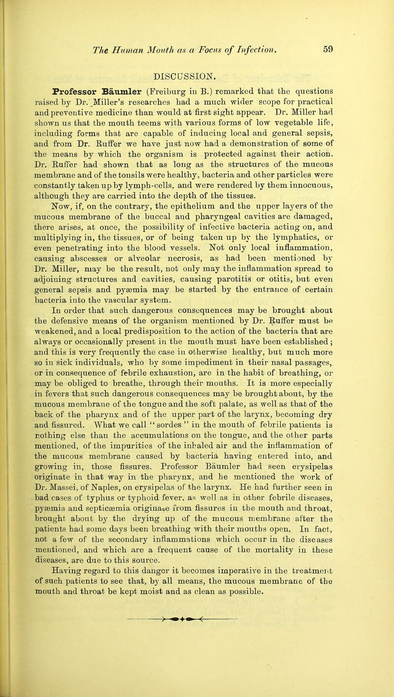 DISCaSSION. Professor Baumler (Freiburg in B.) remarked that the questions raised by Dr.'^Miller’s researches had a much wider scope for practical and preventiye medicine than would at first sight appear. Dr. Miller had shown us that the mouth teems with various forms of low vegetable life, including forms that are capable of inducing local and general sepsis, and from Dr. Rufifer we have just now had a demonstration of some of the means by which the organism is protected against their action. Dr. Buffer had shown that as long as the structures of the mucous membrane and of the tonsils were healthy, bacteria and other particles were constantly taken up hy lymph-cells, and were rendered by them innocuous, although they are carried into the depth of the tissues. Now, if, on the contrary, the epithelium and the upper layers of the mucous membrane of the buccal and pharyngeal cavities are damaged, there arises, at once, the possibility of infective bacteria acting on, and multiplying in, the tissues, or of being taken up bi' the lymphatics, or even penetrating into the blood vessels. Not only local inflammation, causing abscesses or alveolar necrosis, as had heen mentioned bj’ Dr. Miller, may be the result, not only may the inflammation spread to adjoining structures and cavities, causing parotitis or otitis, but even general sepsis and pyemia may be started by the entrance of certain bacteria into the vascular system. In order that such dangerous consequences may be brought about the defensive means of the organism mentioned by Dr. Buffer must be weakened, and a local predisposition to the action of the bacteria that are always or occasionally present in the mouth must have been established; and this is very frequently the case in otherwise healthy, but much more so in sick individuals, who by some impediment in their nasal passages, or in consequence of febrile exhaustion, are in the habit of breathing, or may be obliged to breathe, through their mouths. It is more especially in fevers that such dangerous consequences may be brought about, by the mucous membrane of the tongue and the soft palate, as well as that of the back of the pharynx and of the upper part of the larynx, becoming dry and fissured. What we call ‘ ‘ sordes ’ ’ in the mouth of febrile patients is nothing else than the accumulations on the tongue, and the other parts mentioned, of the impurities of the inhaled air and the inflammation of the mucous membrane caused by bacteria having entered into, and growing in, those fissures. Professor Baumler had seen erysipelas originate in that way in the pharynx, and he mentioned the work of Dr. Massei, of Naples, on erysipelas of the larynx. He had further seen in bad cases of typhus or typhoid fever, as well as in other febrile diseases, pyeemia and septicsemia origiuaue from fissures in tbe mouth and throat, brought about by the drying up of the mucous membrane after the patients had some days been breathing with their mouths open. In fact, not a few of the secondary inflammations which occur in the diseases mentioned, and which are a frequent cause of the mortality in these diseases, are due to this source. Having regard to this danger it becomes imperative in the treatmeiH of such patients to see that, by all means, the mucous membrane of the mouth and throat be kept moist and as clean as possible.