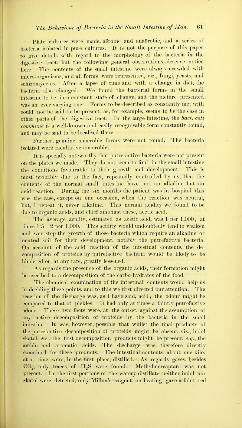 Plate cultures were made, aerobic and anaerobic, and a series of bacteria isolated in pure cultures. It is not the purpose of this paper to give details with regard to the morphology of the bacteria in the digestive tract, but the following general observations deserve notice here. The contents of the small intestine were always crowded with micro-organisms, and all forms were represented, viz., fungi, yeasts, and schizomycetes. After a lapse of time and with a change in diet, the bacteria also changed. We found the bacterial forms in +he smali intestine to be in a constant state of change, and the picture presented was an ever varying one. Forms to be described as constantly met with could not be said to be present, as, for example, seems to be the ease in other parts of the digestive tract. In the large intestine, the bact. colt commune is a well-known and easily recognisable form constantly found, and may be said to be localised there. Further, genuine anaerobic forms were not found. The bacteria isolated were facultative anaerobic. It is specially noteworthy that putrefactive bacteria were not present on the plates we made. They do not seem to find in the small intestine the conditions favourable to their growth and development. This is most probably due to the fact, repeatedly controlled by us, that the contents of the normal small intestine have not an alkaline but an acid reaction. During the six months the patient was in hospital this was the case, except on one occasion, when the reaction was neutral, but, I repeat it, never alkaline. This normal acidity we found to be due to organic acids, and chief amongst these, acetic acid. The average acidity, estimated as acetic acid, was 1 per 1,000; at times 1'5—2 per 1,000. This acidity would undoubtedly tend to weaken and even stop the growth of those bacteria which require an alkaline or neutral soil for their development, notably the putrefactive bacteria. On account of the acid reaction of the intestinal contents, the de- composition of proteids by putrefactive bacteria would be likely to be hindered or, at any rate, greatly lessened. As regards the presence of the organic acids, their formation might be ascribed to a decomposition of the carbo-hydrates of the food. The chemical examination of the intestinal contents would help us in deciding these points, and to this we first directed our attention. The reaction of the discharge was, as I have said, acid; the odour might be compared to that of pickles. It had only at times a faintly putrefactive odour. These two facts were, at the outset, against the assumption of any active decomposition of proteids by the bacteria in the small intestine. It was, however, possible that whilst the final products of the putrefactive decomposition of proteids might be absent, viz., indol skatol, &c., the first decomposition products might be present, e.g., the amido and aromatic acids. The discharge was therefore directly examined for these products. The intestinal contents, about one kilo, at a time, were, in the first place, distilled. As regards gases, besides CO^, only traces of H2S were found. Methylmercaptan was not present. In the first portions of the watery distillate neither indol nor skatol were detected, only Millon’s reagent on heating gave a faint red