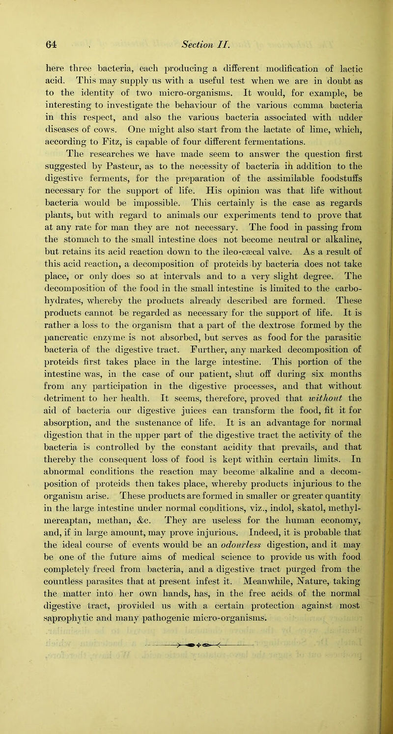 here three bacteria, each producing a difPerent modification of lactic acid. Thi.s may supply us with a useful test when we are in doubt as to the identity of two micro-organisms. It would, for example, be interesting to investigate the behaviour of the various comma bacteria in this respect, and also the various bacteria associated with udder diseases of cows. One might also start from the lactate of lime, which, according to Fitz, is capable of four different fermentations. The researches we have made seem to answer the question first suggested by Pasteur, as to the necessity of bacteria in addition to the digestive ferments, for the preparation of the assimilable foodstuffs necessary for the support of life. His opinion was that life without bacteria would be impossible. This certainly is the case as regards plants, but with regard to animals our experiments tend to prove that at any rate for man they are not necessary. The food in passing from the stomach to the small intestine does not become neutral or alkaline, but retains its acid reaction down to the ileo-cjecal valve. As a result of this acid reaction, a decomposition of proteids by bacteria does not take place, or only does so at intervals and to a very slight degree. The decomposition of the food in the small intestine is limited to the carbo- hydrates, whereby the products already described are formed. These products cannot be regarded as necessary for the support of life. It is rather a loss to the organism that a part of the dextrose formed by the pancreatic enzyme is not absorbed, but serves as food for the parasitic bacteria of the digestive ti’act. Further, any marked decomposition of proteids first takes place in the large intestine. This portion of the intestine was, in the case of our patient, shut off during six months from any participation in the digestive processes, and that without detriment to her health. It seems, therefore, proved that without the aid of bacteria our digestive juices can transform the food, fit it for absorption, and the sustenance of life. It is an advantage for normal digestion that iir the upper part of the digestive tract the activity of the bacteria is controlled by the constant acidity that prevails, and that thereby the consequent loss of food is kept within certain limits. In abnormal conditions the reaction may become alkaline and a decom- position of proteids then takes place, whereby products injurious to the organism arise. These products are formed in smaller or greater quantity in the large intestine under normal conditions, viz., indol, skatol, methyl- mercaptan, methan, &c. They are useless for the human economy, and, if in large amount, may prove injurious. Indeed, it is probable that the ideal course of events would be an odourless digestion, and it may be one of the future aims of medical science to provide us with food completely freed from bacteria, and a digestive tract purged from the countless parasites that at present infest it. Meanwhile, Nature, taking the matter into her own hands, has, in the free acids of the normal digestive tract, provided us with a certain protection against most saprophytic and many pathogenic micro-organisms.