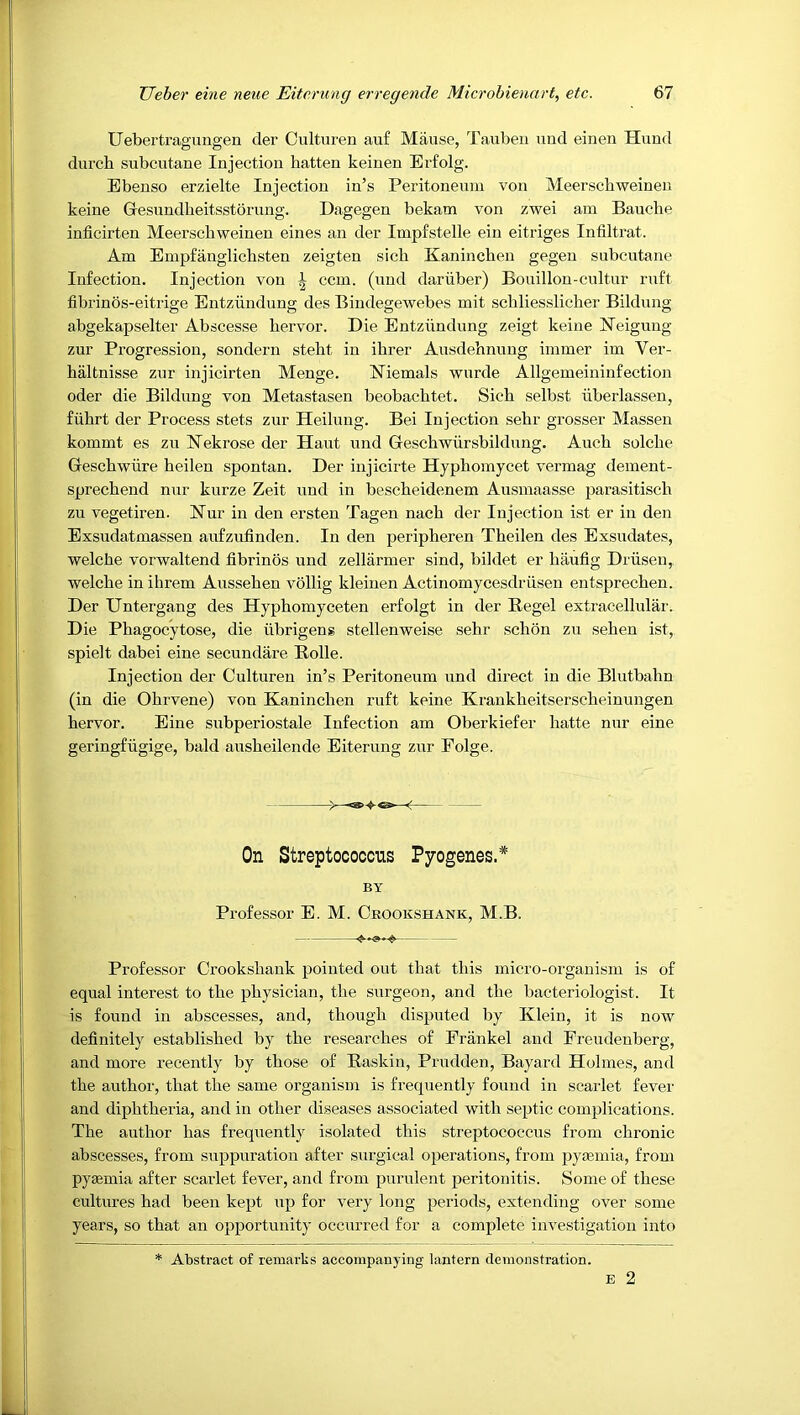 Uebertrag'ungen der Culturen auf Mause, Taubeii uud einen Hund durch subcutane Injection batten keinen Erfolg. Ebenso erzielte Injection in’s Peritonenni von Meerscbweinen keine Gesundbeitsstorung. Dagegen bekam von zwei am Baucbe inficirten Meerscbweinen eines an der Impfstelle ein eitriges Infiltrat. Am Empfanglicbsten zeigten sicb Kanincben gegen subcutane Infection. Injection von ^ ccm. (uud dariiber) Bouillon-cnltur ruft fibrinos-eitrige Entziindung des Bindegewebes mit scbliesslicber Bildung abgekapselter Abscesse bervor. Die Entziindung zeigt keine ISTeigung zur Progression, sondern stebt in ibrer Ausdebnuug immer im Ver- baltnisse zur injicirten Menge. Niemals wurde Allgemeininfection Oder die Bildung von Metastasen beobacbtet. Sicb selbst liberlassen, fubrt der Process stets zur Heilung. Bei Injection sebr grosser Massen kommt es zu bTekrose der Haut und Gescbwiirsbildung. Aucb solcbe Gescbwiire beilen spontan. Der injicirte Hypbomycet vermag dement- sprecbend nur kurze Zeit und in bescbeidenem Ausmaasse parasitiscb zu vegetiren. Nur in den ersten Tagen nach der Injection ist er in den Exsudatmassen aufzufinden. In den peripheren Tbeilen des Exsudates, welcbe vorwaltend fibrinos und zellarmer sind, bildet er haufig Driiseu, welcbe in ihrem Ausseben vollig kleiuen Actinomycesdriisen entsprecben. Der Untergang des Hypbomyceten erfolgt in der Hegel extracellulai'. Die Pbagocytose, die iibrigeng stellenweise sebr scbon zu seben ist, spielt dabei eine secundare Bolle. Injection der Culturen in’s Peritoneum und direct in die Blutbabn (in die Obrvene) von Kanincben ruft keine Kraukbeitserscbeinuugen bervor. Eine subperiostale Infection am Oberkiefer batte nur eine geringfugige, bald ausbeilende Eiterung zur Folge. > -< On Streptococcus Pyogenes.* BY Professor E. M. Crookshank, M.B. Professor Crooksbauk pointed out that this micro-oigauism is of equal interest to the physician, the surgeon, and the bacteriologist. It is found in abscesses, and, though disputed by Klein, it is now definitely established by the researches of Erankel and Preudenberg, and more recently by those of Raskin, Prndden, Bayard Holmes, and the author, that the same organism is frequently found in scarlet fever and diphtheria, and in other diseases associated with septic complications. The author has frequently isolated this streptococcus from chronic abscesses, from suppuration after surgical operations, from pyjemia, from pysemia after scarlet fever, and from purulent peritonitis. Some of these cultures had been kept up for very long periods, extending over some years, so that an opportunity occurred for a complete investigation into * Abstract of remarks accompanying lantern demonstration. E 2