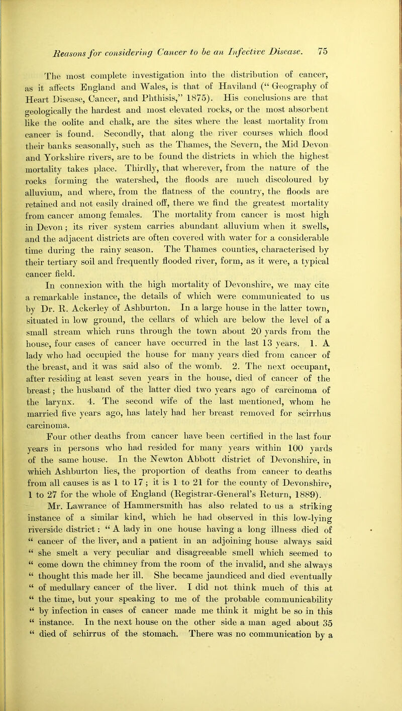 The most complete investigation into the distribution of cancer, as it affects England and Wales, is that of Haviland (“ Gleography of Heart Disease, Cancer, and Phthisis,” 1875). His conclusions are that geologically the hardest and most elevated rocks, or the most absorbent like the oolite and chalk, are the sites where the least mortality from cancer is found. Secondly, that along the river courses which flood their banks seasonally, such as the Thames, the Severn, the Mid Devon and Yorkshhe rivers, are to be found the districts in which the highest mortality takes place. Thirdly, that wherever, from the nature of the rocks forming the watershed, the floods are mnch discoloured by alluvium, and where, from the flatness of the country, the floods are retained and not easily drained off, there we find the greatest mortality from cancer among females. The mortality from cancer is most high in Devon; its river system carries abundant alluvium when it swells, and the adjacent districts are often covered with water for a considerable time during the rainy season. The Thames counties, characterised by their tertiary soil and frequently flooded river, form, as it were, a typical cancer field. In connexion with the high mortality of Devonshire, we may cite a remarkable instance, the details of which were communicated to us by Dr. R. Ackerley of Ashburton. In a large house in the latter town, situated in low ground, the cellars of which are below the level of a small stream which runs through the town about 20 yards from the house, four cases of cancer have occurred in the last 13 }'ears. 1. A lady who had occupied the house for many years died from cancer of the breast, and it was said also of the womb. 2. The next occupant, after residing at least seven years in the house, died of cancer of the breast; the husband of the latter died two years ago of carcinoma of the larynx. 4. The second wife of the last mentioned, whom he married five years ago, has lately had her bi'east removed for scirrhus carcinoma. Four other deaths from cancer have been certified in the last four years in persons who had resided for many years within 100 yards of the same house. In the Newton Abbott district of Devonshire, in which Ashburton lies, the proportion of deaths from cancer to deaths from all causes is as 1 to 17 ; it is 1 to 21 for the county of Devonshire, 1 to 27 for the whole of England (Eegistrar-General’s Eeturn, 1889). Mr. Lawrance of Hammersmith has also related to ns a striking instance of a similar kind, which he had observed in this low-lying riverside district: “ A lady in one house having a long illness died of “ cancer of the liver, and a patient in an adjoining house always said “ she smelt a very peculiar and disagreeable smell which seemed to “ come down the chimney from the room of the invalid, and she always “ thought this made her ill. She became jaundiced and died eventually “ of medullary cancer of the liver. I did not think much of this at “ the time, but your speaking to me of the probable communicability “ by infection in cases of cancer made me think it might be so in this “ instance. In the next house on the other side a man aged about 35 “ died of schirrus of the stomach. There was no communication by a